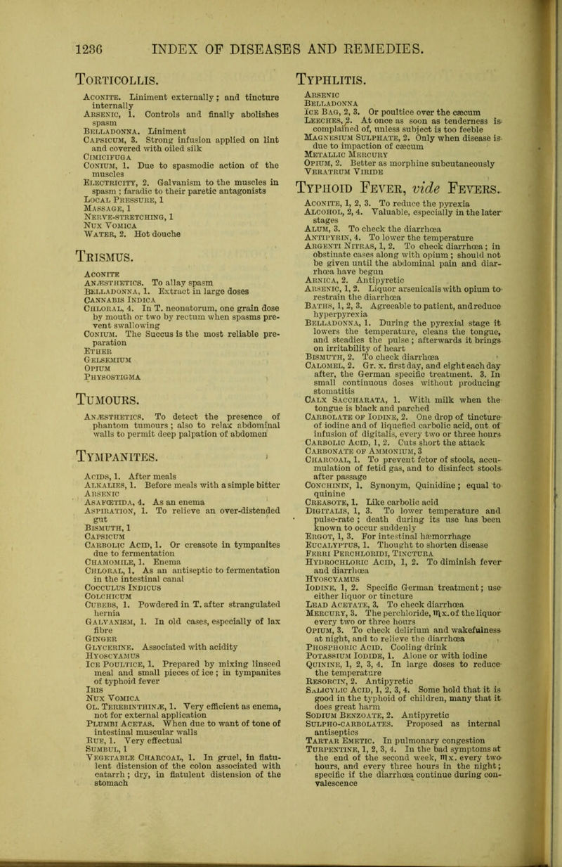 Torticollis. Aconite. Liniment externally ; and tincture internally Arsenic, 1. Controls and finally abolishes spasm Belladonna. Liniment Capsicum, 3. Strong infusion applied on lint and covered with oiled silk CiMICIFUGA CoNiuM, 1. Due to spasmodic action of the muscles Electricity, 2. Galvanism to the muscles in spasm ; faradic to their paretic antagonists Local Pressure, 1 Massage, 1 Nerve-stretching, 1 Nux Vomica Water, 2. Hot douche Trismus. Aconite ANAESTHETICS. To allay spasm Belladonna, 1. Extract in large doses Cannabis Indica Chloral, 4. In T. neonatorum, one grain dose by mouth or two by rectum when spasms pre- vent swallowing CoNiuM. The Succus is the most reliable pre- paration Etuer Gelsemium Opium Physostigma Tumours. Anesthetics. To detect the presence of phantom tumours ; also to relax abdominal walls to permit deep palpation of abdomen TYiMPANITES. » Acids, 1. After meals Alkalies, 1. Before meals with a simple bitter Arsenic Asafcetida, 4. As an enema Aspiration, 1. To relieve an over-distended gut Bismuth, 1 Capsicum Carbolic Acid, 1. Or creasote in tympanites due to fermentation Chamomile, 1. Enema Chloral, 1. As an antiseptic to fermentation in the intestinal canal COCCULUS INDICUS COLCHICUM CuBEBS, 1. Powdered in T. after strangulated hernia Galvanism, 1. In old cases, especially of lax fibre Ginger Glycerine. Associated with acidity Hyoscyamus Ice Poultice, 1. Prepared by mixing linseed meal and small pieces of ice ; in tympanites of typhoid fever Iris Nux Vomica Ol. Terebinthin^, 1. Very efficient as enema, not for external application Plumbi Acetas. When due to want of tone of intestinal muscular walls Bue, 1. Very effectual Sumbul, 1 Vegetable Charcoal, 1. In gruel, In fiatu- lent distension of the colon associated with catarrh; dry, in fiatulent distension of the stomach Typhlitis. Arsenic Belladonna ICE Bag, 2, 3. Or poultice over the caecum Leeches,^. At once as soon as tenderness is^ complained of, unless subject is too feeble Magnesium Sulphate, 2. Only when disease is due to impaction of caecum Metallic Mercury Opium, 2. Better as morphine subcutaneously Veratrum Viridb Typhoid Fever, vide Fevers. Aconite, 1, 2, 3. To reduce the pyrexia Alcohol, 2,4. Valuable, especially in the later- stages Alum, 3. To check the diarrhoea Antipyrin, 4. To lower the temperature Argenti Nitras, 1, 2. To check diarrhoea; in obstinate cases along with opium ; should not be given until the abdominal pain and diar- rhoea have begun Arnica, 2. Antipyretic Arsenic, 1, 2. Liquor arsenicalis with opium to restrain the diarrhoea Baths, 1, 2, 3. Agreeable to patient, andreduce hyperpyrexia Belladonna, 1. During the pyrexial stage it lowers the temperature, cleans the tongue, and steadies the pulse ; afterwards it brings on irritability of heart Bismuth, 2. To check diarrhoea Calomel, 2. Gr. x. first day, and eight each day after, the German specific treatment. 3. In small continuous doses without producing stomatitis Calx Saccharata, 1. With milk when the tongue is black and parched , Carbolate op Iodine, 2. One drop of tincture- of iodine and of liquefied carbolic acid, out of infusion of digitalis, every two or three hours Carbolic Acid, 1, 2. Cuts short the attack Carbonate op Ammonium, 3 Charcoal, 1, To prevent fetor of stools, accu- mulation of fetid gas, and to disinfect stools- after passage CoNCHiNiN, 1. Synonym, Quinidine; equal to quinine Creasote, 1. Like carbolic acid Digitalis, 1, 3. To lower temperature and pulse-rate ; death during its use has been known to occur suddenly Ergot, 1, 3. For intestinal hgemorrhage Eucalyptus, 1. Thought to shorten disease Ferri Perchloridi, Tinctura Hydrochloric Acid, 1, 2. To diminish fever and diarrhoea Hyoscyamus Iodine, 1, 2. Specific German treatment; use either liquor or tincture Lead Acetate, 3. To check diarrhoea Mercury, 3. The perchloride, nix. of the liquor every two or three hours Opium, 3. To check delirium and wakefulness at night, and to relieve the diarrhoea , Phosphoric Acid, Cooling drink Potassium Iodide, 1. Alone or with iodine Quinine, 1, 2, 3, 4. In large doses to reduce- the temperature Kesorcin, 2. Antipyretic Salicylic Acid, 1, 2, 3, 4. Some hold that it is good in the typhoid of children, many that it does great harm Sodium Benzoate, 2. Antipyretic Sulpho-carbolates. Proposed as internal antiseptics Tartar Emetic. In pulmonary congestion Turpentine, 1, 2, 3, 4. In the bad symptoms at the end of the second week, ffix. every two- hours, and every three hours in the night; specific if the diarrhoea continue during con- valescence