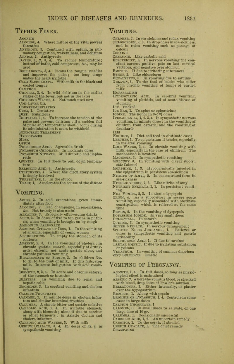 TYnius Fever. AcoNrns Alcohoj^, 4. Where failure of the vital powers threatens Antimony, 3. Combined with opium, in pul- monary congestion, wakefulness, and delirium Arnica, 2. Antipyretic Baths, 1, 2, 3, 4. To reduce temperature; instead of baths, cold compresses, &c., may be used Bkll.ujonna, 3, 4. Cleans the tongue, steadies and improves the pulse; too long usage makes the heart irritable •Calx Saccharata. With milk in the black and coated tongue Camphor Chloral, 3, 4. In wild delirium in the earlier stages of the fever, but not in the later Chlorine Water, 4. Not much used now CoD-LnrER Oil COUNT'ER-IRRITATION •CucA, 1. Tentative Diet, Nutritious Digitalis, 1, 4, To increase the tension of the pulse and prevent delirium ; if a sudden fall of pulse and temperature should occur during its administration it must be withheld Expectant Treatment Hyoscyamus Musk Opium Phosphoric Aced. Agreeable drink Potassium Chlorat'e. In moderate doses Potassium Nitrate. Mild diuretic and diapho- retic Quinine. In full doses to pull down tempera- ture ' Salicylic Acid, 4. Antipyretic Strychnine, 1. Where the circulatory system is deeply involved Turpentine, 1. In the stupor Yeast, 1, Accelerates the course of the disease Vomiting. Acids, 3. In acid eructations, given imme- diately after food Alcohol, 2. Iced champagne, in sea-sickness, &c. Hot brandy is also useful Alkalies, 2. Especially effervescing drinks Alum, 3. In doses of five to ten grains in phthi- sis, when vomiting is brought on by cough Ammonium Carbonate Ammonio-Citrate of Iron, 1. In the vomiting of anfemia, especially of young women Apomorphine. To empty the stomach of its contents Arsenic, 2, 3. In the vomiting of cholera ; in chronic gastric catarrh, especially of drunk- ards ; chronic, not acute gastric ulcer, and chronic painless vomiting Bicarbonate of Sodium, 3. In children 3ss. to .5], to the pint of milk. If this fails, stop milk. In acute indigestion with acid vomit- ing Bismuth, 2, 3, 4. In acute and chronic catarrh of the stomach or intestine Blisters. In vomiting due to renal and hepatic colic Bromides, 2, In cerebral vomiting and cholera infantum Calcium Phosphate Calomel, 2. In minute doses in cholera infan- tum and similar intestinal troubles Calumba. a simple bitter and gastric sedative Carbolic Acid, 2, 4. In irritable stomach, along with bismuth ; alone if due to sarcinm or other ferments ; in Asiatic cholera and cholera infantum Carbonic Acid Waters, 3. With milk Cerium Oxalate, 3, 4. In doses of gr. j. in sympathetic vomiting Vomiting. Chloral, 2. In sea-sickness and reflex vomiting Chloroform, 2, 3. In drop doses in sea-sickness, and in reflex vomiting such as passage of calculi Cocaine Creasote. Like carbolic acid Electricity, 1. In nervous vomiting the con- stant current positive pole on last cervical vertebra, and negative over stomach Emetics. If due to irritating substances Ether, 2. Like chloroform Eucalyptus, 3, In vomiting due to sarcinae Gelatin, 3. To the food of babies who suffer from chronic vomiting of lumps of curded milk Horseradish Hydrocyanic Acid. In cerebral vomiting, vomiting of phthisis, and of acute disease of stomach Ice. Sucked Ice Bag, 1. To spine or epigastrium Iodine. The liquor in 3-5 iff doses Ipecacuanha, 1, 2, 3,4. In sympathetic nervous , vomiting, in minute doses; in the vomiting of children from catarrh, and the vomiting of drunkards Iris Koumiss, 1, Diet and food in obstinate cases Leeches, 1. To epigastrium if tender, especially in malarial vomiting Lime Water, 3, 4. In chronic vomiting with milk, especially in the case of children. The saccharated is laxative Magnesia, 3. In sympathetic vomiting Mercury, 3. In vomiting with clayey stools ; vide Calomel Morphine, 1, 3. Hypodermically injected in the epigastrium in persistent sea-sickness Nitrite of Amyl, 2. In concentrated form in sea-sickness Nitro-glycerin, 2, 3. Like nitrite of amyl Nutrient Enemata, 2, 3. In persistent vomit- ing Nux Vomica, 2, 3. In atonic dyspepsia Opium, 4. As a suppository in severe acute vomiting, especially associated with obstinate constipation, which is relieved at the same time Pepsin, 2. In the vomiting of dyspepsia Potassium Iodide. In very small doses Pulsatilla. In catarrh Quinine, 3. In sympathetic vomiting Silver Nitrate. In nervous derangement Spibitus Nucis Juglandis, 1. Believes or cures in sympathetic vomiting and gastric ii-ritability Sulphurous Aero, 1. If due to sarcinm Tartar E^^ETIC. If due to irritating substances or poisons Veratrum. In vomiting of summer diarrhoea Zinc Sulphate. Emetic Vomiting of Pregnancy. Aconite, 1,4. In full doses, so long as physio- ' logical effect is maintained Arsenic, 2. Where the vomit is blood, or streaked with blood, drop doses of Fowler’s solution Belladonna, 1. Either internally, or plaster over the hypogastrium Bismuth, 1. Along with pepsin Bromide of Potassium, 1, 4. Controls in some cases in large doses Calcium Phosphate, 1 Calomel, 1. In small doses to salivate, or one large dose of 10 gr. Calumba, 1. Occasionally successful Carbolic Acid, 1, 2. An uncertain remedy Caustics, 1. To the cervix if abraded Cerium Oxalate, 1. The chief remedy Champagne