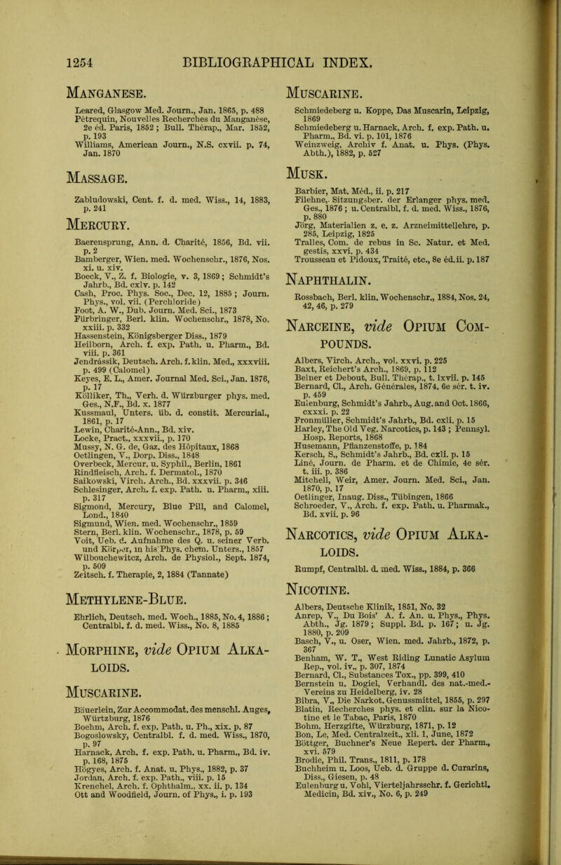 Manganese. Leared, Glasgow Med. Journ., Jan. 1865, p. 488 P6trequin, Nouvelles Recherches du Manganese, 2e ed. Paris, 1852 ; Bull. Therap., Mar. 1852, p. 193 Williams, American Journ., N.S. cxvii. p. 74, Jan.1870 Massage. Zabludowski, Cent. f. d. med. Wiss., 14, 1883, p. 241 Mercury. Baerensprung, Ann. d. Charit6, 1856, Bd. vii. p.2 Bamberger, Wien. med. Wochenscbr., 1876, Nos. xi. u. xiv. Boeck, V., Z. f. Biologic, v. 3, 1869 ; Schmidt’s Jahrb., Bd. cxlv. p. 142 Cash, Proc. Phys. Soc., Dec. 12, 1885 ; Journ. Phys., vol. vii. (Perchloride) Foot, A. W., Dub. Journ. Med. Sci., 1873 Piirbringer, Berl. klin. Wochenschr., 1878, No. xxiii. p. 332 Hassenstein, Kbnigsberger Diss., 1879 Heilborn, Arch. f. exp. Path. u. Pharm., Bd. viii. p. 361 Jendrassik, Deutsch. Arch, f.klin. Med., xxxviii. p. 499 (Calomel) Keyes, E. L., Amer. Journal Med. Sci., Jan. 1876, p. 17 Kblliker, Th., Verb. d. Wiirzburger phys. med. Ges., N.F., Bd. x. 1877 Kussmaul, Unters. ub. d. constit. Mercurial., 1861, p. 17 Lewin, Charit6-Ann., Bd. xiv. Locke, Pract., xxxvii., p. 170 Mussy, N. G. de, Gaz. des Hopitaux, 1868 Oetlingen, V., Dorp. Diss., 1848 Overbeck, Mercur. u. Syphil., Berlin, 1861 Rindfleisch, Arch. f. Dermatol., 1870 Saikowski, Virch. Arch., Bd. xxxvii. p. 346 Schlesinger, Arch. f. exp. Path. u. Pharm., xiii. p. 317 Sigmond, Mercury, Blue Pill, and Calomel, Bond., 1840 Sigmund, Wien. med. Wochenschr., 1859 Stern, Berl. klin. Wochenschr., 1878, p. 59 Voit, Ueb. ct. Aufnahme des Q. u. seiner Verb. und Kbrpcr, in his;Phys. chem. Unters., 1857 Wilbouchewitcz, Arch, de Physiol., Sept. 1874, p. 509 Zeitsch. f. Therapie, 2,1884 (Tannate) Methylene-Blue. Ehrlich, Deutsch. med. Woch., 1885, No. 4, 1886; Centralbl. f. d. med. Wiss., No. 8, 1885 Morphine, vide Opium Alka- loids. Muscarine. BiSuerlein, Zur Accommodat. des menschl. Auges, Wurtzburg, 1876 Boehm, Arch. f. exp. Path. u. Ph., xix. p. 87 Bogoslowsky, Centralbl. f. d. med. Wiss., 1870, p. 97 Harnack, Arch. f. exp. Path. u. Pharm., Bd. iv. p. 168, 1875 Hbgyes, Arch. f. Anat. u. Phys., 1882, p. 37 Jordan, Arch. f. exp. Path., viii. p. 15 Krenchel, Arch. f. Ophthalm., xx. ii. p. 134 Ott and Woodfield, Journ. of Phys., i. p. 193 Muscarine. Schmiedeberg u. Koppe, Das Muscarin, Leipzig, 1869 Schmiedeberg u. Harnack, Arch. f. exp. Path. u. Pharm., Bd. vi. p. 101, 1876 Weinzweig, Archiv f. Anat. u. Phys. (Phys. Abth.), 1882, p. 627 Musk. Barbier, Mat. Med., ii. p. 217 Filehne,. Sitzungsber. der Erlanger phys. med. Ges., 1876 ; u. Centralbl. f. d. med. Wiss., 1876, p. 880 Jbrg, Materialien z. e. z. Arzneimitteljehre, p. 285, Leipzig, 1825 Tralles, Com. de rebus in Sc. Natur. et Med. gestis, xxvi. p. 434 Trousseau et Pidoux, Trait6, etc., 8e 6d.ii. p. 187 Naphthalin. Rossbach, Berl. klin. Wochenschr., 1884, Nos. 24, 42, 46, p. 279 Narceine, vide Opium Com- pounds. Albers, Virch. Arch., vol. xxvi. p. 225 Baxt, Reichert’s Arch., 1869, p. 112 Belner et Debout, Bull. Therap., t. Ixvii. p. 145 Bernard, Cl., Arch. Generales, 1874. 6e ser. t. iv. p. 459 Eulenburg, Schmidt’s Jahrb., Aug. and Oct. 1866, cxxxi. p. 22 Fronmuller, Schmidt’s Jahrb., Bd. cxli. p. 15 Harley, The Old Veg. Narcotics, p. 143 ; Peunsyl. Hosp. Reports, 1868 Husemann, PflanzenstofPe, p. 184 Kersch, S., Schmidt’s Jahrb., Bd. cxli. p. 15 Lin6, Journ. de Pharm. et de Chimie, 4e s6r. t. iii. p. 386 Mitchell, Weir, Amer. Journ. Med. Sci., Jan. 1870, p. 17 Oetlingor, Inaug. Diss., Tubingen, 1866 Schroeder, V., Arch. f. exp. Path. u. Pharmak., Bd. xvii. p. 96 Narcotics, vide Opium Alka- loids. Rumpf, Centralbl. d. med. Wiss., 1884, p. 366 Nicotine. Albers, Deutsche Klinik, 1851, No. 32 Anrep, V., Du Bois’ A. f. An. u. Phys., Phys. Abth., Jg. 1879; Suppl. Bd. p. 167; u. Jg. 1880, p. 209 Basch, V., u. Oser, Wien. med. Jahrb., 1872, p. 367 Benham, W. T., West Riding Lunatic Asylum Rep., vol. iv., p. 307, 1874 Bernard, CL, Substances Tox., pp. 399, 410 Bernstein u. Dogiel, Verhandl. des nat.-med.- Vereius zu Heidelberg, iv. 28 Bibra, V., Die Narkot. Genussmittel, 1855, p. 297 Blatin, Recherches phys. et din. sur la Nico- tine et le Tabac, Paris, 1870 Bohm, Herzgifte, WUrzburg, 1871, p. 12 Bon, Le, Med. Centralzeit., xli. 1, June, 1872 Bottger, Buchner’s Neue Repert. der Pharm., xvi. 579 Brodie, Phil. Trans., 1811, p. 178 Buchheim u. Loos, Ueb. d. Gruppe d. Curarins, Diss., Giesen, p. 48 Eulenburg u. Vohl, Vierteljahrsschr. f. Gerichtl, Medicin, Bd. xiv.. No. 6, p. 249