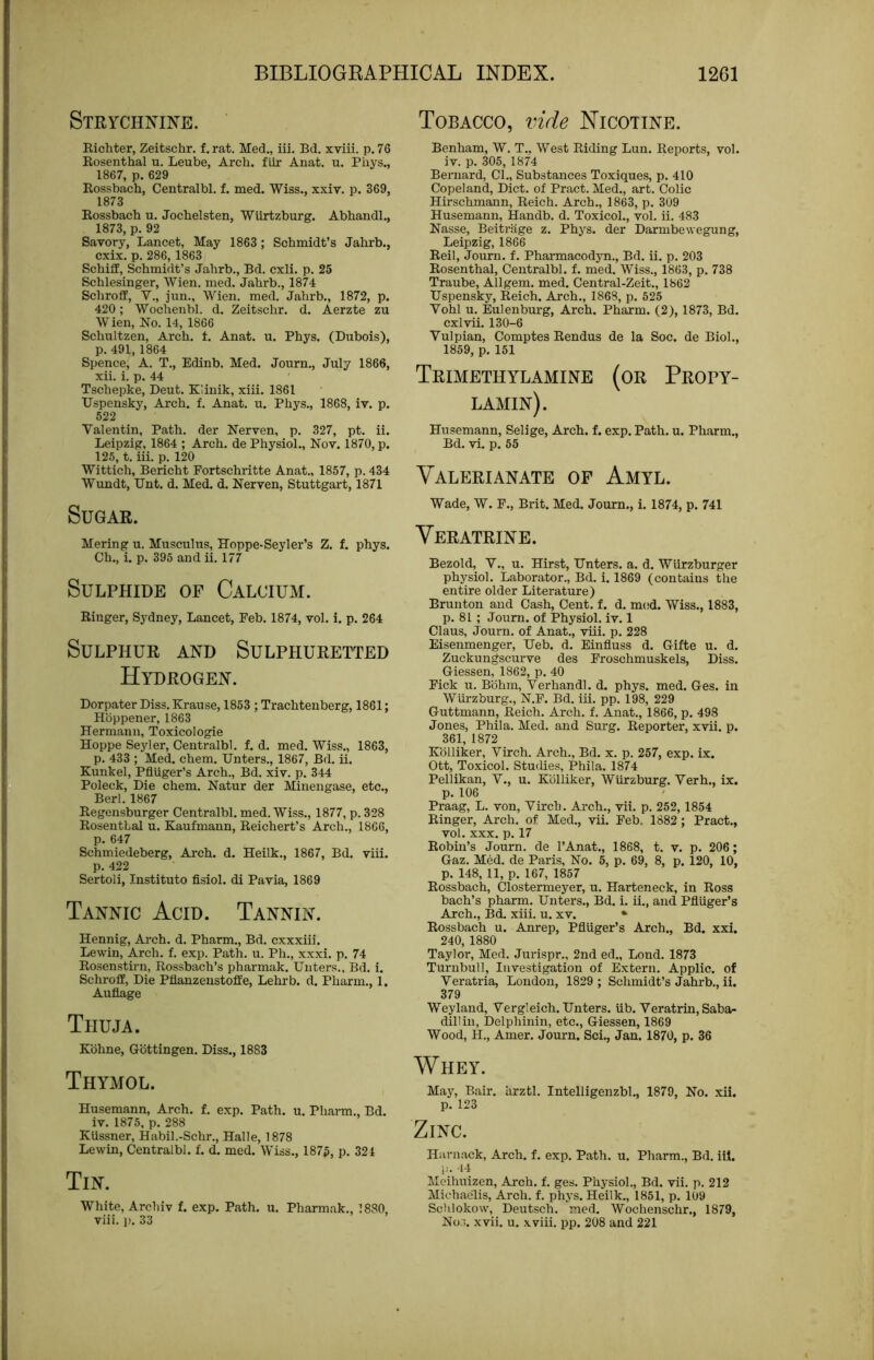 Tobacco, vide Nicotine. Strychnine. Richter, Zeitschr. f. rat. Med,, iii, Bd. xviii. p. 76 Rosenthal u. Leube, Arch, fiir Anat. u. Phys., 1867, p. 629 Rossbach, Centralbl. f. med. Wiss., xxiv. p. 369, 1873 Rossbach u. Jochelsten, Wiirtzburg. Abhandh, 1873, p. 92 Savory, Lancet, May 1863 ; Schmidt’s Jahrb., cxix. p.286,1863 Schilf, Schmidt’s Jahrb., Bd. cxli. p. 25 Schlesinger, Wien. med. Jahrb., 1874 SchrofE, V., jun., Wien. med. Jahrb., 1872, p. 420; Wochenbl. d. Zeitschr. d. Aerzte zu Wien, No. 14, 1866 Schultzen, Arch. t. Anat. u. Phys. (Dubois), p. 491, 1864 Spence, A. T., Edinb. Med. Journ,, July 1866, xii. i. p. 44 Tschepke, Deut, Klinik, xiii. 1861 Uspensky, Arch. f. Anat. u. Phys., 1868, iv. p. 522 Valentin, Path, der Nerven, p. 327, pt. ii. Leipzig, 1864 ; Arch, de Physiol., Nov. 1870, p. 125, t. iii. p. 120 Wittich, Bericht Fortschritte Anat., 1857, p. 434 Wundt, Unt. d. Med. d. Nerven, Stuttgart, 1871 Sugar. Mering u. Musculus, Hoppe-Seyler’s Z. f. phys. Ch., i. p. 395 and ii. 177 Sulphide of Calcium. Ringer, Sydney, Lancet, Feb. 1874, vol. i. p. 264 Sulphur and Sulphuretted Hydrogen. Dorpater Diss. Krause, 1853 ; Trachtenberg, 1861; Hbppener, 1863 Hermann, Toxicologic Hoppe Seyler, Centralbl. f. d. med. Wiss., 1863, p. 433 ; MeA chem. Unters., 1867, Bd. ii. Kunkel, Pflilger’s Arch., Bd. xiv. p. 344 Poleck, Die chem. Natur der Minengase, etc., Berl. 1867 Regensburger Centralbl. med. Wiss., 1877, p. 328 RosentLal u. Kaufmann, Reichert’s Arch., 1866, p. 647 Schmiedeberg, Arch. d. Heilk., 1867, Bd. viii. p. 422 Sertoli, Institute fisiol. di Pavia, 1869 Tannic Acid. Tannin. Hennig, Arch. d. Pharm., Bd. cxxxiii. Lewin, Arch. f. exp. Path. u. Ph., xxxi. p. 74 Rosenstirn, Rossbach’s pharmak. Unters., Bd. i. Schroff, Die Pflanzenstoffe, Lehrb. d. Pharm., 1. Auflage Thuja. Kbhne, Gottingen. Diss., 1883 Thymol. Husemann, Arch. f. exp. Path. u. Pharm., Bd. iv. 1875, p. 288 Kussner, Habil.-Schr., Halle, 1878 Lewin, Centralbl. f. d. med. Wiss., 1875, p. 324 Tin. White, Archiv f. exp. Path. u. Pharmak., 1880, viii. p. 33 Benham, W. T.. West Riding Lun. Reports, vol. iv. p. 305, 1874 Bernard, CL, Substances Toxiques, p. 410 Copeland, Diet, of Pract. Med., art. Colic Hirschmann, Reich. Arch., 1863, p. 309 Husemann, Handb. d. Toxicol., vol. ii. 483 Nasse, Beitriige z. Phys. der Darmbewegung, Leipzig, 1866 Reil, Journ. f. Pharmacodyn., Bd. ii. p, 203 Rosenthal, Centralbl. f. med. Wiss., 1863, p. 738 Traube, Allgem. med. Central-Zeit., 1862 Uspensky, Reich. Arch., 1868, p. 525 Vohl u. Eulenburg, Arch. Pharm. (2), 1873, Bd. cxlvii. 130-6 Vulpian, Comptes Rendus de la Soc. de Biol., 1859, p. 151 Trimethylamine (or Propy- lamin). Husemann, Selige, Arch. f. exp. Path. u. Pharm., Bd. vi. p. 55 Valerianate of Amyl. Wade, W. F., Brit. Med. Journ., i. 1874, p. 741 Veratrine. Bezold, V., u. Hirst, Unters. a. d. Wlirzburger physiol. Laborator., Bd. i. 1869 (contains the entire older Literature) Brunton and Cash, Cent. f. d. mod. Wiss., 1883, p. 81 ; Journ. of Physiol, iv. 1 Claus, Journ. of Anat., viii. p. 228 Eisenmenger, Ueb. d. Einfluss d. Gifte u. d. Zuckungseurve des Froschmuskels, Diss. Giessen, 1862, p. 40 Pick u. Bbhm, Verhandl. d. phys. med. Ges. in Wurzburg., N.F. Bd. iii. pp, 198, 229 Guttmann, Reich. Arch. f. Anat., 1866, p. 498 Jones, Phila. Med. and Surg. Reporter, xvii. p. 361, 1872 Kblliker, Virch. Arch., Bd. x. p. 257, exp. ix. Ott, Toxicol. Studies, Phila. 1874 Pellikan, V., u. Kblliker, Wurzburg. Verb., ix. p. 106 Praag, L. von, Virch. Arch., vii. p. 252,1854 Ringer, Arch, of Med., vii. Feb. 1882; Pract., vol. XXX. p. 17 Robin’s Journ. de I’Anat., 1868, t. v. p. 206; Gaz. Med. de Paris, No. 5, p. 69, 8, p. 120, 10, p. 148, 11, p. 167, 1857 Rossbach, Clostermeyer, u. Harteneck, in Ross bach’s pharm. Unters., Bd. i. ii., and Pfliiger’s Arch., Bd. xiii. u. xv. • Rossbach u. Anrep, Pfliiger’s Arch., Bd. xxi. 240, 1880 Taylor, Med. Jurispr., 2nd ed., Lond. 1873 Turnbull, Investigation of Extern. Applic. of Veratria, London, 1829 ; Schmidt’s Jahrb., ii. 379 Weyland, Vergleich. Unters. iib. Veratrin, Saba- dillin, Delphinin, etc., Giessen, 1869 Wood, H., Amer. Journ. Sci., Jan. 1870, p. 36 Whey. May, Bair, arztl. Intelligenzbl., 1879, No. xii. p. 123 Zinc. Hiirnack, Arch. f. exp. Path. u. Pharm., Bd. ill. i'- 'll Meihuizen, Arch. f. ges. Physiol., Bd. vii. p. 212 Michaelis, Arch. f. phys. Heilk., 1851, p. 109 Schlokow, Deutsch. med. Wochenschr., 1879, Nos. xvii. u. .xviii. pp. 208 and 221