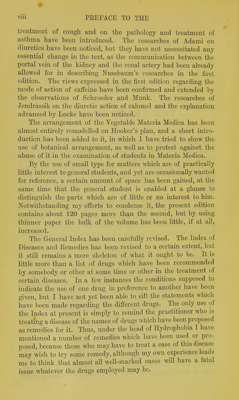 treatment of cough and on the pathology and treatment of asthma have been introduced. The researches of Adami on diuretics have been noticed, but they have not necessitated any essential change in the text, as the communication between the portal vein of the kidney and the renal artery had been already allowed for in describing Nussbaum's researches in the first edition. The views expressed in the first edition regarding the mode of action of caffeine have been confirmed and extended by the observations of Schroeder and Munk. The researches of Jendrassik on the diuretic action of calomel and the explanation advanced by Locke have been noticed. The arrangement of the Vegetable Materia Medica has been almost entirely remodelled on Hooker's plan, and a short intro- duction has been added to it, in which I have tried to show the use of botanical arrangement, as well as to protest against the abuse of it in the examination of students in Materia Medica. By the use of small type for matters which are of practically little interest to general students, and yet are occasionally wanted for reference, a certain amount of space has been gained, at the same time that the general student is enabled at a glance to distinguish the parts which are of little or no interest to him. Notwithstanding my efforts to condense it, the present edition contains about 120 pages more than the second, but by using thinner paper the bulk of the volume has been little, if at all, increased. The General Index has been carefully revised. The Index of Diseases and Eemedies has been revised to a certain extent, but it still remains a mere skeleton of what it ought to be. It is little more than a list of drugs which have been recommended by somebody or other at some time or other in the treatment of certain diseases. In a few instances the conditions supposed to indicate the use of one drug in preference to another have been given, but I have not yet been able to sift the statements which have been made regarding the different drugs. The only use of the Index at present is simply to remind the practitioner who is treating a disease of the names of drugs which have been proposed as remedies for it. Thus, under the head of Hydrophobia I have mentioned a number of remedies which have been used or pro- posed, because those who may have to treat a case of this disease may wish to try some remedy, although my own experience leads me to think that almost all well-marked cases will have a fatal issue whatever the drugs employed may be.