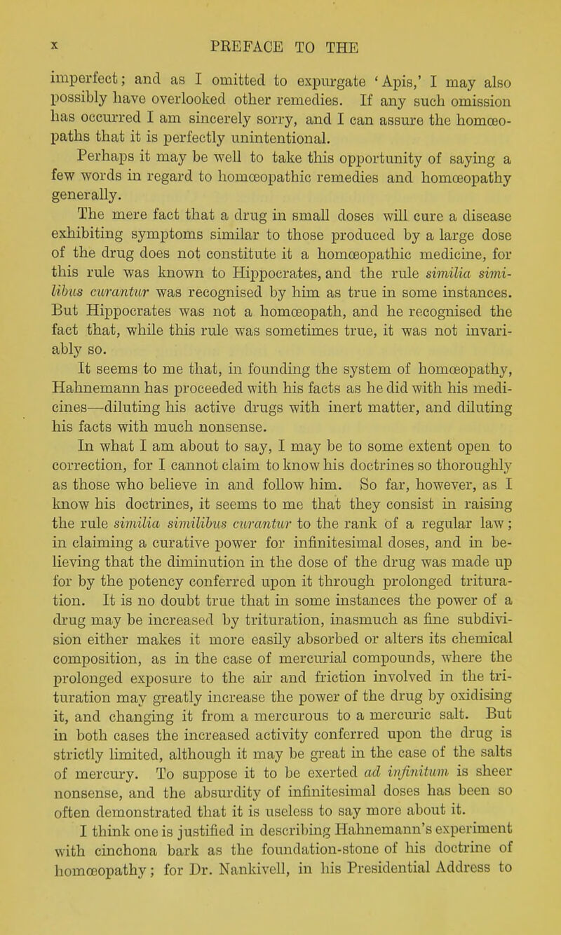 imperfect; and as I omitted to expm-gate 'Apis,' I may also possibly have overlooked other remedies. If any such omission has occurred I am sincerely sorry, and I can assure the homoeo- paths that it is perfectly unintentional. Perhaps it may be well to take this opportunity of saying a few words in regard to homoeopathic remedies and homoeopathy generally. The mere fact that a drug in small doses will cure a disease exhibiting symptoms similar to those produced by a large dose of the drug does not constitute it a homoeopathic medicine, for this rule was known to Hippocrates, and the rule similia simi- libus mrantur was recognised by him as true in some instances. But Hippocrates was not a homoeopath, and he recognised the fact that, while this rule was sometimes true, it was not invari- ably so. It seems to me that, in founding the system of homoeopathy, Hahnemann has proceeded with his facts as he did with his medi- cines—diluting his active drugs with inert matter, and diluting his facts with much nonsense. In what I am about to say, I may be to some extent open to correction, for I cannot claim to know his doctrines so thoroughly as those who believe in and follow him. So far, however, as I know his doctrines, it seems to me that they consist in raishig the rule similia similihus curantur to the rank of a regular law; in claiming a curative power for infinitesimal doses, and in be- lieving that the diminution in the dose of the drug was made up for by the potency conferred upon it through prolonged tritura- tion. It is no doubt true that in some instances the power of a drug may be increased by trituration, inasmuch as fine subdivi- sion either makes it more easily absorbed or alters its chemical composition, as in the case of mercurial compounds, where the prolonged exposure to the air and friction involved in the tri- turation may greatly increase the power of the drug by oxidising it, and changing it from a mercurous to a mercuric salt. But in both cases the increased activity conferred upon the drug is strictly limited, although it may be great in the case of the salts of mercury. To suppose it to be exerted ad injinitum is sheer nonsense, and the absurdity of infinitesimal doses has been so often demonstrated that it is useless to say more about it. I think one is justified in describing Hahnemann's experiment with cinchona bark as the foundation-stone of his doctrine of homoeopathy; for Dr. Nankivell, in his Presidential Address to
