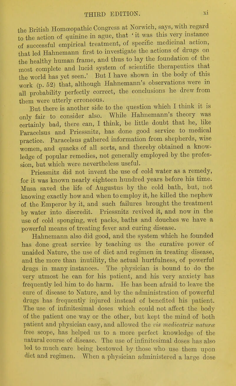 the British HomcBopathic Congress at Norwich, says, with regard to the action of quinine in ague, that ' it was this very instance of successful empirical treatment, of specific medicmal action, that led Hahnemann first to investigate the actions of drugs on the healthy human frame, and thus to lay the foundation of the most complete and lucid system of scientific therapeutics that the world has yet seen.' But I have shown in the body of this work (p. 52) that, although Hahnemann's observations were in all probability perfectly correct, the conclusions he drew from them were utterly erroneous. But there is another side to the question which I think it is only fair to consider also. While Hahnemann's theory was certainly bad, there can, I think, be little doubt that he, like Paracelsus and Priessnitz, has done good service to medical practice. Paracelsus gathered information from shepherds, wise women, and quacks of all sorts, and thereby obtained a know- ledge of popular remedies, not generally employed by the profes- sion, but which were nevertheless useful. Priessnitz did not mvent the use of cold water as a remedy, for it was known nearly eighteen hundred years before his time. Musa saved the life of Augustus by the cold bath, but, not knowing exactly how and when to employ it, he killed the nephew of the Emperor by it, and such failures brought the treatment by water into discredit. Priessnitz revived it, and now in the use of cold sponging, wet packs, baths and douches we have a powerful means of treating fever and curing disease. Hahnemann also did good, and the system which he founded has done great service by teaching us the curative power of unaided Nature, the use of diet and regimen in treating disease, and the more than inutility, the actual hurtfulness, of powerful drugs in many instances. The physician is bound to do the very utmost he can for his patient, and his very anxiety has frequently led him to do harm. He has been afraid to leave the cure of disease to Nature, and by the administration of powerful drugs has frequently injured instead of benefited his patient. The use of infinitesimal doses which could not afiect the body of the patient one way or the other, but kept the mind of both patient and physician easyj and allowed the vis medicatrix naturcB free scope, has helped us to a more perfect knowledge of the natural course of disease. The use of infinitesimal doses has also led to much care being bestowed by those who use them upon diet and regimen. When a physician administered a large dose