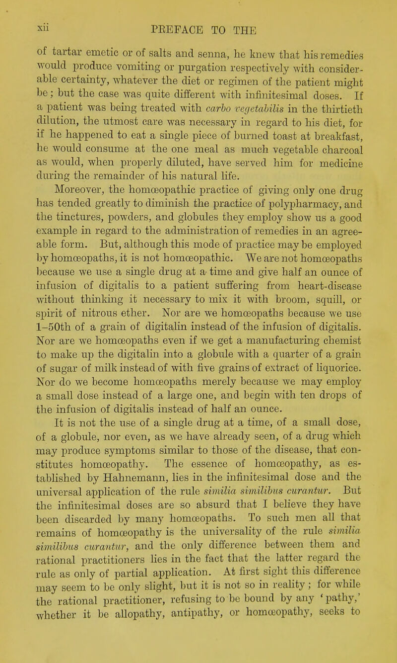 of tartar emetic or of salts and senna, he knew that his remedies would produce vomiting or purgation respectively with consider- able certainty, whatever the diet or regimen of the patient might be; but the case was quite different with infinitesimal doses. If a patient was being treated with carbo verjetahiUs in the thu-tieth dilution, the utmost care was necessary in regard to his diet, for if he happened to eat a single piece of burned toast at breakfast, he would consume at the one meal as much vegetable charcoal as would, when properly diluted, have served him for medicine during the remainder of his natural life. Moreover, the homoeopathic practice of giving only one drug has tended greatly to diminish the practice of jjolypharmacy, and the tinctures, powders, and globules they employ show us a good example in regard to the administration of remedies in an agree- able form. But, although this mode of practice maybe employed by homoeopaths, it is not homoeopathic. We are not homoeopaths because we use a single drug at a- time and give half an ounce of infusion of digitalis to a patient suffering from heart-disease without thinking it necessary to mix it with broom, squill, or spirit of nitrous ether. Nor are we homoeopaths because we use l-50th of a grain of digitalin instead of the infusion of digitalis. Nor are we homoeopaths even if we get a manufacturing chemist to make up the digitalin into a globule with a quarter of a grain of sugar of milk instead of with five grains of extract of liquorice. Nor do we become homoeopaths merely because we may employ a small dose instead of a large one, and begin with ten drops of the infusion of digitalis instead of half an ounce. It is not the use of a single drug at a time, of a small dose, of a globule, nor even, as we have already seen, of a drug which may produce symptoms similar to those of the disease, that con- stitutes homoeopathy. The essence of homoeopathy, as es- tablished by Hahnemann, lies in the infinitesimal dose and the universal application of the rule similia similibus curantur. But the infinitesimal doses are so absurd that I believe they have been discarded by many homoeopaths. To such men all that remains of homoeopathy is the universality of the rule similia similihiLs curantur, and the only difference between them and rational practitioners lies in the fact that the latter regard the rule as only of partial application. At first sight this difference may seem to be only slight, but it is not so in reality; for while the rational practitioner, refusing to be bound by any 'pathy,' whether it be allopathy, antipathy, or homoeopathy, seeks to