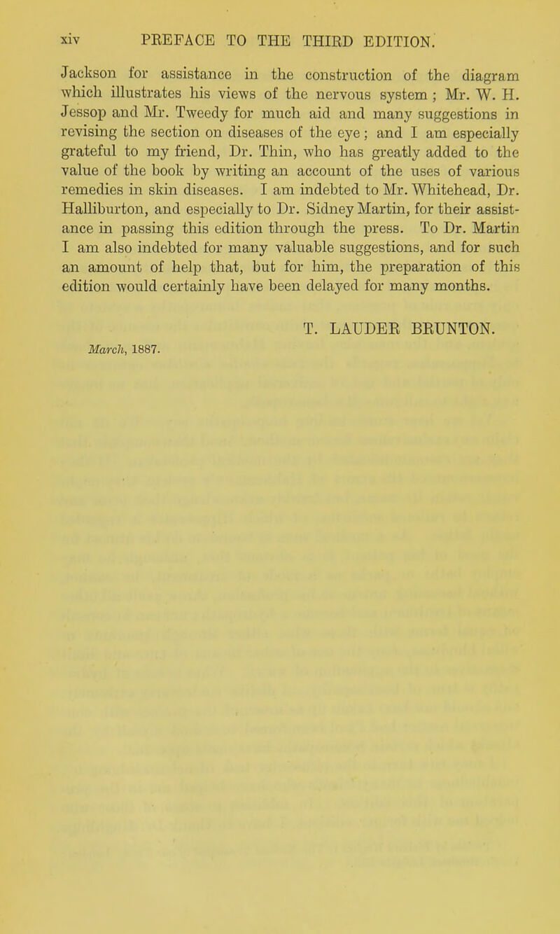 Jackson for assistance in the construction of the diagram which iHustrates his views of the nervous system ; Mr. W. H. Jessop and Mr. Tweedy for much aid and many suggestions in revising the section on diseases of the eye; and I am especially grateful to my friend, Dr. Thin, who has greatly added to the value of the book by writing an account of the uses of various remedies in skin diseases. I am indebted to Mr. Whitehead, Dr. Halliburton, and especially to Dr. Sidney Martin, for their assist- ance in passing this edition through the press. To Dr. Martin I am also indebted for many valuable suggestions, and for such an amount of help that, but for him, the preparation of this edition would certainly have been delayed for many months. T. LAUDEE BEUNTON. March, 1887.