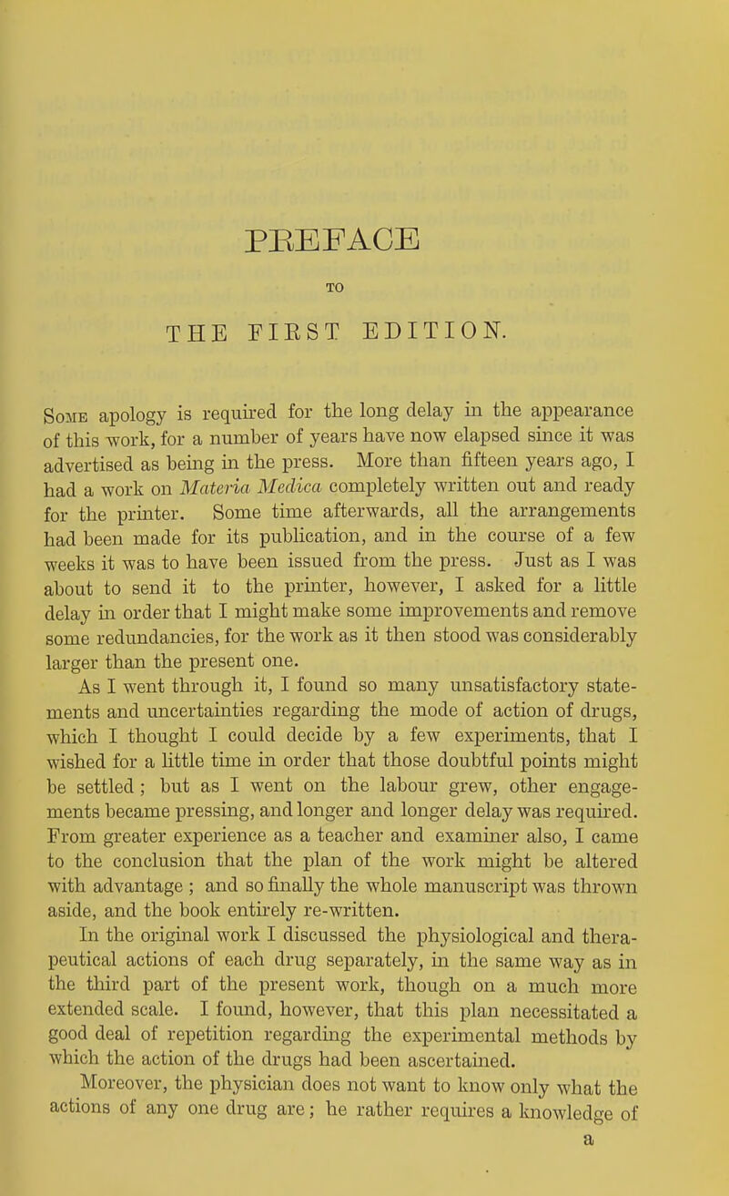 PBEFACE TO THE FIEST EDITION. Some apology is required for the long delay iii the appearance of this work, for a number of years have now elapsed smce it was advertised as being m the press. More than fifteen years ago, I had a work on Materia Medica completely written out and ready for the printer. Some time afterwards, all the arrangements had been made for its publication, and in the course of a few weeks it was to have been issued from the press. Just as I was about to send it to the printer, however, I asked for a little delay m order that I might make some improvements and remove some redundancies, for the work as it then stood was considerably larger than the present one. As I went through it, I found so many unsatisfactory state- ments and uncertainties regarding the mode of action of drugs, which I thought I could decide by a few experiments, that I wished for a Uttle time in order that those doubtful points might be settled; but as I went on the labour grew, other engage- ments became pressing, and longer and longer delay was requh-ed. From greater experience as a teacher and examiner also, I came to the conclusion that the plan of the work might be altered with advantage ; and so finally the whole manuscript was thrown aside, and the book entirely re-written. In the original work I discussed the physiological and thera- peutical actions of each drug separately, in the same way as in the third part of the present work, though on a much more extended scale. I found, however, that this plan necessitated a good deal of repetition regarding the experimental methods by which the action of the drugs had been ascertained. Moreover, the physician does not want to know only what the actions of any one drug are; he rather requires a knowledge of a