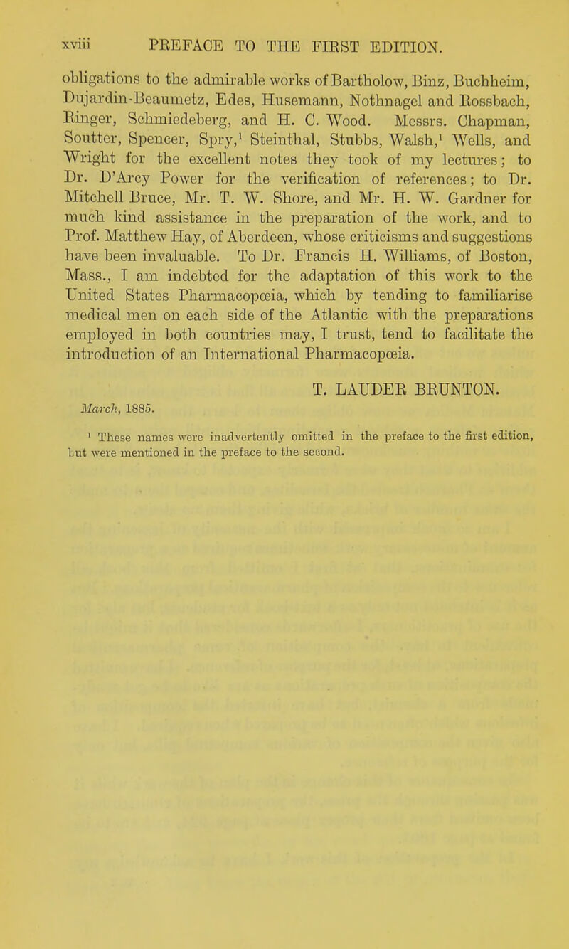obligations to the admirable works of Bartholow, Binz, Buchheim, Dujardin-Beaumetz, Edes, Husemann, Nothnagel and Rossbach, Einger, Scbmiedeberg, and H. C. Wood. Messrs. Chapman, Soutter, Spencer, Spry,> Steinthal, Stubbs, Walsh,' Wells, and Wright for the excellent notes they took of my lectures; to Dr. D'Arcy Power for the verification of references; to Dr. Mitchell Bruce, Mr. T. W. Shore, and Mr. H. W. Gardner for much kind assistance in the preparation of the work, and to Prof. Matthew Hay, of Aberdeen, whose criticisms and suggestions have been invaluable. To Dr. Francis H. Williams, of Boston, Mass., I am indebted for the adaptation of this work to the United States Pharmacopoeia, which by tending to familiarise medical men on each side of the Atlantic with the preparations employed in both countries may, I trust, tend to facilitate the introduction of an International Pharmacopoeia. T. LAUDEE BEUNTON. March, 1885. ' These names were inadvertently omitted in the preface to the first edition, lut were mentioned in the preface to the second.
