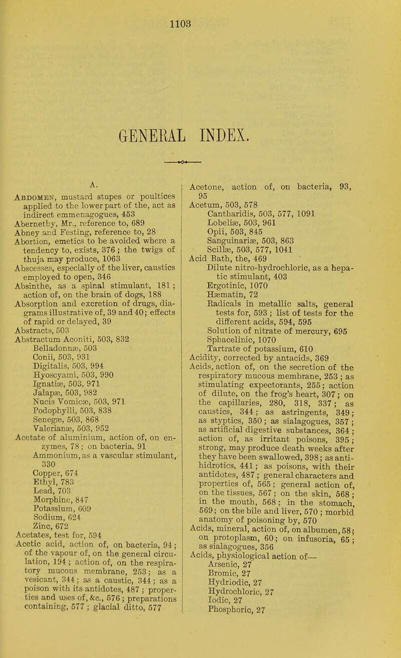 GENERAL INDEX. A. Abdomen, mustard stupes or poultices applied to the lower part of the, act as indirect emmenagogues, 453 Abernetby, Mr., reference to, 689 Abney and Festing, reference to, 28 Abortion, emetics to be avoided where a tendency to, exists, 376 ; the twigs of thuja may produce, 1063 Abscesses, especially of the liver, caustics employed to open, 346 Absinthe, as a spinal stimulant, 181 ; action of, on the brain of dogs, 188 Absorption and excretion of drugs, dia- grams illustrative of, 39 and 40; efEects of rapid or delayed, 39 Abstracts, 503 Abstractum Aconiti, 503, 832 BelladonniE, 603 Conii, 503. 931 Digitalis, 503, 994 Hyoscyami, 503, 990 Ignatias, 503, 971 Jalapae, 503, 982 Nucis Vomicae, 503, 971 Podophylli, 503, 838 SenegiE, 503, 868 Valeriana, 503, 932 Acetate of aluminium, action of, on en- zymes, 78 ; on bacteria, 91 Ammonium, as a vascular stimulant, 330 Copper, 674 Ethyl, 783 Lead, 703 Morphine, 847 Potassium, 609 Sodium, 624 Zinc, 672 Acetates, test for, 594 Acetic acid, action of, on bacteria, 94; of the vapour of, on the general circu- lation, 194 ; action of, on the respira- tory mucous membrane, 253; as a vesicant, 344; as a caustic, 344; as a poison with its antidotes, 487 ; proper- ties and uses of,&c., 576 ; preparations containing, 577 ; glacial ditto, 577 I Acetone, action of, on bacteria, 93, 95 I Acetum, 503, 578 Cantharidis, 503, 577, 1091 Lobelia, 503, 961 Opii, 503, 845 Sanguinariffi, 503, 863 Scillae, 503, 577, 1041 Acid Bath, the, 469 Dilute nitro-hydrochloric, as a hepa- tic stimulant, 403 Ergotinic, 1070 Hfematin, 72 Eadicals in metallic salts, general tests for, 593 ; list of tests for the different acids, 594, 695 Solution of nitrate of mercury, 695 Sphacelinic, 1070 Tartrate of potassium, 610 Acidity, corrected by antacids, 369 Acids, action of, on the secretion of the respiratory mucous membrane, 253 ; as stimulating expectorants, 255; action of dilute, on the frog's heart, 307; on the capillaries, 280, 318, 337; as caustics, 344; as astringents, 349; as styptics, 350; as sialagogues, 357; as artificial digestive substances, 364 ; action of, as irritant poisons, 395; strong, may produce death weeks after they have been swallowed, 398; as anti- hidrotics, 441; as poisons, with their antidotes, 487 ; general characters and properties of, 566 ; general action of, on the tissues, 667 ; on the skin, 568 ; in the mouth, 568 ; in the stomach, 669; on the bile and liver, 570 ; morbid anatomy of poisoning by, 570 Acids, mineral, action of, on albumen, 58 { on protoplasm, 60; on infusoria, 65; as sialagogues, 356 Acids, physiological action of— Arsenic, 27 Bromic, 27 Hydriodic, 27 Hydrochloric, 27 Iodic, 27 Phosphoric, 27