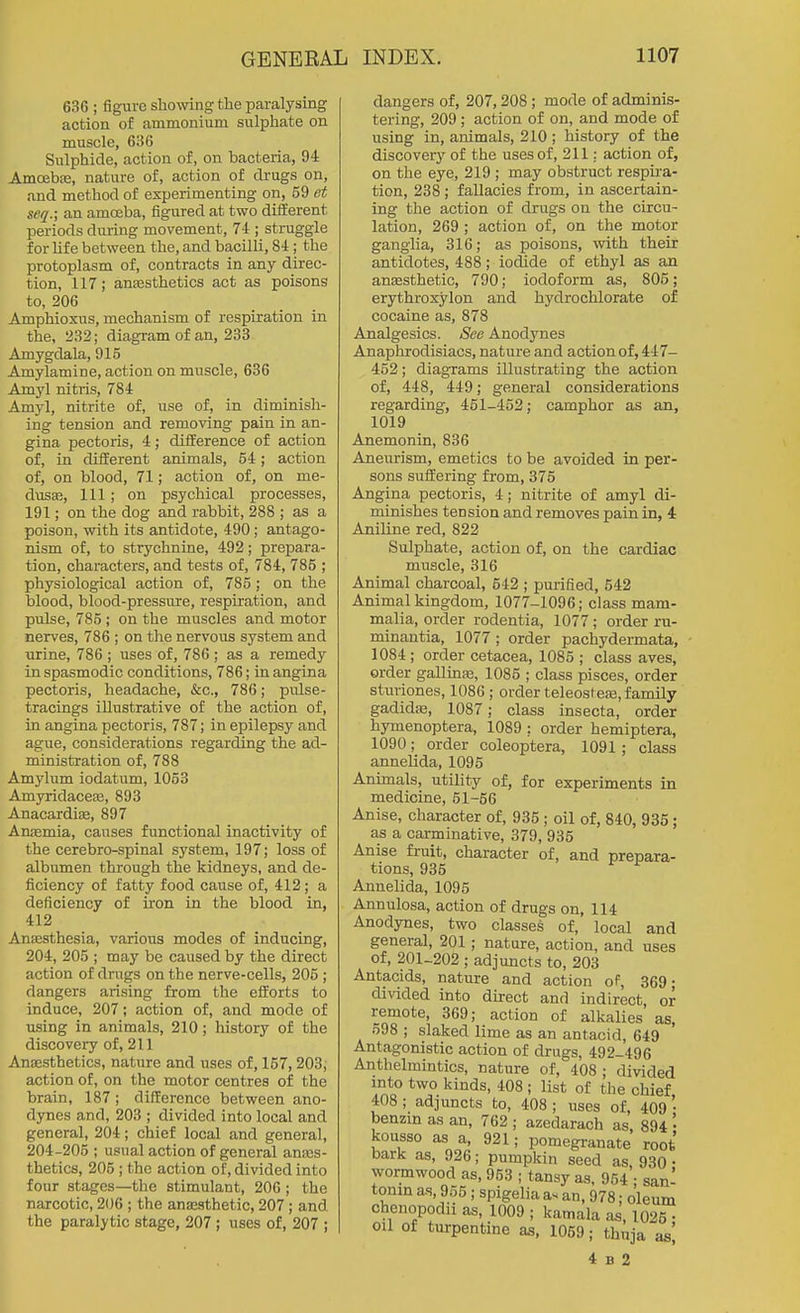 636 ; figure showing the paralysing action of ammonium sulphate on muscle, 636 Sulphide, action of, on bacteria, 94 Amoebje, nature of, action of drugs on, and method of experimenting on, 59 et seq.; an amoeba, figured at two difEerent periods during movement, 74 ; struggle for life between the, and bacilli, 84; the protoplasm of, contracts in any direc- tion, 117; ansesthetics act as poisons to, 206 Amphioxus, mechanism of respiration in the, 232; diagram of an, 233 Amygdala, 915 Amylamine, action on muscle, 636 Amyl nitris, 784 Amyl, nitrite of, use of, in diminish- ing tension and removing pain in an- gina pectoris, 4; difference of action of, in difEerent animals, 54; action of, on blood, 71; action of, on me- dusa?. Ill; on psychical processes, 191; on the dog and rabbit, 288 ; as a poison, with its antidote, 490; antago- nism of, to strychnine, 492; prepara- tion, characters, and tests of, 784, 785 ; physiological action of, 785; on the blood, blood-pressure, respiration, and pulse, 785 ; on the muscles and motor nerves, 786 ; on the nervous system and urine, 786 ; uses of, 786 ; as a remedy in spasmodic conditions, 786; in angina pectoris, headache, &c., 786; pulse- tracings illustrative of the action of, in angina pectoris, 787; in epilepsy and ague, considerations regarding the ad- ministration of, 788 Amylum iodatum, 1053 AmyridaccEB, 893 Anacardite, 897 Aruemia, causes functional inactivity of the cerebro-spinal system, 197; loss of albumen through the kidneys, and de- ficiency of fatty food cause of, 412 ; a deficiency of iron in the blood in, 412 Anaesthesia, various modes of inducing, 204, 205 ; may be caused by the direct action of dings on the nerve-cells, 206 ; dangers arising from the efforts to induce, 207; action of, and mode of using in animals, 210; history of the discovery of, 211 Anassthetics, nature and uses of, 157, 203; action of, on the motor centres of the brain, 187 ; difference between ano- dynes and, 203 ; divided into local and general, 204; chief local and general, 204-205 ; usual action of general anes- thetics, 205 I the action of, divided into four stages—the stimulant, 206; the narcotic, 206 ; the anesthetic, 207; and the paralytic stage, 207; uses of, 207 ; dangers of, 207,208; mode of adminis- tering, 209 ; action of on, and mode of using in, animals, 210 ; history of the discovery of the uses of, 211: action of, on the eye, 219 ; may obstruct respu-a- tion, 238 ; fallacies from, in ascertain- ing the action of drugs on the circu- lation, 269 ; action of, on the motor ganglia, 316; as poisons, with their antidotes, 488; iodide of ethyl as an anaesthetic, 790; iodoform as, 805; erythroxylon and hydrochlorate of cocaine as, 878 Analgesics. See Anodynes Anaphrodisiacs, nature and action of, 447- 452; diagrams illustrating the action of, 448, 449; general considerations regarding, 451-452; camphor as an, 1019 Anemonin, 836 Aneurism, emetics to be avoided in per- sons suffering from, 375 Angina pectoris, 4; nitrite of amyl di- minishes tension and removes pain in, 4 Aniline red, 822 Sulphate, action of, on the cardiac muscle, 316 Animal charcoal, 542 ; purified, 542 Animal kingdom, 1077-1096; class mam- malia, order rodentia, 1077; order ru- minantia, 1077 ; order pachydermata, 1084 ; order cetacea, 1085 ; class aves, order gallinje, 1085 ; class pisces, order stuiiones, 1086 ; order teleostese, family gadidje, 1087; class insecta, order hymenoptera, 1089 ; order hemiptera, 1090; order coleoptera, 1091 ; class annelida, 1095 Animals, utility of, for experiments in medicine, 51-56 Anise, character of, 935 ; oil of, 840, 935; as a carminative, 379, 935 Anise fruit, character of, and prepara- tions, 935 Annelida, 1095 Annulosa, action of drugs on, 114 Anodynes, two classes of, local and general, 201; nature, action, and uses of, 201-202 ; adjuncts to, 203 Antacids, nature and action of, 369; divided into direct and indirect, or remote, 369; action of alkalies as, 598 ; slaked lime as an antacid, 649 Antagonistic action of drugs, 492-496 Anthelmintics, nature of, 408; divided into two kinds, 408 ; list of the chief 408 ; adjuncts to, 408; uses of, 409 • beuEin as an, 762 ; azedarach as, 894 '• kousso as a, 921; pomegranate root bark as, 926; pumpkin seed as, 930 • wormwood as, 953 ; tansy as, 954 ; san- tonin a-s, 955 ; spigelia as an, 978; oleum chenopodii as, 1009 ; kamala as, 1025 ■ oil of turpentine as, 1069; thuja as] 4 B 2