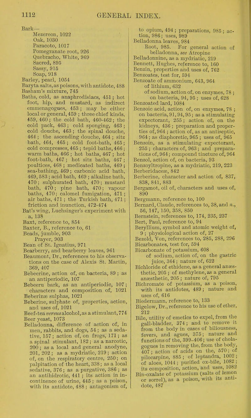 Bark— Mezcreon, 1022 Oak, 1030 Paracoto, 1017 Pomegranate root, 926 Quebracho, White, 909 Sacred, 895 Sassj-, 915 Soap, 918 Barley, pearl, lOoi Baryta salts, as poisons, with antidote, 488 Basham's mixture, 745 Baths, cold, as anaphrodisiacs, 451; hot foot, hip, and mustard, as indirect emmenagogues, 453; may be either local or general, 459 ; three chief kinds, 459, 460; the cold bath, 460-462; the cold pack, 463; cold sponging, 463 ; cold douche, 463 ; the spinal douche, 464 ; the ascending douche, 464 ; sitz hath, 464, 465 ; cold foot-bath, 465; cold compresses, 465 ; tepid baths, 466; warm baths, 466 ; hot baths, 467 ; hot foot-bath, 467; hot sitz baths, 407; poultices, 408 ; medicated baths, 469 ; sea-bathing, 469; carbonic acid bath, 469, 583 ; acid bath, 469 ; alkaline bath, 470; sulphurated bath, 470; mustard bath, 470; pine bath, 470; vapour baths, 470; calomel fumigation, 471; air baths, 471 ; the Turkish bath, 471; friction and inunction, 472-474 Bat's wing, Luchsinger's experiment with a, 138 Baxt, reference to, 854 Baxter, B., reference to, 61 Beads, jumble, 903 Prayer, 903 Bean of St. Ignatius, 971 Bearberry, and bearberrj'^ leaves, 961 Beaumont, Dr., references to his observa- tions on the case of Alexis St. Martin, 369, 407 Bebeerine, action of, on bacteria, 89 ; as an antiperiodic, 107 Bebeeru bark, as an antiperiodic, 107; characters and composition of, 1021 Beberinje sulphas, 1021 Beberine, sulphate of, properties, action, and uses of, 1021 Beef-teawrm? alcohol, as a stimulant, 774 Beer yeast, 1073 Belladonna, difference of action of, in men, rabbits, and dogs, 54 ; as a seda- tive, 157; action of, on frogs, 171; as a spinal stimulant, 182 ; as a narcotic, 200 ; as a local and general anodyne, 201, 202 ; as a mydriatic, 219 ; action of, on the respiratory centre, 250; on palpitation of the heart, 338; as a local sedative, 376 ; as a purgative, 386 ; as an antihidrotic, 441 ; its action in in- continence of urine, 445; as a poison, with its antidote, 488 ; antagonism of, to opium, 494 ; preparations, 985 ; ac- tion, 986; uses, 989 Belladonna leaves, 984 Root, 985. For general action of belladonna, see Atropine Belladonnine, as a mydriatic, 219 Bennett, Hughes, reference to, 160 Benzin, properties and uses of, 762 Benzoates, test for, 594 Benzoate of ammonium, 643, 964 of lithium, 032 of sodium, action of, on enzymes, 78 ; on bacteria, 94, 95 ; uses of, 628 Benzoated lard, 1084 Benzoic acid, action of, on enzymes, 78 ; on bacteria, 91,94,95; as a stimulating expectorant, 255; action of, on the kidneys, 436 ; preparation and proper- ties of, 964 ; action of, as an antiseptic, 964; as diaphoretic, 965 ; uses of, 965 Benzoin, as a stimulating expectorant, 255 ; characters of, 963 ; and prepara- tions of, 964; compound tincture of, 964 Benzol, action of, on bacteria, 93 Benzoyltropine, as a mydriatic, 219, 223 Berberidaceaj, 842 Berberine, character and action of, 837, 838, 841, 883 Bergamot, oil of, characters and uses of, 890 Bergmann, reference to, 100 Bernard, Claude, references to, 38, and ii., 56, 147, 150, 358, 850 Bernstein, references to, 174, 235, 237 Bert, Paul, reference to, 94 Beryllium, symbol and atomic weight of, 9 ; physiological action of, 27 Bezold, Von, references to, 285, 288, 296 Bicarbonates, test for, 594 Bicarbonate of potassium, 608 of sodium, action of, on the gastric juice, 364 ; nature of, 622 Bichloride of ethidene, as a general anes- thetic, 205 ; of methylene, as a general ansesthetic, 205 ; nature of, 795 Bichromate of potassium, as a poison, with its antidotes, 489; nature and uses of, 616 Biedermann, reference to, 133 Bigelow, Dr., reference to his use of ether, 212 Bile, utility of emetics to expel, from the gall-bladder, 374; and to remove it from tlie body in cases of biliousness, fevers, and agues, 375; nature and functions of the, 399-406; use of chola- gogues in removing the, from the body, 407; action of acids on the, 570; of pilocarpine, 885 ; of leptandra, 1002 ; of aloes, 1044; purified ox-bile, 1082 ; its composition, action, and uses, 1082 Bin-oxalate of potassium (salts of lemon or sorrel), as a poison, with its anti- dote, 487