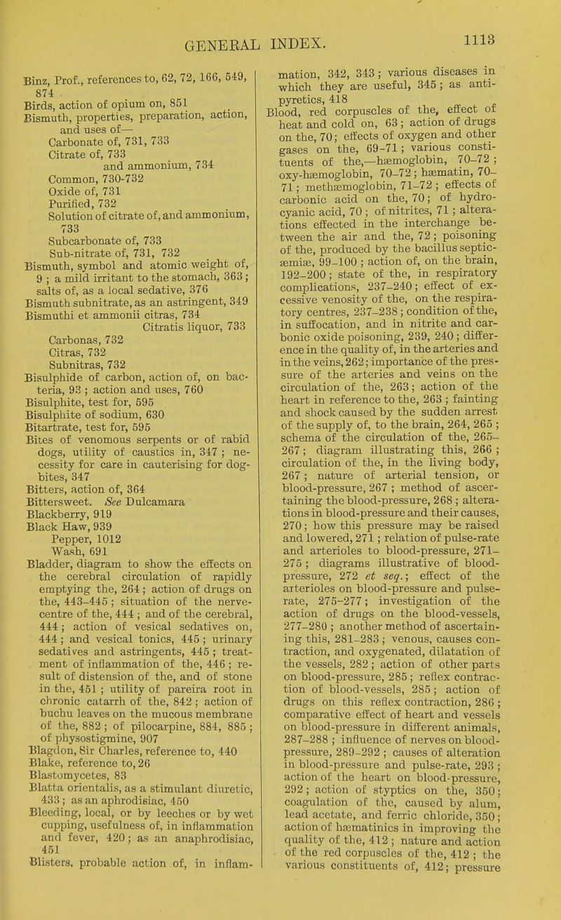 GENERAL Binz, Prof., references to, 62, 72, 166, 549, 874 Birds, action of opium on, 851 Bismuth, properties, jjreparation, action, and uses of— Carbonate of, 731, 733 Citrate of, 733 and ammonium, 734 Common, 730-732 Oxide of, 731 Purified, 732 Solution of citrate of, and ammonium, 733 Subcarbonate of, 733 Sub-nitrate of, 731, 732 Bismuth, symbol and atomic weight of, 9 ; a mild irritant to the stomach, 363 ; salts of, as a local sedative, 376 Bismuth subnitrate, as an astringent, 349 Bismuthi et ammonii citras, 734 Citratis liquor, 733 Carbonas, 732 Citras, 732 Subnitras, 732 Bisulphide of carbon, action of, on bac- teria, 93 ; action and uses, 760 Bisulphite, test for, 595 Bisulphite of sodium, 630 Bitartrate, test for, 595 Bites of venomous serpents or of rabid dogs, utility of caustics in, 347 ; ne- cessity for care in cauterising for dog- bites, 347 Bitters, action of, 364 Bittersweet. See Dulcamara Blackberry, 919 Black Haw, 939 Pepper, 1012 Wash, 691 Bladder, diagram to show the effects on the cerebral circulation of rapidly emptying the, 264 ; action of drugs on the, 443-445 ; situation of the nerve- centre of the, 444 ; and of the cerebral, 444; action of vesical sedatives on, 444; and vesical tonics, 445; urinary sedatives and astringents, 445 ; treat- ment of inflammation of the, 446 ; re- sult of distension of the, and of stone in the, 451 ; utility of pareira root in chronic catarrh of the, 842 ; action of huchu leaves on the mucous membrane of the, 882 ; of pilocarpine, 884, 885 ; of physostigraine, 907 Blagdon, Sir Charles, reference to, 440 Blake, reference to, 26 Blastomycetes, 83 Blatta orientalis, as a stimulant diuretic, 433 ; as an aphrodisiac, 450 Bleeding, local, or by leeches or by wet cupping, usefulness of, in inflammation and fever, 420; as an anaphrodisiac, 451 Blisters, probable action of, in inflam- INDEX. Ill'* mation, 342, 343; various diseases in which they are useful, 345; as anti- pyretics, 418 Blood, red corpuscles of the, effect of heat and cold on, 63 ; action of drugs on the, 70; effects of oxygen and other gases on the, 69-71; various consti- tuents of the,—hiemoglobin, 70-72 ; oxy-h£emoglobin, 70-72; haimatin, 70- 71; methaemoglobin, 71-72 ; effects of carbonic acid on the, 70; of hydro- cyanic acid, 70 ; of nitrites, 71; altera- tions effected in the interchange be- tween the air and the, 72; poisoning of the, produced by the bacillus septic- ffimise, 99-100 ; action of, on the brain, 192-200; state of the, in respiratory complications, 237-240; effect of ex- cessive venosity of the, on the respira- tory centres, 237-238; condition of the, in suffocation, and in nitrite and car- bonic oxide poisoning, 239, 240 ; differ- ence in the quality of, in the arteries and in the veins, 262; importance of the pres- sure of the arteries and veins on the circulation of the, 263; action of the heart in reference to the, 263 ; fainting and shock caused by the sudden arrest of the supply of, to the brain, 264, 265 ; schema of the circulation of the, 265- 267; diagram illustrating this, 266 ; circulation of the, in the living body, 267; nature of arterial tension, or blood-pressure, 267 ; method of ascer- taining the blood-pressure, 268 ; altera- tions in blood-pressure and their causes, 270; how this pressure may be raised and lowered, 271; relation of pulse-rate and arterioles to blood-pressure, 271- 275 ; diagrams illustrative of blood- pressure, 272 et seq.; effect of the arterioles on blood-pressure and pulse- rate, 275-277; investigation of the action of drugs on the blood-vessels, 277-280 ; another method of ascertain- ing this, 281-283 ; venous, causes con- traction, and oxygenated, dilatation of the vessels, 282 ; action of other parts on blood-pressure, 285 ; reflex contrac- tion of blood-vessels, 285; action of drugs on this reflex contraction, 286 ; comparative effect of heart and vessels on blood-pressure in different animals, 287-288 ; influence of nerves on blood- pressure, 289-292 ; causes of alteration in blood-pressure and pulse-rate, 293 ; action of the heart on blood-pressure, 292; action of styptics on the, 350; coagulation of the, caused by alum, lead acetate, and ferric chloride, 350; action of hjeraatinics in improving the quality of the, 412; nature and action of the red corpuscles of the, 412 ; the various constituents of, 412; pressure