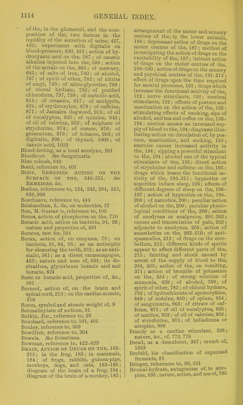 of the, in the glomeruli, and the com- position of the, two factors in the rapidity of the secretion of urine, 427, 430; experiment with digitalis on blood-pressure, 430, 431; action of hy- drocyanic acid on the, 587 ; of caustic alkalies injected into the, 599 ; action of the metals on the, 665 ; of mercury, 685 ; of salts of iron, 740 ; of alcohol, 767 ; of spirit of ether, 782 ; of nitrite of amyl, 785 ; of nitro-glycerine, 789 ; of choral hydrate, 792; of purified chloroform, 797, 799 ; of carbolic acid, 814; of creasote, 817; of antipyrin, 824; of erythroxylon, 879 ; of caffeine, 871; of Jamaica dogwood, 913: of oil of eucalyptus, 925 ; of quinine, 945; of oil of valerian, 952; of sulphate of strychnine, 974; of curare, 976; of gelsemium, 978 ; of tobacco, 993; of digitalin, 996; of thymol, 1006; of tannic acid, 1032 Blood-letting, as a local anodyne, 201 Bloodroot. 8ee Sanguinaria Blue cohosh, 842 Bocci, reference to, 401 Body, Eemedies Acting on the Surface op the, 340-351. See Remedies, &c. Boehm, references to, 124, 245, 284, 315, 836,996 Boerhaave, reference to, 444 Boisbaudran, L. de, on molecules, 27 Bon, M. Gustav le, reference to, 103 Bones, action of phosphorus on the, 710 Boracic acid, action on bacteria, 94, 95 ; nature and proi^erties of, 581 Borates, test for, 594 Borax, action of, on enzymes, 78 ; on bacteria, 91, 94, 95 ; as an antiseptic for cleansing the teeth, 352; as an anti- sialic, 361; as a direct emmenagogue, 463; nature and uses of, 624; its de- rivatives, glycerinum boracis and mel boracis, 624 Boric or boracic acid, properties of, &c., 581 Borneol, action of, on the brain and spinal cord, 213 ; on the cardiac muscle, 316 Boron, symbol and atomic weight of, 9 Borosalicylate of sodium, 91 Botkin, Jnr., reference to, 29 Bouchard, reference to, 101, 401 Bouley, reference to, 369 Bowditch, reference to, 304 Bowels. Sao Intestines. Bowman, reference to, 422-423 Beain, Action op Drugs on the, 183- 215; in the frog, 183; in mammals, 184; of frogs, rabbits, guinea-pigs, monkeys, dogs, and cats, 183-186; diagram of the brain of a frog, 184 ; diagram of the brain of a monkey, 185 ; arrangement of the motor and sensory centres of the, ip the lower animals,. 186 ; depressant action of drugs on the motor centres of the, 187 ; method of investigating the action of drugs on the excitability of the, 187; irritant action of drugs on the motor centres of the, 188-190 ; action of drugs on the sensory and psychical centres of the, 191-212 ; effect of drugs upon the time required for mental processes, 191; drugs which increase the functional activity of the, 192; nerve stimulants, 192; cerebral stimulants, 192 ; effects of posture and mastication on the action of the, 192 ; stimulating effects of smoking, sips of alcohol, and tea and coffee on the, 193- 194; suction causes an increased sup- ply of blood to the, 194; diagrams illus- trating action on circulation of, by pos- ture, mastication, and sucking, 193 ; exercise causes increased activity in the, 194; sipping a powerful stimulant to the, 194 ; alcohol one of the typical stimulants of the, 195; direct action of strychnine and caffeine on the, 195 ; drugs which lessen the functional ac- tivity of the, 195-211; hypnotics or soporifics induce sleep, 196; effects of different degTces of sleep on the, 196- 197 ; action of hypnotics on the, 196- 200 ; of narcotics, 200 ; peculiar action of alcohol on the, 200; peculiar physio- logical conditions of the, 200; action of anodj^nes or analgesics, 201-203; causes and transmission of pain, 202 ; adjuncts to anodynes, 203; action of ansesthetics on the, 203-210; of anti- spasmodics, 212; of drugs on the cere- bellum, 215; different kinds of spirits appear to affect different parts of the, 215; fainting and shock caused by arrest of the supply of blood to the, 264, 265; action of the, on vomiting, 371; action of bromide of potassium on the, 554 ; of strong solution of ammonia, 639 ; of alcohol, 769; of spirit of ether, 782 ; of chloral hydrate, 792 ; of hydrochlorate of apomorphine, 849 ; of codeine, 850 ; of opium, 854 ; of sanguinaria, 863; of citrate of caf- feine, 871 ; of oil of eucalyptus, 925 ; of coniine, 932 ; of oil of valerian, 952 ; of strychnine, 975; of belladonna or atropine, 986 Brandy as a cardiac stimulant, 328; nature, &c., of, 773, 776 Bread, as a demulcent, 347; crumb of, 1053 Brefeld, his classification of organised ferments, 81 Brieger, references to, 99, 101 Bromal-hydrate, antagonism of, to atro- pine, 495 ; nature, action, and use of, 795
