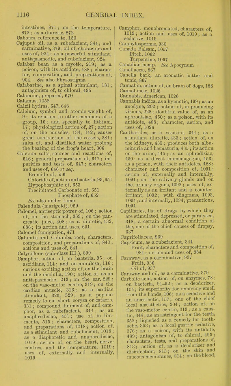 intestines, 871 ; on tlie temperature, 872; as a diuretic, 872 Cahours, reference to, 150 Cajuput oil, as a rubefacient, 344; and carminative, 379 ; oil of, characters and \iscs of, 924 ; as a powerful stimulant, antispasmodic, and rubefacient, 924 Calabar bean as a myotic, 219; as a poison, with its antidote, 488 ; charac- ter, composition, and preparations of, 904. See also Physostigma Calabarine, as a spinal stimulant, 181; antagonism of, to chloral, 495 Calamine, prepared, 670 Calamus, 1052 Calcii hydras, 647, 648 Calcium, symbol and atomic weight of, 9 ; its relation to other members of a group, 16; and specially to lithium, 17 ; physiological action of, 27 ; action of, on the muscles, 134, 142; causes great contraction of the vessels, 281 ; salts of, and distilled water prolong the beating of the fi-og's heart, 306 Calcium salts, sources and reactions of, 646; general preparation of, 647 ; im- purities and tests of, 647 ; characters and uses of, 646 et seq. Bromide of, 556 Chloride of, action onbacteria, 93,651 Hypophosphite of, 653 Precipitated Carbonate of, 651 Phosphate of, 652 See also under Lime Calendula (marigold), 959 Calomel, antiseptic power of, 106 ; action of, on the stomach, 369 ; on the pan- creatic juice, 408; as a diuretic, 432, 686; its action and uses, 691 Calomel fumigation, 471 Calumba and Calumba root, characters, composition, and preparations of, 840 ; actions and uses of, 841 Calyciflorai (sub-class III.), 899 Camphor, action of, on bacteria, 95 ; on ascidians, 114 ; and on annulosa, 116 ; curious exciting action of, on the brain and the medulla, 190; action of, as an antispasmodic, 213 ; on the ear, 229 ; on the vaso-motor centre, 319 ; on the cardiac muscle, 316; as a cardiac stimi;lant, 326, 329; as a popular- remedy to cut short coryza or catarrh, 331 ; compound liniment of, and cam- phor, as a rubefacient, 344; as an anaphrodisiac, 451 ; use of, in lini- ments, 515 ; characters, composition, and jjreparations of, 1018; action of, as a stimulant and rubefacient, 1018 ; as a diaphoretic and anaphrodisiac, 1019; action of, on the heart, nerve- centres, and the temperature, 1019; uses of, externally and internally, 1019 Camphor, monobromated, characters of, 1019 ; action and uses of, 1019 ; as a sedative, 1019 Campylosperma3, 930 Canada Balsam, 1057 Pitch, 1062 Turpentine, 1057 Canadian hemp. See Apocynum CanellacesE, 867 Canella bark, an aromatic bitter and tonic, 867 Cannabin, action of, on brain of dogs, 188 Cannabinese, 1026 Cannabis, American, 1026 Cannabis indica, as a hypnotic, 199 ; as an anodyne, 202 ; action of, in producing visions, 228 ; doubtful value of, as an aphrodisiac, 450 ; as a poison, with its antidote, 488; character, action, and uses of, 1026 Cantharides, as a vesicant, 344; as a stimulant diuretic, 433 ; action of, on the kidneys, 435 ; produces both albu- minuria and hsematm'ia, 435 ; its action on the urine, 445 ; as an aphrodisiac, 450; as a direct emmenagogue, 453; as a poison, with their antidotes, 488 ; character and composition of, 1091; action of, externally and internally, 1091; on the salivary glands and on the urinary organs, 1092 ; uses of, ex- ternally as an irritant and a counter- irritant, 1092; with diagi-ams, 1093, 1094; and internally, 1094; precautions, 1094 Capillaries, list of drugs by which they are stimulated, depressed, or paralysed, 318; a certain abnormal condition of the, one of the chief causes of dropsy, 337 Caprifoliaceffi, 939 Capsicum, as a rubefacient, 344 Fruit, characters and composition of, 984 ; action and uses of, 984 Carawajs as a carminative, 937 Fruit, 936 Oil of, 937 Caraway and oil, as a carminative, 379 Carbolic acid, action of, on enzymes, 78; on bacteria, 91-92 ; as a deodorizer, 104; its superiority for removing smell fi-om the hands, 106; as a sedative and an anesthetic, 157; one of the chief local antesthetics, 204; action of, on the vaso-motor centre, 319 ; as a caus- tic, 344 ; as an astringent for the teeth, 352; liquefied as a remedy for tooth- ache, 353 ; as a local gastric sedative, 376 ; a-s a poison, with its antidote, 489 ; antagonism of, to chloral, 495 ; c;haracters, tests, and preparations of, 813; .action of, as a deodorizer .md disinfectant; 813; on the skin .and raucous membranes, S14 ; on the blood.