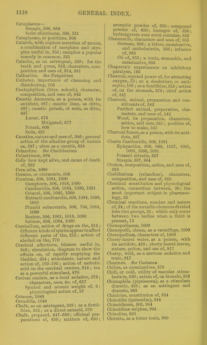 Cataplasma— Sinapis, 506, 864 Sodic chlorinate, 506, 551 Cataplasms, or poultices, 506 Catarrh, with copious secretion of mucus, a combination of morphine and atro- pine useful in, 250; camphor a popular remedy in common, 331 Catechu, as an astringent, 349; for the teeth and giims, 352, characters, com- position and uses of, 914, 951 Cathartics. See Purgatives Catheter, importance of cleansing and disinfecting, 105 Caulophyllum (blue cohosh), character, composition, and uses of, 842 Caustic Ammonia, as a poison, with its antidote, 487 ; caustic lime, as ditto, 487; caustic potash, oi: soda, as ditto, 487 Lunar, 676 Mitigated, 677 Potash, 608 Soda, 621 Caustics, nature and uses of, 846 ; general action of the alkaline group of metals as, 597 ; alum as a caustic, 654 Celandine. See Chelidonium Celastrinese, 894 Cells how kept alive, and cause of death of, 262 Cera alba, 1090 Cerates, or ointments, 506 Ceratum, 506, 1084, 1090 Camphoras, 606, 1018,1090 Cantharidis, 506, 1084, 1090, 1091 Cetacei, 506, 1085, 1090 Extracti cantharidis, 506,1084,1090, 1091 Plumbi subacetatis, 506, 704, 1084, 1090 Resina;, 506, 1061, 1018, 1090 Sabina;, 506, 1084, 1090 Cerebellum, action of drugs on the, 215 ; different kinds of spirits appear to affect different parts of the, 215; action of alcohol on the, 770 Cerebral affections, blisters useful in, 346 ; circulation, diagram to show the effects on, of rapidly emptying the bladder, 264 ; stimulants, nature and action of, 192-195 ; action of carbolic acid on the cerebral centres, 814 ; tea as a powerful stimulant, 870 ■Cerium oxalate, as a local sedative, 376 ; characters, uses, &c. of, 657 Symbol and alomic weight of, 9 ; physiological action of, 27 •Cetaceic, 1085 ■Cevadilla, 1046 Chalk, as an astringent, 349 ; as a denti- frice, 352 ; as a direct antacid, 370 Chalk, prepared, 647-650; officinal pre- parations of, 650 ; mixtui-e of, 650 ; aromatic powder of, 650; compound powder of, 650; lozenges of, (!50; hydrargyrum cum creta contains, 660 Chamomile, characters and uses of, 955 German, 956 ; a bitter, carminative, and anthelmintic, 956; infusion of, 956 Oil of, 055 ; a tonic, stomachic, and carminative, 956 Chaperon's experiments on inhibitory paralysis, 166 Charcoal, reputed power of, for attracting oxygen, 73; as a deodorizer, or anti- septic, 106 ; as a dentifrice, 352 ; action of, on the stomach, 378; chief action of, 541 Charcoal, animal, preparation and con- stituents of, 542 Purified animal, preparation, cha- racters, and uses of, 542 Wood, its preparation, characters, action, and uses, 541; poultice of, how to make, 541 Charcoal fumes, as a poison, with its anti- dote, 487 Charta Cantharidis, 506, 1091 Epispastica, 506, 966, 1057, 1061, 1085, 1090, 1091 Potassii nitratis, 507 Sinapis, 507, 864 Cheken, composition, action, and uses of, 923 Chelidonium (celandine), characters, composition, and uses of, 863 Chemical constitution and ijbysiological action, connection between, 30; the most important subject in pharmaco- logy, 32 Chemical reactions, number and nature of, 24 ; of the metallic elements divided into two groujDS, 24 : which only occur between two bodies when a third is present, 73 ChenopodiacefB, 1009 Chenopodii, oleum, as a vermifuge, 1009 Chenopodium, characters of, 1009 Cherry-laurel water, as a poison, with its antidote, 489; cherry-laurel leaves, nature, action, and use of, 917 Cherry, wild, as a nervous sedative and tonic, 917 Chestnut. See Castanea Chilies, as carminatives, 379 Chill, or cold, utility olE vascular stimu- lants in, 330; action of, on bronchi, 252 Chimaphila (pipsissewa), as a stimulant diuretic, 433 ; as an astringent and diuretic, 962 Chiniciue, constitution of, 824 Chinoidin (quinoidin), 944 Chinoidinum, 505, 944 Chinoidina; sulphas, 944 Chinoline, 823 Chiretla, as a bitter tonic, 980