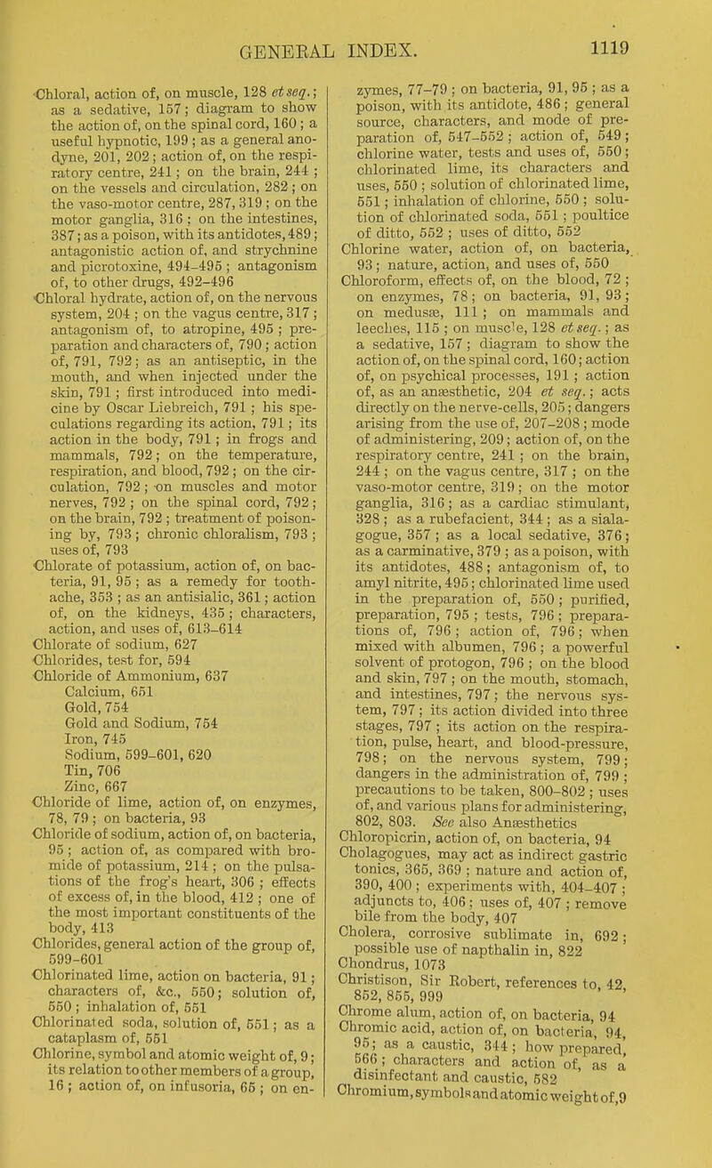■Chloral, action of, on muscle, 128 etseq.; as a sedative, 157; diagram to show the action of, on the spinal cord, 160; a useful hypnotic, 199 ; as a general ano- dyne, 201, 202 ; action of, on the respi- ratory centre, 241; on the brain, 244 ; on the vessels and circulation, 282 ; on the vaso-motor centre, 287, 319 ; on the motor ganglia, 316 : on the intestines, 887; as a poison, with its antidotes, 489; antagonistic action of, and strychnine and picrotoxine, 494-495 ; antagonism of, to other drugs, 492-496 ■Chloral hydrate, action of, on the nervous system, 204 ; on the vagus centre, 317 ; antagonism of, to atropine, 495 ; pre- paration and characters of, 790 ; action of, 791, 792; as an antiseptic, in the mouth, and when injected under the skin, 791 ; first introduced into medi- cine by Oscar Liebreich, 791 ; his spe- culations regarding its action, 791; its action in the body, 791; in frogs and mammals, 792; on the temperature, respiration, and blood, 792 ; on the cir- culation, 792; on muscles and motor nerves, 792 ; on the spinal cord, 792 ; on the brain, 792 ; treatment of poison- ing by, 793 ; chronic chloralism, 793 ; uses of, 793 Chlorate of potassium, action of, on bac- teria, 91, 95 ; as a remedy for tooth- ache, 353 ; as an antisialic, 361; action of, on the kidneys, 435 ; characters, action, and uses of, 613-614 Chlorate of sodium, 627 Chlorides, test for, 594 Chloride of Ammonium, 637 Calcium, 651 Gold, 754 Gold and Sodium, 754 Iron, 745 Sodium, 599-601, 620 Tin, 706 Zinc, 667 Chloride of lime, action of, on enzymes, 78, 79 ; on bacteria, 93 Chloride of sodium, action of, on bacteria, 95; action of, as compared with bro- mide of potassium, 214 ; on the pulsa- tions of the frog's heart, 306 ; effects of excess of, in the blood, 412 ; one of the moat important constituents of the body, 413 Chlorides, general action of the group of, 599-601 Chlorinated lime, action on bacteria, 91; characters of, &c., 550; solution of, 550 ; inhalation of, 551 Chlorinated soda, solution of, 551; as a cataplasm of, 551 Chlorine, symbol and atomic weight of, 9; its relation to other members of a group, 16 ; action of, on infusoria, 66 ; on en- zymes, 77-79 ; on bacteria, 91, 95 ; as a poison, with its antidote, 486 ; general source, characters, and mode of pre- paration of, 547-552 ; action of, 649 ; chlorine water, tests and uses of, 550; chlorinated lime, its characters and uses, 650 ; solution of chlorinated lime, 651; inhalation of chlorine, 650 ; solu- tion of chlorinated soda, 561; poultice of ditto, 652 ; uses of ditto, 652 Chlorine water, action of, on bacteria, 93; nature, action, and uses of, 550 Chloroform, effects of, on the blood, 72 ; on enzymes, 78; on bacteria, 91, 93; on medusEe, 111 ; on mammals and leeches, 116 ; on musc'e, 128 etseq.; as a sedative, 157 ; diagram to show the action of, on the spinal cord, 160; action of, on psychical processes, 191 ; action of, as an ansesthetic, 204 et seq.; acts directly on the nerve-cells, 205; dangers arising from the use of, 207-208 ; mode of administering, 209; action of, on the respiratory centre, 241; on the brain, 244 ; on the vagus centre, 317 ; on the vaso-motor centre, 319 ; on the motor ganglia, 316; as a cardiac stimulant, 328 ; as a rubefacient, 344 ; as a siala- gogue, 357; as a local sedative, 376; as a carminative, 379 ; as a poison, with its antidotes, 488; antagonism of, to amyl nitrite, 496; chlorinated lime used in the preparation of, 650; purified, preparation, 795 ; tests, 796; prepara- tions of, 796 ; action of, 796; when mixed with albumen, 796 ; a powerful solvent of protogon, 796 ; on the blood and skin, 797 ; on the mouth, stomach, and intestines, 797; the nervous sys- tem, 797 ; its action divided into three stages, 797 ; its action on the respira- tion, pulse, heart, and blood-pressure, 798; on the nervous system, 799; dangers in the administration of, 799 ; precautions to be taken, 800-802 ; uses of, and various plans for administering, 802, 803. See also Anaesthetics Chloropicrin, action of, on bacteria, 94 Cholagogues, may act as indirect gastric tonics, 365, 369 ; nature and action of, 390, 400 ; experiments with, 404-407 ; adjuncts to, 406; uses of, 407 ; remove bile from the body, 407 Cholera, corrosive sublimate in, 692; possible use of napthalin in, 822 Chondrus, 1073 Christison, Sir Kobert, references to, 42 852, 855, 999 Clirome alum, action of, on bacteria, 94 Chromic acid, action of, on bacteria, 94, 95; as a caustic, 344; how prepared' 566 ; characters and action of, as a disinfectant and caustic, 682 Chromium, symbols and atomic weight of 9