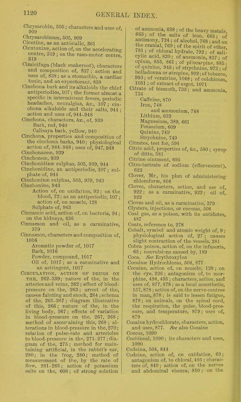 Chrysarobin, 605; characters and uses of 909 Chrysarobinum, 505, 909 Cicutine, as an antisialic, 361 Cicutoxine, action of, on the accelerating centre, 319 ; on the vaso-motor centre. 319 Cimicifuga (black snakeroot), characters and composition of, 837; action and uses of, 838; as a stomachic, a cardiac tonic, and an expectorant, 838 Cinchona bark and its alkaloids the chief antiperiodics, 107 ; the former almost a specific in intermittent fevers, periodic headaches, neuralgias, &c., 107; cin- chona alkaloids and their salts, 944 ; action and uses of, 944-948 Cinchona, characters, &c., of, 939 Bark, red, 940 Calisaya bark, yellow, 940 Cinchona, properties and composition of the cinchona barks, 940; physiological action of, 944-948 ; uses of, 947, 948 Cinchonacese, 939 Cinchonese, 939 Cinchonidinse sulphas, 505, 939, 944 Cinchonidine, an antiperiodic, 107; sul- phate of, 944 Cinchoninse sulphas, 505, 939, 943 Cinch onine, 943 Action of, on oxidation, 92 ; on the blood, 72; as an antiperiodic, 107; action of, on muscle, 128 Sulphate of, 943 Cinnamic acid, action of, on bacteria, 94; on the kidneys, 436 Cinnamon and oil, as a carminative, 379 Cinnamon, characters and composition of, 1016 Aromatic powder of, 1017 Bark, 1016 Powder, compound, 1017 Oil of, 1017 ; as a carminative and an astringent, 1017 Circulation, action op drugs on THE, 262-339; nature of the, in the arteries and veins, 262 ; effect of blood- pressure on t he, 263 ; arrest of the, causes fainting and shock, 264 ; schema of the, 265-267; diagram illustrative of this, 266 ; nature of the, in the living body, 267; elTects of variation in blood-pressure on the, 267, 268 ; method of asceriaining this, 268 ; al- terations in blood-pressure in the, 270; relation of pulse-rate and arterioles to blood-pressure in thp, 271-277 ; dia- gram of the, 275; method for main- taining artificial, in the rabbit's ear, 280; in tlie frog, 280; method of measurement of the, by the rate of flow, 281-283; action of potassium salts on the, 606 ; of strong solution of ammonia, 638 ; of the heavy metals 663; of the salts of iron, 663 • of antimony, 724 ; of alcohol. 768 ; and on the cranial, 769 ; of the spirit of ether 781 ; of chloral hydrate, 792 ; of sali- cyhc acid, 820; of anemonin, 837 ; of opium, 855, 861 ; of pilocarpine, 885 ■ of qumine, 945; of strychnine, 973 ; of belladonna or atropine, 992; of tobacco, 993; of veratrine, 1048 ; of colchicum, 1051 : of extract of ergot, 1071 Citrate of bismuth, 733; and ammonia 734 Caffeine, 870 Iron, 748 and ammonium, 748 Lithium, 632 Magnesium, 389, 661 Potassium, 609 Quinine, 749 Strychnine, 749 Citrates, test for, 594 Citric acid, properties of, &c., 580 ; syrup of ditto, 581 Citrine ointment, 695 Citro-tartrate of sodium (effervescent), 623 Clover, Mr., his plan of administering chloroform, 804 Cloves, characters, action, and use of, 922 ; as a carminative, 922; oil of, 922 Cloves and oil, as a carminative, 379 Clysters, injections, or enemas, 508 Coal gas, as a poison, with its antidotes, 487 Coats, reference to, 278 Cobalt, symbol and atomic weight of, 9 ; physiological action of, 27 ; causes slight contraction of the vessels, 281 Cobra poison, action of, on the infusoria, 65 ; convulsions caused by, 189 Coca. See Erythroxylon Cocainas Hydrochloras, 504, 877 Cocaine, action of, on muscle, 128 ; on the eye, 226; antagonism of, to mor- phine, 494, 495 ; characters, action, and uses of, 877, 878 ; as a local anjcsthetie, 157, 878; action of, on the nerve-centres in man, 878 ; is said to lessen fatigue, 878; on animals, on the spinal cord, the respiration, the pulse, blood-pres- sure, and temperature, 879; uses of, 879 Cocaine hydrochlorate, characters, action, and uses, 877. See also Cocaine Coccus, 1090 Cochineal, 1090; its characters and tises, 1090 Codeina, 504, 844 Codeine, action of, on oxidation, 69; antagonism of, to chloral, 495 ; charac- ters of, 849; action of, on the nerves and abdominal viscera, 850 ; on the