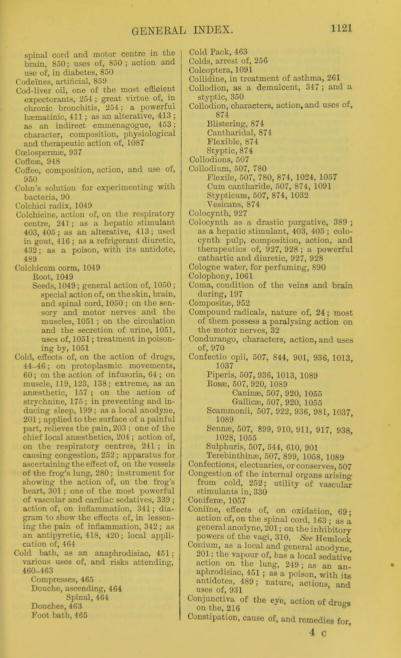 spinal cord and motor centre in the brain, 850; uses of, 850 ; action and use of, in diabetes, 850 Codeines, artificial, 859 Cod-liver oil, one of the most eflacieut expectorants, 254 ; great virtue of, in chronic bronchitis, 254; a powerful hasmatinic, 411; as an alterative, 413 ; as an indirect emmenagogue, 453; character, composition, pbysiological I and therapeutic action of, 1087 Ccelospermse, 937 Coffeaj, 948 Coifee, composition, action, and use of, 950 Cohn's solution for experimenting with bacteria, 90 Colchici radix, 1049 Colchicine, action of, on the respu-atory centre, 241; as a hepatic stimulant 403,405; as an alterative, 413; used in gout, 416 ; as a refrigerant diuretic, 432; as a poison, with its antidote, 489 Colchicum corm, 1049 Boot, 1049 Seeds, 1049; general action of, 1050; special action of, on the skin, brain, and spinal cord, 1050 ; on the sen- sory and motor nerves and the muscles, 1051; on the circulation and the secretion of urine, 1051, uses of, 1051; treatment in poison- ing by, 1051 Cold, effects of, on the action of drugs, 44-46; on protoplasmic movements, 60; on the action of infusoria, 64; on muscle, 119, 123, 138; extreme, as an anfesthetic, 157 ; on the action of strychnine, 175 ; in preventing and in- ducing sleep, 199; as a local anodyne, 201; applied to the surface of a painful part, relieves the pain, 203 ; one of the chief local anaesthetics, 204 ; action of, on the respiratory centres, 241 ; in causing congestion, 252; apparatus for ascertaining the effect of, on the vessels of the frog's lung, 280; instrument for showing the action of, on the frog's heart, 301; one of the most powerful of vascular and cardiac sedatives, 339 ; action of, on inflammation, 341; dia- gram to show the effects of, in lessen- ing the pain of infiammation, 342; as an antipyretic, 418, 420; local appli- cation of, 464 Cold bath, as an anaphrodisiac, 451; various uses of, and risks attending, 460-463 Compresses, 465 • Douche, ascending, 464 Spinal, 464 Douches, 463 Foot bath, 465 Cold Pack, 463 Colds, arrest of, 256 Coleoptera, 1091 CoUidine, in treatment of asthma, 261 Collodion, as a demulcent, 347; and a styptic, 350 Collodion, characters, action, and uses of, 874 Blistering, 874 C'antharidal, 874 Flexible, 874 Styptic, 874 Collodions, 507 Collodium, 507, 780 Flexile, 507, 780, 874, 1024, 1057 Cum cantharide, 507, 874, 1091 Stypticum, 507, 874, 1032 Vesicans, 874 Colocynth, 927 Colocynth as a drastic purgative, 389 ; as a hepatic stimulant, 403, 405 ; colo- cynth pulp, composition, action, and therapeutics of, 927, 928 ; a powerful cathartic and diuretic, 927, 928 Cologne water, for perfuming, 890 Colophony, 1061 Coma, condition of the veins and brain during, 197 Compositae, 952 Compound radicals, nature of, 24; most of them possess a paralysing action on the motor nerves, 32 Condui-ango, characters, action, and uses of, 970 Confectio opii, 507, 844, 901, 936, 1013, 1037 Piperis, 507, 936, 1013, 1089 Eosffi, 507, 920, 1089 Caninse, 507, 920, 1055 GaUicEe, 507, 920, 1055 Scammonii, 507, 922, 936, 981, 1037. 1089 Senns, 507, 899, 910, 911, 917, 938, 1028, 1055 Sulphuris, 507, 544, 610, 901 Terebinthinas, 507, 899, 1058, 1089 Confections, electuaries, or conserves, 507 Congestion of the internal organs arising from cold, 252; utility of vascular stimulants in, 330 Coniferje, 1057 Coniine, efiects of, on oxidation, 69; action of, on the spinal cord, 163 ; as a general anodyne, 201; on the inhibitory powers of the vagi, 310. See Hemlock Conium, as a local and general anodyne 201; the vapour of, has a local sedative action on the lung, 249; as an an- aphrodisiac, 451 ; as a poison, with its antidotes, 489; nature, actions, and uses of, 931 Conjunctiva of the eye, action of diues on the, 216 ° Constipation, cause of, and remedies for, 4 c