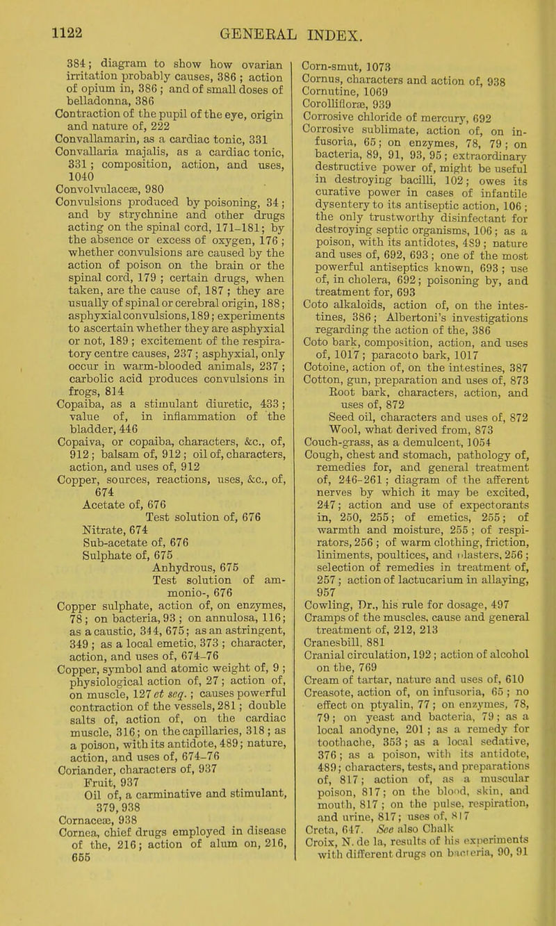 384; diagram to show how ovarian irritation probably causes, 386 ; action of opium in, 386; and of small doses of belladonna, 386 Contraction of the pupil of the eye, origin and nature of, 222 Convallamarin, as a cardiac tonic, 331 Convallaria majalis, as a cardiac tonic, 331 ; composition, action, and uses, 1040 Convolvulaceae, 980 Convulsions produced by poisoning, 34; and by strychnine and other drugs acting on the spinal cord, 171-181; by the absence or excess of oxygen, 176 ; whether convulsions are caused by the action of poison on the brain or the spinal cord, 179 ; certain drugs, when taken, are the cause of, 187 ; they are usually of spinal or cerebral origin, 188; asphyxial convulsions, 189; experiments to ascertain whether they are asphyxial or not, 189 ; excitement of the respira- tory centre causes, 237; asphyxial, only occur in warm-blooded animals, 237 ; carbolic acid produces convulsions in frogs, 814 Copaiba, as a stimulant dim-etic, 433 ; value of, in inflammation of the bladder, 446 Copaiva, or copaiba, characters, &c., of, 912 ; i)alsam of, 912 ; oil of, characters, action, and uses of, 912 Copper, sources, reactions, uses, &c., of, 674 Acetate of, 676 Test solution of, 676 Nitrate, 674 Sub-acetate of, 676 Sulphate of, 675 Anhydrous, 675 Test solution of am- monio-, 676 Copper sulphate, action of, on enzymes, 78; on bacteria, 93 ; on annulosa, 116; as a caustic, 344, 675; as an astringent, 349 ; as a local emetic, 373 ; character, action, and uses of, 674-76 Copper, symbol and atomic weight of, 9 ; physiological action of, 27; action of, on muscle, 127 seq.; causes powerful contraction of the vessels, 281; double salts of, action of, on the cardiac muscle, 316; on the capillaries, 318 ; as a poison, with its antidote, 489; nature, action, and uses of, 674-76 Coriander, characters of, 937 Fruit, 937 Oil of, a carminative and stimulant, 379,938 Cornacea;, 938 Cornea, chief drugs employed in disease of the, 216; action of alum on, 216, 665 Corn-smut, 1073 Cornus, characters and action of, 938 Cornutine, 1069 Corollifloraj, 939 Corrosive chloride of mercury, 692 Corrosive sublimate, action of, on in- fusoria, 65; on enzymes, 78, 79 ; on bacteria, 89, 91, 93, 95 ; extraordinary destructive power of, might be useful in destroying bacilli, 102; owes its curative power in cases of infantile dysentery to its antiseptic action, 106 ; the only trustworthy disinfectant for destroying septic organisms, 106; as a poison, with its antidotes, 4S9 ; nature and uses of, 692, 693 ; one of the most powerful antiseptics known, 693 ; use of, in cholera, 692; poisoning by, and treatment for, 693 Coto alkaloids, action of, on the intes- tines, 386; Albertoni's investigations regarding the action of the, 386 Coto bark, composition, action, and uses of, 1017; paracoto bark, 1017 Cotoine, action of, on the intestines, 387 Cotton, gun, preparation and uses of, 873 Root bark, characters, action, and uses of, 872 Seed oil, characters and uses of, 872 Wool, what derived from, 873 Couch-grass, as a demulcent, 1054 Cough, chest and stomach, pathology of, remedies for, and general treatment of, 246-261; diagram of the afferent nerves by which it may be excited, 247; action and use of expectorants in, 250, 255; of emetics, 255; of warmth and moisture, 255 ; of respi- rators, 256 ; of warm clothing, friction, liniments, poultices, and i Masters, 256 ; selection of remedies in treatment of, 257; action of lactucarium in allaying, 957 Cowling, Dr., his rule for dosage, 497 Cramps of the muscles, cause and general treatment of, 212, 213 Cranesbill. 881 Cranial circulation, 192; action of alcohol on the, 769 Cream of tartar, nature and uses of, 610 Creasote, action of, on infusoria, 65 ; no effect on ptyalin, 77; on enzymes, 78, 79; on yeast and bacteria, 79; as a local anodyne, 201 ; as a remedy for toothaclie, 353 ; as a local sedative, 376; as a poison, with its antidote, 489; characters, tests, and preparations of, 817; action of, as a muscular poison, 817; on the blood, skin, and mouth, 817 ; on the pulse, respiration, and urine, 817; uses of, SI7 Creta, 647. See also Chalk Croix, N. do la, results of his oxneriments with different drugs on bacieria, 90, 91