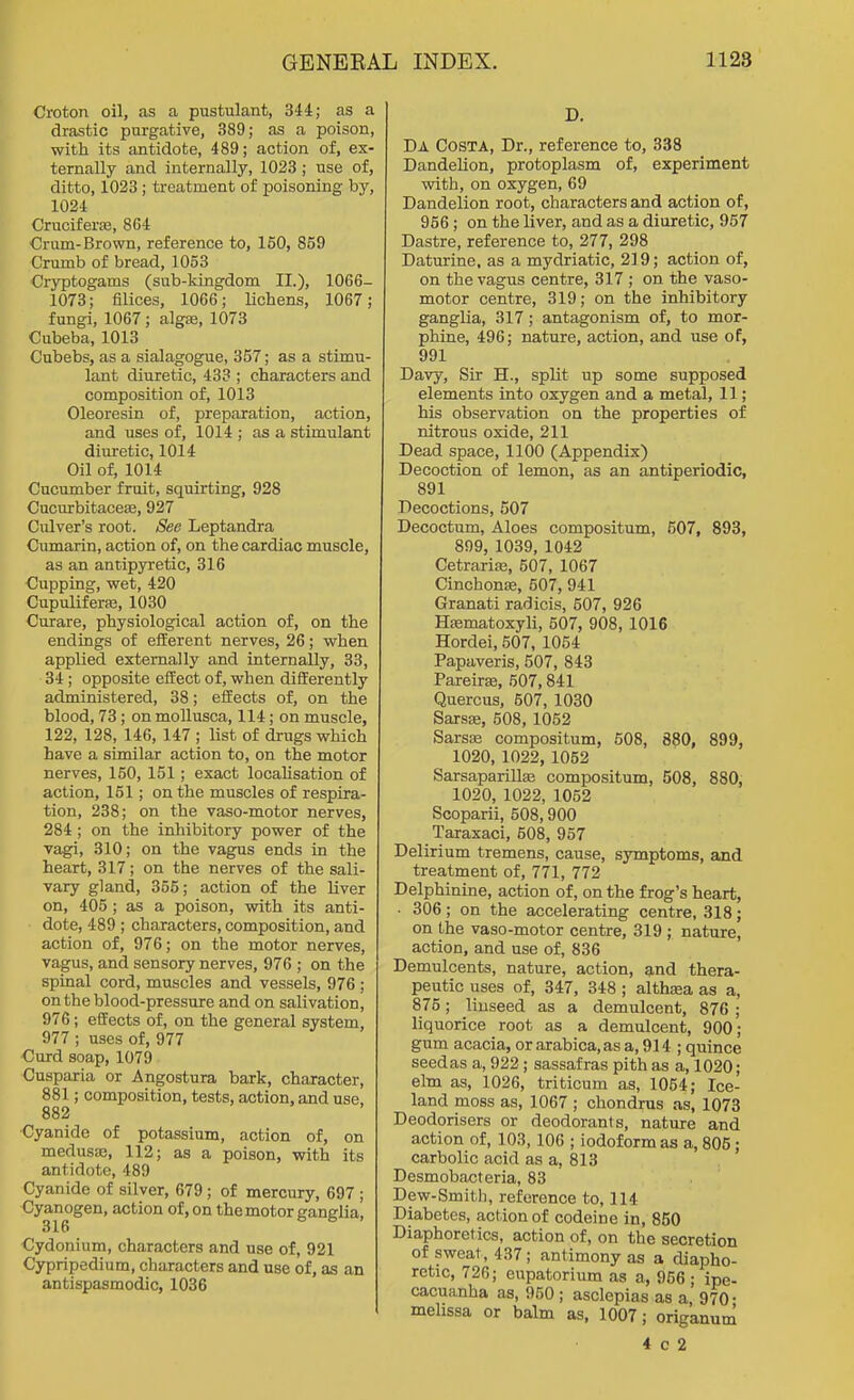 Croton oil, as a pustulant, 344; as a drastic purgative, 389; as a poison, with its antidote, 489; action of, ex- ternally and internally, 1023; use of, ditto, 1023 ; treatment of poisoning by, 1024 CrucifersB, 864 Crum-Brown, reference to, 150, 859 Crumb of bread, 1053 Ciyptogams (sub-kingdom II.), 1066- 1073; Alices, 1066; Lichens, 1067; fungi, 1067; algse, 1073 Cubeba, 1013 Cubebs, as a sialagogue, 357; as a stimu- lant diuretic, 433 ; characters and composition of, 1013 Oleoresin of, preparation, action, and uses of, 1014 ; as a stimulant diuretic, 1014 Oil of, 1014 Cucumber fruit, squirting, 928 CucurbitaceiB, 927 Culver's root. See Leptandra Cumarin, action of, on the cardiac muscle, as an antipjrretic, 316 Cupping, wet, 420 Cupuliferaj, 1030 Curare, physiological action of, on the endings of efferent nerves, 26; when applied externally and internally, 33, 34; opposite effect of, when differently administered, 38; effects of, on the blood, 73; on mollusca, 114; on muscle, 122, 128, 146, 147 ; list of drugs which have a similar action to, on the motor nerves, 150, 151; exact locaUsation of action, 151; on the muscles of respira- tion, 238; on the vaso-motor nerves, 284 ; on the inhibitory power of the vagi, 310; on the vagus ends in the heart, 317; on the nerves of the sali- vary gland, 355; action of the liver on, 405; as a poison, with its anti- dote, 489 ; characters, composition, and action of, 976; on the motor nerves, vagus, and sensory nerves, 976 ; on the spinal cord, muscles and vessels, 976 ; on the blood-pressure and on salivation, 976; effects of, on the general system, 977 ; uses of, 977 €urd soap, 1079 Cusparia or Angostura bark, character, 881; composition, tests, action, and use. 882 Cyanide of potassium, action of, on medus£e, 112; as a poison, with its antidote, 489 Cyanide of silver, 679; of mercury, 697 ; Cyanogen, action of, on the motor ganglia, 316 €ydonium, characters and use of, 921 Cypripedium, characters and use of, as an antispasmodic, 1036 D. Da Costa, Dr., reference to, 338 Dandelion, protoplasm of, experiment with, on oxygen, 69 Dandelion root, characters and action of, 956; on the liver, and as a diuretic, 957 Dastre, reference to, 277, 298 Daturine, as a mydriatic, 219; action of, on the vagus centre, 317 ; on the vaso- motor centre, 319; on the inhibitory ganglia, 317; antagonism of, to mor- phine, 496; nature, action, and use of, 991 Davy, Sir H., split up some supposed elements into oxygen and a metal, 11; his observation on the properties of nitrous oxide, 211 Dead space, 1100 (Appendix) Decoction of lemon, as an antiperiodic, 891 Decoctions, 507 Decoctum, Aloes compositum, 507, 893, 899, 1039, 1042 CetrariiB, 507, 1067 Cinchonse, 507, 941 Granati radicis, 507, 926 Hsematoxyli, 507, 908, 1016 Hordei, 507, 1054 Papaveris, 507, 843 Pareiras, 507,841 Quercus, 507, 1030 Sarsfe, 508, 1052 Sarsoe compositum, 508, 880, 899, 1020, 1022, 1052 Sarsaparillge compositum, 508, 880, 1020, 1022, 1052 Scoparii, 508,900 Taraxaci, 508, 957 Delirium tremens, cause, symptoms, and treatment of, 771, 772 Delphinine, action of, on the frog's heart, . 306; on the accelerating centre, 318; on the vaso-motor centre, 319 ; nature, action, and use of, 836 Demulcents, nature, action, and thera- peutic uses of, 347, 348 ; althsea as a, 875; linseed as a demulcent, 876 ; liquorice root as a demulcent, 900; gum acacia, or axabica, as a, 914 ; quince seed as a, 922 ; sassafras pith as a, 1020; elm as, 1026, triticum as, 1054; Ice- land moss as, 1067 ; chondrus as, 1073 Deodorisers or deodorants, nature and action of, 103, 106 ; iodoform as a, 805; carbolic acid as a, 813 Desmobacteria, 83 Dew-Smith, reference to, 114 Diabetes, action of codeine in, 850 Diaphoretics, action of, on the secretion of sweat, 437; antimony as a diapho- retic, 726; eupatorium as a, 956 • ipe- cacuanha as, 950; asclepias as a 970- mehssa or balm as, 1007; origanum 4 c 2