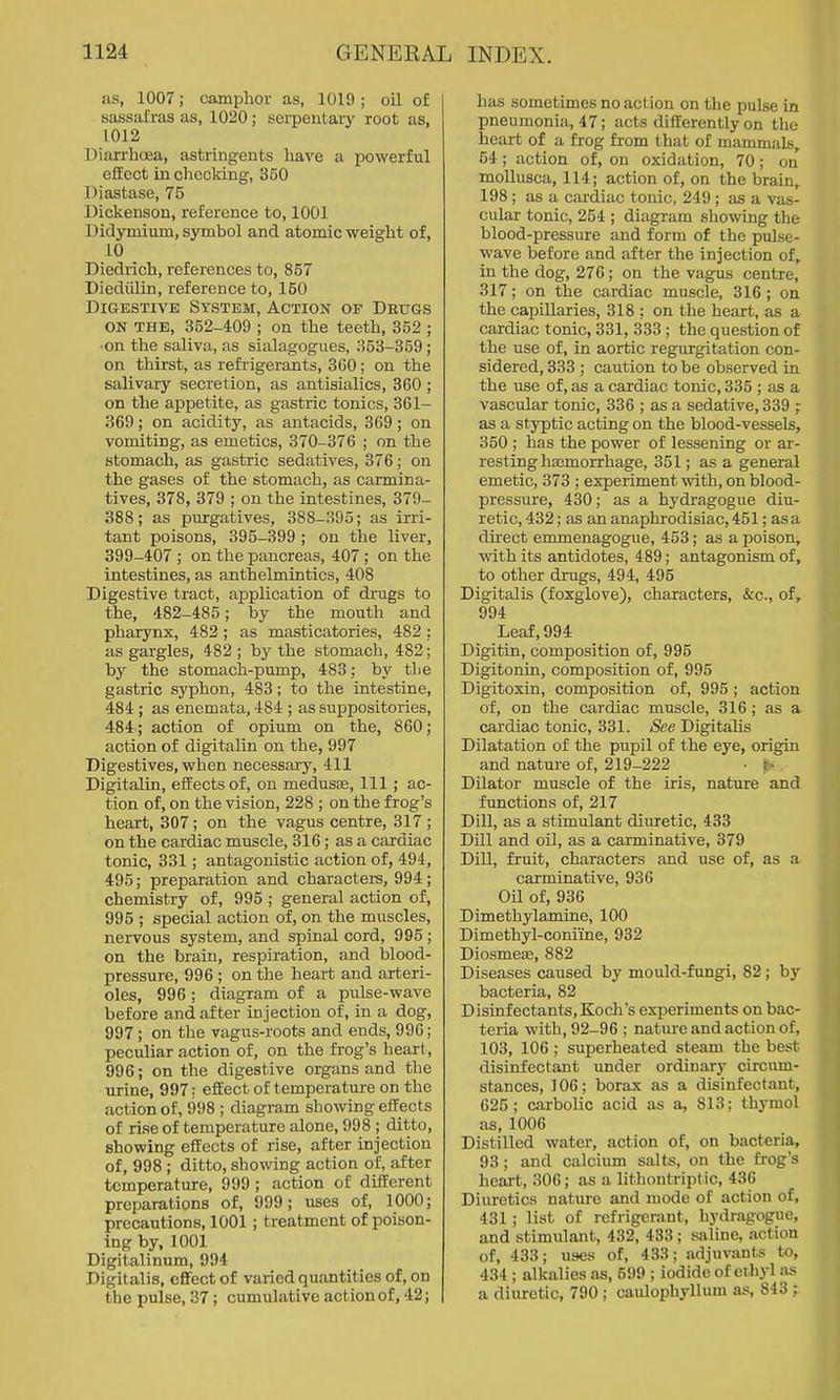 as, 1007; camphor as, 1019; oil of sassafras as, 1020; serpentary root as, 1012 Diarrhoea, astringents have a powerful effect in chocldng, 350 Diastase, 75 Dickenson, reference to, 1001 Didymium, symbol and atomic weight of, 10 Diedrich, references to, 857 Diediilin, reference to, 150 Digestive System, Action of Deugs ON THE, 352-409 ; on the teeth, 352 ; ■on the saliva, as sialagogues, 353-359; on thirst, as refi'igerants, 360; on the salivary secretion, as antisialics, 360 ; on the appetite, as gastric tonics, 361- 369; on acidity, as antacids, 369; on vomiting, as emetics, 370-376 ; on the stomach, as gastric sedatives, 376; on the gases of the stomach, as carmina- tives, 378, 379 ; on the intestines, 379- 388; as purgatives, 388-395; as irri- tant poisons, 395-399 ; on the liver, 399-407 ; on the pancreas, 407 ; on the intestines, as anthelmintics, 408 Digestive tract, application of drugs to the, 482-485; by the mouth and pharynx, 482; as masticatories, 482 : as gargles, 482 ; by the stomach, 482; by the stomach-pump, 483; by the gastric sj'phon, 483; to the intestine, 484 ; as enemata, 484 ; as suppositories, 484; action of opium on the, 860; action of digitalin on the, 997 Digestives, when necessary, 411 Digitalin, effects of, on medusas. 111 ; ac- tion of, on the vision, 228 ; on the frog's heart, 307; on the vagus centre, 317 ; on the cardiac muscle, 316; as a cardiac tonic, 331; antagonistic action of, 494, 495; preparation and charactera, 994 ; chemistry of, 995 ; general action of, 995 ; special action of, on the muscles, nervous system, and spinal cord, 995 ; on the brain, respiration, and blood- pressure, 996 ; on the heart and arteri- oles, 996 ; diagram of a pulse-wave before and after injection of, in a dog, 997; on the vagus-roots and ends, 996; peculiar action of, on the frog's lieart, 996; on the digestive organs and the urine, 997: effect of temperature on the action of, 998 ; diagram showing effects of rise of temperature alone, 998 ; ditto, showing effects of rise, after injection of, 998 ; ditto, showing action of, after temperature, 999 ; action of different preparations of, 999; uses of, 1000; precautions, 1001; treatment of poison- ing by, 1001 Digitalinum, 994 Digitalis, effect of varied quantities of, on the pulse, 37; cumulative action of, 42; has sometimes no action on the pulse in pneumonia, 47; acts differently on the heart of a frog from that of mammals, 54; action of, on oxidation, 70; on moUusca, 114; action of, on the brain, 198; as a cardiac tonic, 249 ; as a vas- cular tonic, 254 ; diagram showing the blood-pressure and form of the pulse- wave before and after the injection of, in the dog, 276; on the vagus centre, 317; on the cardiac muscle, 316; on the capillaries, 318 ; on the heart, as a cardiac tonic, 331, 333 ; the question of the use of, in aortic regurgitation con- sidered, 333 ; caution to be observed in the use of, as a cardiac tonic, 335 ; as a vascular tonic, 336 ; as a sedative, 339 ; as a styptic acting on the blood-vessels, 350 ; has the power of lessening or ar- resting hajmorrhage, 351; as a general emetic, 373 ; experiment with, on blood- pressure, 430; as a hydragogue diu- retic, 432; as an anaphrodisiac, 451; as a direct emmenagogue, 453; as a poison, with its antidotes, 489; antagonism of, to other drugs, 494, 495 Digitalis (foxglove), characters, &c., of, 994 Leaf, 994 Digitin, composition of, 996 Digitonin, composition of, 995 Digitoxin, composition of, 995 ; action of, on the cardiac muscle, 316; as a cardiac tonic, 331. See Digitalis Dilatation of the pupil of the eye, origin and nature of, 219-222 • Dilator muscle of the iris, nature and functions of, 217 Dill, as a stimulant diuretic, 433 Dill and oil, as a carminative, 379 Dill, fruit, characters and use of, as a carminative, 936 Oil of, 936 Dimethylamine, 100 Dimethyl-conime, 932 Diosmece, 882 Diseases caused by mould-fungi, 82; by bacteria, 82 Disinfectants, Koch's experiments on bac- teria with, 92-96 ; natiu-e and action of, 103, 106 ; superheated steam the best disinfectant under ordinary circiun- stances, 106; borax as a disinfectant, 625; carbolic acid as a, 813; thymol as, 1006 Distilled water, action of, on bacteria, 93; and calcium salts, on the frog's heart, 306; as a lithontriptic, 436 Diuretics nature and mode of action of, 431; list of refrigerant, hydragogue, and stimulant, 432, 433; .-saline, action of, 433; uses of, 433; adjuvants to, 434 ; alkalies as, 699 ; iodide of ethyl a.s a diuretic, 790 ; caulophyllum as, 843 :