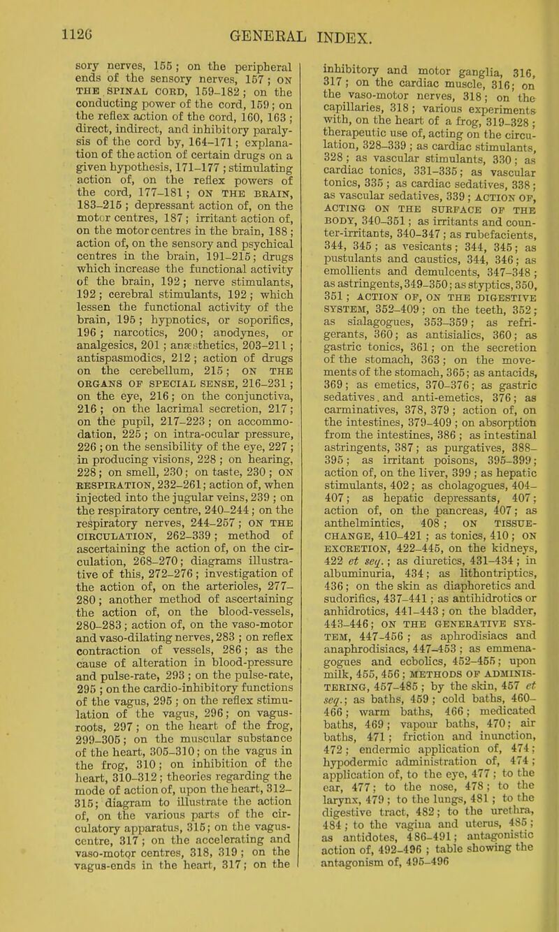 112G GENERAL Bory nerves, 155; on the peripheral ends of the sensory nerves, 157 ; ON THE SPINAL COED, 159-182; on the conducting power of the cord, 159; on the reflex action of the cord, IGO, 163 ; direct, indirect, and inhibitory paraly- sis of the cord by, 164-171; explana- tion of the action of certain drugs on a given hypothesis, 171-177 ; stimulating action of, on the reflex powers of the cord, 177-181; ON the beain, 183-215 ; depressant action of, on the motor centres, 187; irritant action of, on the motor centres in the brain, 188 ; action of, on the sensory and psychical centres in the brain, 191-215; drugs whicb increase the functional activity of the brain, 192; nerve stimulants, 192 ; cerebral stimulants, 192 ; which lessen the functional activity of the brain, 195; hypnotics, or soporifics, 196; narcotics, 200; anodynes, or analgesics, 201; anaesthetics, 203-211; antispasmodics, 212; action of drugs on the cerebellum, 215; ON the OEGANS of special SENSE, 216-231 ; on the eye, 216; on the conjunctiva, 216 ; on the lacriinal secretion, 217; on the pupil, 217-223 ; on accommo- dation, 225 ; on intra-ocular pressure, 226 ; on the sensibility of the eye, 227 ; in producing visions, 228 ; on hearing, 228 ; on smeU, 230; on taste, 230 ; ON EBSPIEATION, 232-261; action of, when injected into the jugular veins, 239 ; on the respiratory centre, 240-244; on the respiratory nerves, 244-257; ON the CIECULATION, 262-339; method of ascertaining the action of, on the cir- culation, 268-270; diagrams illustra- tive of this, 272-276 ; investigation of the action of, on the arterioles, 277- 280; another method of ascertaining the action of, on the blood-vessels, 280-283 ; action of, on the vaso-motor and vaso-dilating nerves, 283 ; on reflex contraction of vessels, 286; as the cause of alteration in blood-pressure and pulse-rate, 293 ; on the pulse-rate, 296 ; on the cardio-inhibitory functions of the vagus, 295 ; on the reflex stimu- lation of the vagus, 296; on vagus- roots, 297; on the heart of the frog, 299-305; on the muscular substance of the heart, 305-310; on the vagus in the frog, 310; on inhibition of the heart, 310-312 ; theories regarding the mode of action of, upon the heart, 312- 815; diagram to illustrate the action of, on the various parts of the cir- culatory apparatus, 315; on the vagus- centre, 317 ; on the accelerating and vaso-motpr centres, 318, 319 ; on the vagus-ends in the heart, 317; on the I INDEX. inhibitory and motor ganglia, 316, 317; on the cardiac muscle, 316; on the vaso-motor nerves, 318; on the capillaries, 318; various experiments with, on the heart of a frog, 319-328 ; therapeutic use of, acting on the circu- lation, 328-339 ; as cardiac stimulants, 328 ; as vascular stimulants, 330; as cardiac tonics, 331-335; as vascular tonics, 335 ; as cardiac sedatives, 338 ; as vascular sedatives, 339; action of, ACTING ON THE SUEFACE OF THE BODY, 340-351; as irritants and coun- ter-irritants, 340-347; as rubefacients, 344, 345 ; as vesicants; 344, 345; as pustulants and caustics, 344, 346; as emollients and demulcents, 347-348 ; as astringents, 349-350; as styptics, 350, 351 ; ACTION OF, ON THE DIGESTIVE SYSTEM, 352-409; on the teeth, 352; as sialagogues, 353-359; as refri- gerants, 360; as antisialics, 360; as gastric tonics, 361; on the secretion of the stomach, 363; on the move- ments of the stomach, 365; as antacids, 369; as emetics, 370-376; as gastric sedatives. and anti-emetics, 376; as carminatives, 378, 379 ; action of, on the intestines, 379-409 ; on absorption from the intestiaes, 386 ; as intestinal astringents, 387; as purgatives, 388- 395; as irritant poisons, 395-399; action of, on the liver, 399 ; as hepatic stimulants, 402; as cholagog^es, 404- 407; as hepatic depressants, 407; action of, on the pancreas, 407; as anthelmintics, 408 ; ON TISSUE- CHANGB, 410-421 ; as tonics, 410 ; ON EXCEETION, 422-445, on the kidneys, 422 et se(j!.; as diuretics, 431-434; in albuminuria, 434; as lithontriptics, 436; on the skin as diaphoretics and sudorifics, 437-441; as antihidrotics or anhidrotics, 441-443; on the bladder, 443-446; ON the geneeative sys- tem, 447-456; as aphrodisiacs and anaphrodisiacs, 447-453 ; as emmena- gogues and ecbolics, 452-455; upon milk, 455, 456; methods of adminis- tering, 457-486 ; by the skin, 457 et seq.; as baths, 459; cold baths, 460- 466; warm baths, 466; medicated baths, 469; vapour baths, 470; air baths, 471; friction and inunction, 472; endermic application of, 474; hypodermic administration of, 474; application of, to the eye, 477; to the ear, 477; to the nose, 478; to the larynx, 479 ; to the lungs, 481; to the digestive tract, 482; to the urethra, 484; to the vagina and uterus, 486 ; as antidotes, 486-491; antagonistic action of, 492-496 ; table showing the antagonism of, 496-496