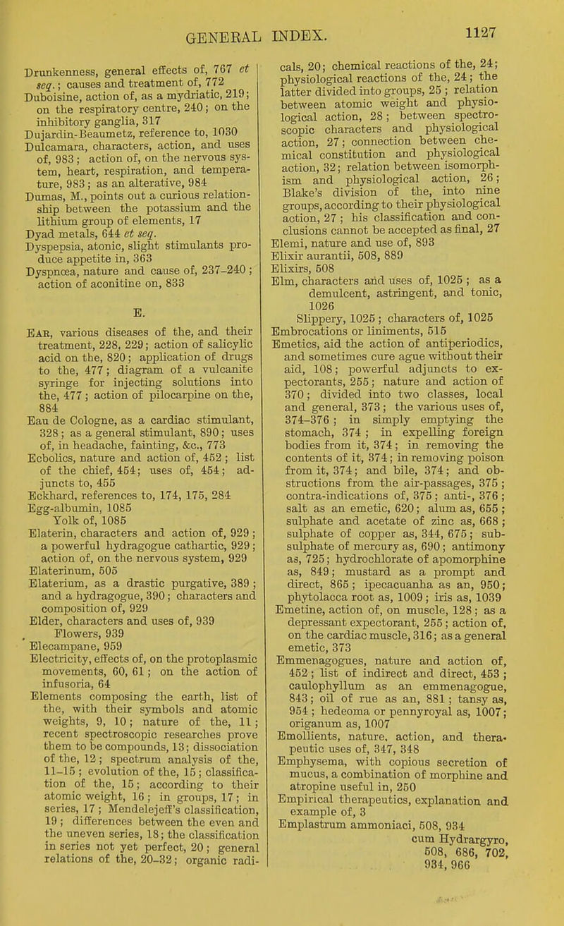 Drunkenness, general efEects of, 767 ct seq.; causes and treatment of, 772 Duboisine, action of, as a mydriatic, 219; on the respiratory centre, 240; on the inhibitory ganglia, 317 Dujardin-Beaumetz, reference to, 1030 Dulcamara, characters, action, and uses of, 983; action of, on the nervous sys- tem, heart, respiration, and tempera- ture, 983 ; as an alterative, 984 Dumas, M., points out a curious relation- ship between the potassium and the lithium group of elements, 17 Dyad metals, 644 et seq. Dyspepsia, atonic, slight stimulants pro- duce appetite in, 363 Dyspncea, nature and cause of, 237-240 ; action of aconitine on, 833 E. Eae, various diseases of the, and their treatment, 228, 229; action of salicylic acid on the, 820; application of drugs to the, 477; diagram of a vulcanite syringe for injecting solutions into the, 477 ; action of pilocarpine on the, 884 Eau de Cologne, as a cardiac stimulant, 328 ; as a general stimulant, 890 ; uses of, in headache, fainting, &c., 773 Ecbolics, nature and action of, 452 ; list of the chief, 464; uses of, 454; ad- juncts to, 455 Eckhard, references to, 174, 175, 284 Egg-albumin, 1085 Yolk of, 1085 Elaterin, characters and action of, 929 ; a povyerful hydragogue cathartic, 929 ; action of, on the nervous system, 929 Elaterinum, 505 Elaterium, as a drastic purgative, 389 ; and a hydragogue, 390; characters and composition of, 929 Elder, characters and uses of, 939 Flowers, 939 Elecampane, 959 Electricity, effects of, on the protoplasmic movements, 60, 61; on the action of infusoria, 64 Elements composing the earth, list of the, with their symbols and atomic weights, 9, 10; nature of the, 11 ; recent spectroscopic researches prove them to be compounds, 13; dissociation of the, 12; spectrum analysis of the, 11-15 ; evolution of the, 15 ; classifica- tion of the, 15; according to their atomic weight, 16; in groups, 17; in series, 17 ; MendelejefE's classification, 19 ; differences between the even and the uneven series, 18; the classification in series not yet perfect, 20; general relations of the, 20-32; organic radi- cals, 20; chemical reactions of the, 24; physiological reactions of the, 24 ; the latter divided into groups, 25 ; relation between atomic weight and physio- logical action, 28; between spectro- scopic characters and physiological action, 27; connection between che- mical constitution and physiological action, 32; relation between isomorph- ism and physiological action, 26; Blake's division of the, into nine groups, according to their physiological action, 27 ; his classification and con- clusions cannot be accepted as final, 27 Elemi, nature and use of, 893 Elixir airrantii, 508, 889 Elixirs, 508 Elm, characters and uses of, 1026 ; as a demulcent, astringent, and tonic, 1026 Slippery, 1026 ; characters of, 1025 Embrocations or liniments, 615 Emetics, aid the action of antiperiodics, and sometimes cure ague without their aid, 108; powerful adjuncts to ex- pectorants, 255; nature and action of 370; divided into two classes, local and general, 373; the various uses of, 374-376 ; in simply emptying the stomach, 374 ; in expelling foreign bodies from it, 374; in removing the contents of it, 374; in removing poison from it, 374; and bile, 374; and ob- structions from the air-passages, 375 ; contra-indications of, 376 ; anti-, 376 ; salt as an emetic, 620; alum as, 665 ; sulphate and acetate of zinc as, 668 ; sulphate of copper as, 344, 676; sub- sulphate of mercury as, 690; antimony as, 725; hydrochlorate of apomorphine as, 849; mustard as a prompt and direct, 865; ipecacuanha as an, 960; Phytolacca root as, 1009; iris as, 1039 Emetine, action of, on muscle, 128 ; as a depressant expectorant, 255; action of, on the cardiac muscle, 316; as a general emetic, 373 Emmenagogues, nature and action of, 452; list of indirect and direct, 453 ; caulophyllum as an emmenagogue, 843; oil of rue as an, 881; tansy as, 954 ; hedeoma or pennyroyal as, 1007; origanum as, 1007 Emollients, nature, action, and thera« peutic uses of, 347, 348 Emphysema, with copious secretion of mucus, a combination of morphine and atropine useful in, 250 Empirical therapeutics, explanation and example of, 3 Emplastrum ammoniaci, 508, 934 cum Hydrargyro, 608, 686, 702, 934, 966