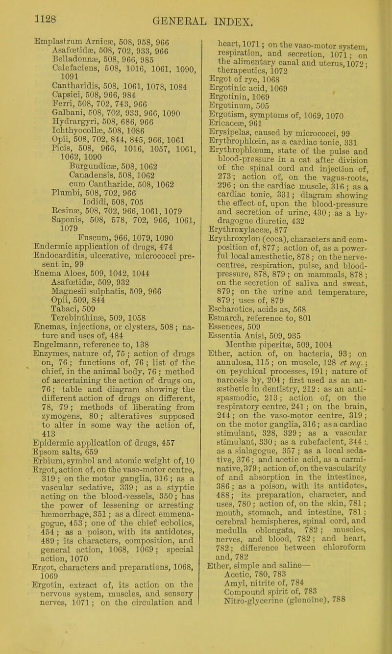 Emplastrnm Arnicas, 608, 968, 966 Asafoet-idfc, 508, 702, 933, 966 Belladonna;, 508, 966, 985 Calefaciens, 508, 1016, 1061, 1090. 1091 Cantharidis, 508, 1061, 1078, 1084 Capsici, 508, 966, 984 Perri, 508, 702, 743, 966 Galbani, 508, 702, 933, 966, 1090 Hydrargyri, 608, 686, 966 IchthyocoUas, 508, 1086 Opii, 508, 702, 844, 845, 966, 1061 Picis, 608, 966, 1016, 1057, 1061, 1062, 1090 Burgundicaa, 508, 1062 Canadensis, 508, 1062 cum Cantharide, 608, 1062 Plumbi, 508, 702, 966 lodidi, 608, 705 EesinsE, 508, 702, 966, 1061, 1079 Saponis, 508, 678, 702, 966, 1061, 1079 Fuscum, 966,1079, 1090 Endermic application of drugs, 474 Endocarditis, iilcerative, micrococci pre- sent in, 99 Enema Aloes, 609, 1042, 1044 Asafoetidas, 509, 932 Magnesii sulphatis, 509, 966 Opii, 509, 844 Tabaci, 609 Terebinthinse, 609, 1058 Enemas, injections, or clysters, 608 ; na- ture and uses of, 484 Engelmann, reference to, 138 Enzymes, nature of, 76 ; action of drugs on, 76 ; functions of, 76 ; list of the chief, in the animal body, 76 ; method of ascertaining the action of drugs on, 76; table and diagram showing the different action of drugs on different, 78, 79 ; methods of liberating from zymogens, 80; alteratives supposed to alter in some way the action of, 413 Epidermic application of drugs, 467 Epsom salts, 659 Erbium, symbol and atomic weight of, 10 Ergot, action of, on the vaso-motor centre, 319 ; on the motor ganglia, 316 ; as a vascular sedative, 339; as a styptic acting on the blood-vessels, 350; has the power of lessening or arresting hajmorrhage, 351 ; as a direct emmena- gogue, 453 ; one of the chief ecbolics, 454 ; as a poison, with its antidotes, 489 ; its characters, composition, and general action, 1068, 1069; special action, 1070 Ergot, characters and preparations, 1068, 1069 Ergotin, extract of, its action on the nervous system, muscles, and sensory nerves, 1071; on the circulation and heart, 1071; on the vaso-motor system, respiration, and secretion, 1071; on the alimentary canal and uterus, 1072 • therapeutics, 1072 ' Ergot of rye, 1068 Ergotinic acid, 1069 Ergotinin, 1069 Ergotinum, 505 Ergotism, symptoms of, 1069, 1070 Ericacese, 961 Erysipelas, caused by micrococci, 99 Erythrophloein, as a cardiac tonic, 331 Erythrophloeum, state of the pulse and blood-pressure in a cat after division of the spinal cord and injection of, 273; action of, on the vagus-roots, 296; on the cardiac muscle, 316 ; as a cardiac tonic, 331; diagram showing the effect of, upon the blood-pressure and secretion of urine, 430; as a hy- dragogue diuretic, 432 Erythroxylacete, 877 Eryihroxylon (coca), characters and com- position of, 877; action of, as a power- ful local ana3sthetic, 878 ; on the nerve- centres, respiration, pulse, and blood- pressure, 878, 879 ; on mammals, 878 ; on the secretion of saliva and sweat, 879; on the urine and temperature, 879 ; uses of, 879 Escharotics, acids as, 568 Esmarch, reference to, 801 Essences, 609 Essentia Anisi, 509, 935 Menthc-E piperitse, 509, 1004 Ether, action of, on bacteria, 93; on annulosa, 115 ; on muscle, 128 ct seq. ; on psychical processes, 191; nature of narcosis by, 204; first used as an an- esthetic in dentistry, 212 : as an anti- spasmodic, 213; action of, on the respiratory centre, 241 ; on the brain, 244; on the vaso-motor centre, 319 ; on the motor ganglia, 316; as a cardiac stimulant, 328, 329; as a vascular stimulant, 330; as a rubefacient, 344 :. as a sialagogue, 357 ; as a local seda- tive, 376; and acetic acid, as a carmi- native, 379; action of, on the vascularity of and absorption in the intestines, 386; as a poison, with its antidotes, 488; its j^reparation, character, and uses, 780 ; action of, on the skin, 781; mouth, stomach, and intestine, 781 : cerebral hemispheres, spinal cord, and medulla oblongata, 782 ; muscles, nerves, and blood, 782; and heart, 782; difference between chloroform and, 782 Ether, simple and saline— Acetic, 780, 783 Amyl, nitrite of, 784 Compound spirit of, 783 Nitro-glycerine (glonoine), 788
