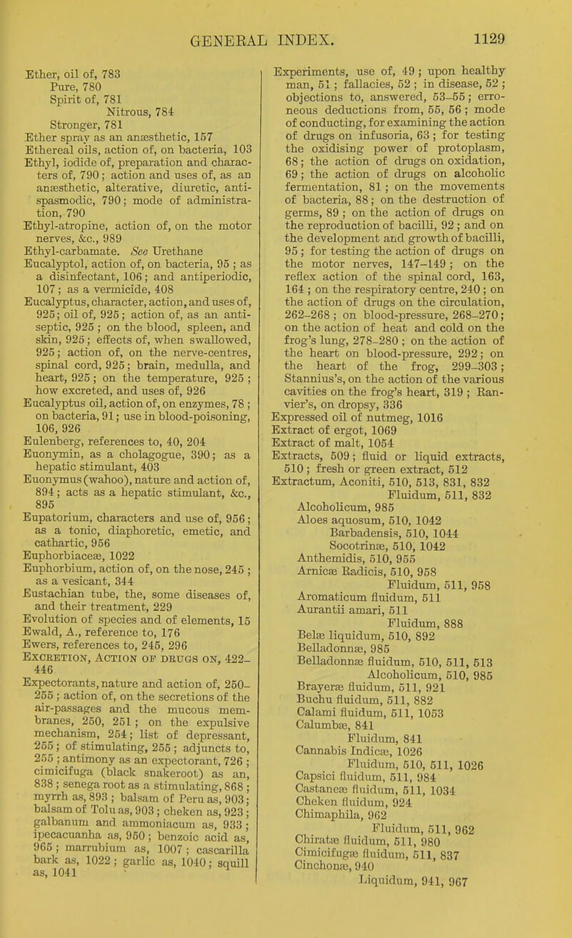 Ether, oil of, 783 Pure, 780 Spirit of, 781 Nitrous, 78i Stronger, 781 Ether spray as an ansesthetic, 157 Ethereal oOs, action of, on bacteria, 103 EthjT], iodide of, preparation and charac- ters of, 790; action and uses of, as an anesthetic, alterative, diuretic, anti- spasmodic, 790; mode of administra- tion, 790 Ethyl-atropine, action of, on the motor nerves, &:c., 989 Ethyl-carbamate. See TJrethane Eucalyptol, action of, on bacteria, 95 ; as a disinfectant, 106; and antiperiodic, 107; as a vermicide, 408 Eucalyptus, character, action, and uses of, 925; oil of, 925; action of, as an anti- septic, 925 ; on the blood, spleen, and skin, 925; effects of, when swallowed, 925; action of, on the nerve-centres, spinal cord, 925; brain, medulla, and heart, 925; on the temperature, 925 ; how excreted, and uses of, 926 Eucalyptus oil, action of, on enzymes, 78 ; on bacteria, 91; use in blood-poisoning, 106, 926 Eulenberg, references to, 40, 204 Euonymin, as a cholagogue, 390; as a hepatic stimulant, 403 Euonymus (wahoo), nature and action of, 894; acts as a hepatic stimulant, &c., 895 Eupatorium, characters and use of, 956; as a tonic, diaphoretic, emetic, and cathartic, 956 Euphorbiaceas, 1022 Euphorbium, action of, on the nose, 245 ; as a vesicant, 344 Eustachian tube, the, some diseases of, and their treatment, 229 Evolution of species and of elements, 15 Ewald, A., reference to, 176 Ewers, references to, 245, 296 Excretion, Action of drugs on, 422- 446 Expectorants, nature and action of, 250- 255 ; action of, on the secretions of the air-passages and the mucous mem- branes, 250, 251; on the expulsive mechanism, 254; list of depressant, 255; of stimulating, 255 ; adjuncts to, 255 ; antimony as an expectorant, 726 ; cimicifuga (black snakeroot) as an, 838; senega root as a stimulating, 868 ; myrrh as, 893 ; balsam of Peru as, 903; balsam of Toluas, 903; cheken as, 923; galbanum and ammoniacum as, 933 ; ipecacuanha as, 950; benzoic acid as, 965 ; marrubium as, 1007 ; cascarilla bark as, 1022; garlic as, 1040; squill as, 1041 • ^ Experiments, use of, 49 ; upon healthy man, 51; fallacies, 52 ; in disease, 52 ; objections to, answered, 53-55; erro- neous deductions from, 55, 56 ; mode of conducting, for examining the action of drugs on infusoria, 63 ; for testing the oxidising power of protoplasm, 68; the action of drugs on oxidation, 69; the action of drugs on alcoholic fermentation, 81; on the movements of bacteria, 88; on the destruction of germs, 89 ; on the action of drugs on the reproduction of bacilli, 92 ; and on the development and growth of bacilli, 95 ; for testing the action of drugs on the motor nerves, 147-149; on the reflex action of the spinal cord, 168, 164 ; on the respiratory centre, 240 ; on the action of drugs on the circulation, 262-268 ; on blood-pressure, 268-270; on the action of heat and cold on the frog's lung, 278-280 ; on the action of the heart on blood-pressure, 292; on the heart of the frog, 299-303; Stannius's, on the action of the various cavities on the frog's heart, 319 ; Kan- vier's, on dropsy, 336 Expressed oil of nutmeg, 1016 Extract of ergot, 1069 Extract of malt, 1054 Extracts, 509; fluid or liquid extracts, 510 ; fresh or green extract, 512 Extractum, Aconiti, 510, 513, 831, 832 Fluidum, 511, 832 AlcohoUcum, 985 Aloes aquosum, 510, 1042 Barbadensis, 510, 1044 Socotrins, 510, 1042 Anthemidis, 510, 955 Arnicse Kadicis, 510, 958 Fluidum, 511, 958 Aromaticum fluidum, 511 Aurantii amari, 611 Fluidum, 888 Bela; liquidum, 510, 892 Belladoima3, 985 Belladonnas fluidum, 510, 511, 513 Alcoholicum, 510, 985 Brayerfe fluidum, 511, 921 Buchu fluidum, 511, 882 Calami fluidum, 511, 1053 Calumbas, 841 Fluidum, 841 Cannabis Indicaj, 1026 Fluidum, 610, 511, 1026 Capsici fluidum, 511, 984 Castanca3 finidum, 511, 1034 Cheken fluidum, 924 Chimaphila, 962 Fluidnm, 511, 962 Chirats! fluidum, 511, 980 Cimicifngas fluidum, 511, 837 Cinchona, 940 Liquidum, 941, 967