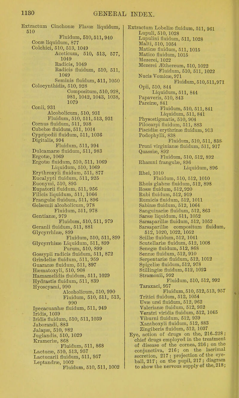 Extractum Cinchona Flavse liquidum, 510 Fluidum, 510,511,940 CocEB liquidum, 877 Colchici, 510, 513, 1049 Aceticum, 510, 513, 577, 1049 Eadicis, 1049 Eadicis fluidum, 510, 511, 1049 Seminis fluidum, 611, 1050 Colocynthidis, 510, 928 Compositum, 510, 928, 981, 1042, 1043, 1038, 1079 Conii, 931 Alcoholicum, 510, 931 Fluidum, 510, 511, 513, 931 Cornus fluidum, 511, 938 Cubebse fluidum, 511, 1014 Cypripedii fluidum, 511,1036 ■ Digitalis, 994 Fluidum, 511, 994 Dulcamarse fluidum, 511, 983 ErgotEe, 1069 Ergots fluidum, 510, 511, 1069 Liquidum, 510, 1069 Erythroxyli fluidum, 511, 877 Eucalypti fluidum, 511, 925 Euonymi, 510, 895 Eupatorii fluidum, 511, 956 Filicis liquidum, 511, 1066 Frangulffi fluidum, 511, 896 Gelsemii alcoholicum, 978 Fluidum, 511, 978 GentianEe, 979 Fluidum, 510, 511, 979 Geranii fluidum, 511, 881 Glycyrrhizje, 899 Fluidum, 510, 511, 899 GlycyrrliizEe Liquidum, 511, 899 Purum, 510, 899 Gossypii radicis fluidum, 511, 872 Grindelise fluidum, 511, 959 Guaranse fluidum, 511, 897 Hsematoxyli, 510, 908 Hamamelidis fluidum, 511,1029 Hydrastis fluidum, 511, 839 Hyoscyami, 990 Alcoholicum, 510, 990 Fluidum, 510, 511, 513, 990 Ipecacuanha; fluidum, 511, 949 Iridis, 1039 Iridis fluidum, 510, 511,1039 Jaborandi, 883 Jalapa;, 510, 982 Juglandis, 510, 1029 KrameriiE, 868 Fluidum, 511, 868 LactucEC, 610, 513, 957 Lactucarii fluidum, 511, 957 Leptandrffi, 1002 Fluidum, 610, 511,1002 Extractum Lobelise fluidum, 511, 961 Lupuli, 510, 1028 Lupulini fluidum, 511, 1028 Malti, 510, 1054 Maticse fluidum, 511, 1015 Matico fluidum, 1015 Mezerei, 1022 Mezerei iEthereum, 510,1022 Fluidum, 510, 511, 1022 Nucis Vomica;, 971 Fluidum, 510,511,971 Opii, 510, 844 Liquidum, 511, 844 Papaveris, 510, 843 Pareirse, 841 Fluidum, 510, 511, 841 Liquidum, 611, 841 Physostigmatis, 510, 904 Pilocarpi fluidum, 511, 883 Piscidise erythxinte fluidum, 913 Podophylli, 838 Fluidum, 510, 511, 838- Pruni virginianse fluidum, 611, 917 Quassias, 892 Fluidum, 510, 612, 892 Ehamni fraBgulEe, 896 Liquidum, 896 Ehei, 1010 Fluidum, 510, 512, 1010 Ehois glabrae fluidum, 512, 898 EosEC fluidum, 512,920 Eubi fluidum, 512, 919 Eumicis fluidum, 512,1011 Sabinae fluidum, 512,1064 Sanguinariffi fluidum, 512, 863 SarsEe liquidum, 511, 1052 SarsapariUse fluidum, 612, 1052 Sarsaparillse compositum fluidumr 512, 1020, 1022, 1052 Scillae fluidum, 512, 1041 Scutellarise fluidum, 512,1008 Senegas fluidum, 512, 868 Sennas fluidum, 612, 910 SerpentariEe fluidum, 512, 1012 Spigeliaj fluidum, 512, 978 StillingiEe fluidum, 512, 1023 Stramonii, 992 Fluidum, 510, 512, 992 Taraxaci, 957 Fluidum, 510, 612,613, 957 Tritici fluidum, 612, 1064 Uv!B ursi fluidum, 612, 962 Valeriana; fluidum, 612, 962 Veratri viridis fluidum, 512, 1046 Viburni fluidum, 612, 939 Xanthoxyli fluidum, 512, 883 Zingiberis fluidum, 512, 1037 Eye, action of drugs on the, 216-228 ,* chief drugs employed in the treatment of disease of the cornea, 216; on the conjunctiva, 216; on the lacrimal secretion, 217; projection of the ej-e- ball, 217; on the pupil, 217; diagram to show the nervous supply of the, 218;