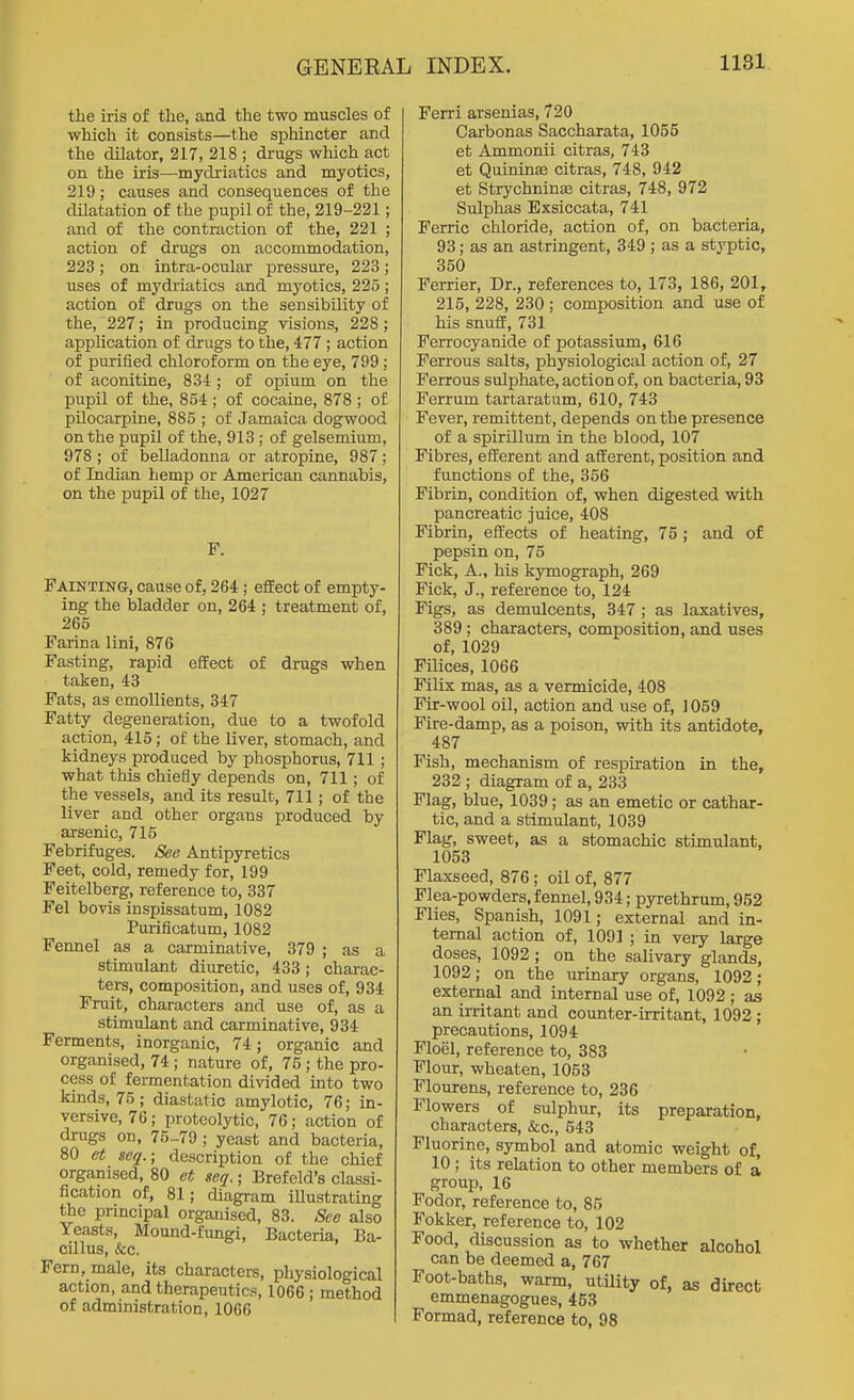 the iris of the, and the two muscles of which it consists—the sphincter and the dilator, 217, 218 ; drugs which act on the iris—mydriatics and myotics, 219; causes and consequences of the dilatation of the pupil of the, 219-221; and of the contraction of the, 221 ; action of drugs on accommodation, 223; on intra-ocular pressure, 223; uses of mydriatics and myotics, 225; action of drugs on the sensibility of the, 227; in producing visions, 228; application of drugs to the, 477 ; action of purified chloroform on the eye, 799; of aconitine, 834 ; of opium on the piipil of the, 854 ; of cocaine, 878 ; of pilocarpine, 885 ; of Jamaica dogwood on the pupil of the, 913; of gelsemium, 978 ; of belladonna or atropine, 987; of Indian hemp or American cannabis, on the pupil of the, 1027 F. Fainting, cause of, 264; effect of empty- ing the bladder on, 264 ; treatment of, 265 Farina lini, 876 Fasting, rapid effect of drugs when taken, 43 Fats, as emollients, 347 Fatty degeneration, due to a twofold action, 415; of the liver, stomach, and kidneys produced by phosphorus, 711 ; what this chiefly depends on, 711; of the vessels, and its result, 711; of the liver and other organs produced by arsenic, 715 Febrifuges. See Antipyretics Feet, cold, remedy for, 199 Feitelberg, reference to, 337 Fel bovis inspissatum, 1082 Purificatum, 1082 Fermel as a carminative, 379 ; as a stimulant diuretic, 433; chai-ac- ters, composition, and uses of, 934 Fruit, characters and use of, as a stimulant and carminative, 934 Ferments, inorganic, 74; organic and organised, 74 ; nature of, 76 ; the pro- cess of fermentation divided into two kinds, 75; diastatic amylotic, 76; in- versive, 76; proteolytic, 76; action of drugs on, 75-79 ; yeast and bacteria, 80 et seq.; description of the chief organised, 80 et seq. ■ Brefeld's classi- fication of, 81; diagram illustrating the pnncipal organised, 83. See also Yeasts, Mound-fungi, Bacteria, Ba- cillus, &c. Fern, male, its characters, pliysiological action, and therapeutics, 1066 ; method of administration, 1066 Ferri arsenias, 720 Carbonas Saccharata, 1055 et Ammonii citras, 743 et Quininae citras, 748, 942 et StrychninsB citras, 748, 972 Sulphas Exsiccata, 741 Ferric chloride, action of, on bacteria, 93; as an astringent, 349 ; as a styptic, 350 Ferrier, Dr., references to, 173, 186, 201, 215, 228, 230 ; composition and use of his snuff, 731 Ferrocyanide of potassium, 616 Ferrous salts, physiological action of, 27 Ferrous sulphate, action of, on bacteria, 93 Ferrum tartaratum, 610, 743 Fever, remittent, depends on the presence of a spirillum in the blood, 107 Fibres, efferent and afferent, position and functions of the, 356 Fibrin, condition of, when digested with pancreatic juice, 408 Fibrin, effects of heating, 75 ; and of pepsin on, 75 Fick, A., his kymograph, 269 Fick, J., reference to, 124 Figs, as demulcents, 347 ; as laxatives, 389; characters, composition, and uses of, 1029 Filices, 1066 Filix mas, as a vermicide, 408 Fir-wool oil, action and use of, 1059 Fire-damp, as a poison, with its antidote, 487 Fish, mechanism of respiration in the, 232 ; diagram of a, 233 Flag, blue, 1039; as an emetic or cathar- tic, and a stimulant, 1039 Flag, sweet, as a stomachic stimulant, 1053 Flaxseed, 876; oil of, 877 Flea-powders, fennel, 934; pyrethrum, 952 Flies, Spanish, 1091; external and in- ternal action of, 1091 ; in very large doses, 1092 ; on the salivary glands, 1092; on the urinary organs, 1092; external and internal use of, 1092 ; as an irritant and counter-irritant, 1092 ; precautions, 1094 Floel, reference to, 383 Flour, wheaten, 1053 Flourens, reference to, 236 Flowers of sulphur, its preparation, characters, &c., 543 Fluorine, symbol and atomic weight of, 10; its relation to other members of a group, 16 Fodor, reference to, 85 Fokker, reference to, 102 Food, discussion as to whether alcohol can be deemed a, 767 Foot-baths, warm, utility of, as direct emmenagogues, 453 Formad, reference to, 98