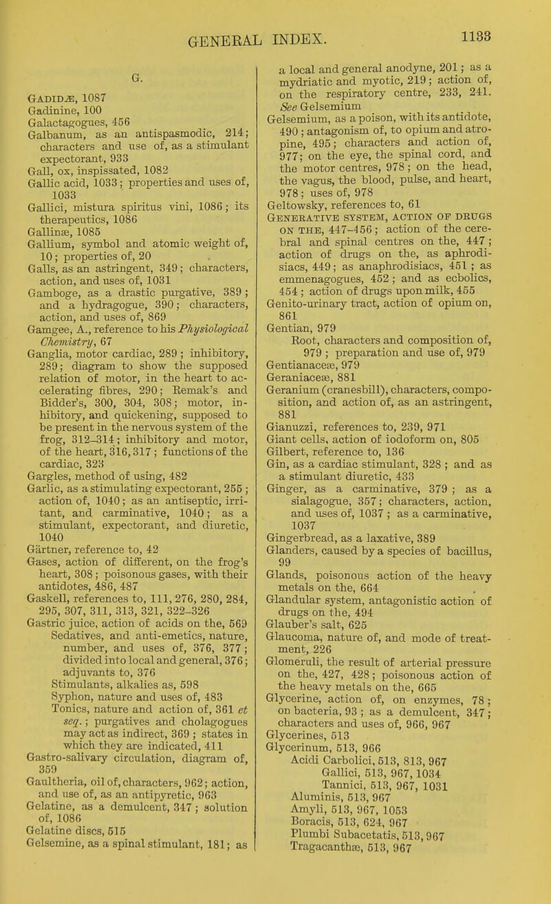 G. Gadid^, 1087 Gadinine, 100 Galactagogues, 456 Galbanum, as an antispasmodic, 214; characters and use of, as a stimulant expectorant, 933 Gall, ox, inspissated, 1082 Gallic acid, 1033; properties and uses of, 1033 Gallici, mistura spiritus vini, 1086; its therapeutics, 1086 Gallinte, 1085 Gallium, symbol and atomic weight of, 10; properties of, 20 Galls, as an astringent, 349; characters, action, and uses of, 1031 Gamboge, as a drastic purgative, 389 ; and a hydragogue, 390; characters, action, and uses of, 869 Gamgee, A., reference to his Physiological Chemistry, 67 Ganglia, motor cardiac, 289 ; inhibitory, 289; diagram to show the supposed relation of motor, in the heart to ac- celerating fibres, 290; Eemak's and Bidder's, 300, 304, 308; motor, in- hibitory, and quickening, supposed to be present in the nervous system of the frog, 312-314 ; inhibitory and motor, of the heart, 316,317; functions of the cardiac, 323 Gargles, method of using, 482 Garlic, as a stimulating expectorant, 255 ; action of, 1040; as an antiseptic, irri- tant, and carminative, 1040; as a stimulant, expectorant, and diuretic, 1040 Giirtner, reference to, 42 Gases, action of different, on the frog's heart, 308; poisonous gases, with their antidotes, 486, 487 Gaskell, references to, 111, 276, 280, 284, 295, 307, 311, 313, 321, 322-326 Gastric juice, action of acids on the, 569 Sedatives, and anti-emetics, nature, number, and uses of, 376, 377; divided into local and general, 376; adjuvants to, 376 Stimulants, alkalies as, 598 Syphon, nature and uses of, 483 Tonics, nature and action of, 361 et seq.; purgatives and cholagogues may act as indirect, 369 ; states in which they are indicated, 411 Gastro-salivary circulation, diagram of, 359 Gaultheria, oil of, characters, 962; action, and use of, as an antipyretic, 963 Gelatine, as a demulcent, 347; solution of, 1086 Gelatine discs, 615 Gelsemine, as a spinal stimulant, 181; as a local and general anodyne, 201; as a mydriatic and myotic, 219 ; action of, on the respiratory centre, 233, 241. See Gelsemium Gelsemium, as a poison, with its antidote, 490 ; antagonism of, to opium and atro- pine, 495; characters and action of, 977; on the eye, the spinal cord, and the motor centres, 978; on the head, the vagus, the blood, pulse, and heart, 978; uses of, 978 Geltowsky, references to, 61 Geneeative system, action op drugs ON THE, 447-456 ; action of the cere- bral and spinal centres on the, 447 ; action of drugs on the, as aphrodi- siacs, 449; as anaphrodisiacs, 451; as emmenagogues, 452; and as ecbolics, 454; action of drugs upon milk, 455 Genito-urinaiy tract, action of opium on, 861 Gentian, 979 Eoot, characters and composition of, 979 ; preparation and use of, 979 Gentianaceffi, 979 Geraniaceaj, 881 Geranium (cranesbUl), characters, compo- sition, and action of, as an astringent, 881 Gianuzzi, references to, 239, 971 Giant cells, action of iodoform on, 805 Gilbert, reference to, 136 Gin, as a cardiac stimulant, 828 ; and as a stimulant diuretic, 433 Ginger, as a carminative, 379 ; as a sialagogue, 357; characters, action, and uses of, 1037 ; as a carminative, 1037 Gingerbread, as a laxative, 389 Glanders, caused by a species of bacillus, 99 Glands, poisonous action of the heavy metals on the, 664 Glandular system, antagonistic action of drugs on the, 494 Glauber's salt, 625 Glaucoma, nature of, and mode of treat- ment, 226 Glomeruli, the result of arterial pressure on the, 427, 428; poisonous action of the heavy metals on the, 665 Glycerine, action of, on enzymes, 78; on bacteria, 93 ; as a demulcent, 347 ; characters and uses of, 966, 967 Glycerines, 513 Glycerinum, 513, 966 Acidi Carbolici, 513, 813, 967 Gallici, 513, 967,1034 Tannici, 513, 967, 1031 Aluminis, 513, 967 Amyli, 513, 967, 1053 Boracis, 513, 624, 967 Plumbi Subacetatis, 513,967 Tragacanthse, 613, 967