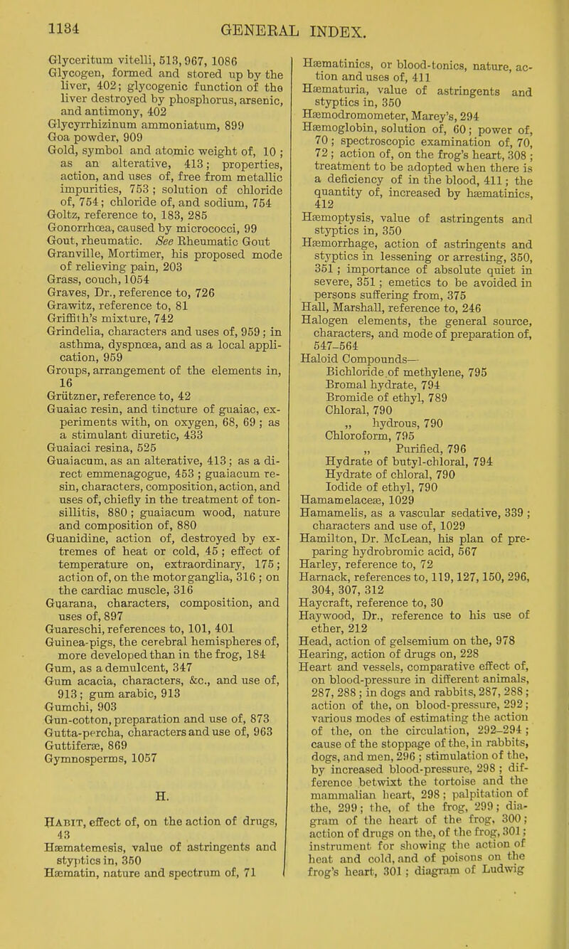 Glyceritum vitelli, 513,967, 1086 Glycogen, formed and stored up by the liver, 402; glycogenic function of the liver destroyed by phosphorus, arsenic, and antimony, 402 Glycyrrhizinum ammoniatum, 899 Goa powder, 909 Gold, symbol and atomic weight of, 10 ; as an alterative, 413; properties, action, and uses of, free from metallic impurities, 753 ; solution of chloride of, 754 ; chloride of, and sodium, 754 Goltz, reference to, 183, 285 Gonorrhoea, caused by micrococci, 99 Gout, rheumatic. See Rheumatic Gout Granville, Mortimer, his proposed mode of relieving pain, 203 Grass, couch, 1054 Graves, Dr., reference to, 726 Grawitz, reference to, 81 Griffith's mixture, 742 Grindelia, characters and uses of, 959; in asthma, dyspnoea, and as a local appli- cation, 959 Groups, arrangement of the elements in, 16 Griitzner, reference to, 42 Guaiac resin, and tincture of guaiac, ex- periments with, on oxygen, 68, 69 ; as a stimulant diuretic, 433 Guaiaci resina, 525 Guaiacum, as an alterative, 413 ; as a di- rect emmenagogue, 453 ; guaiacum re- sin, characters, composition, action, and uses of, chiefly in the treatment of ton- sillitis, 880 ; guaiacum wood, nature and composition of, 880 Guanidine, action of, destroyed by ex- tremes of heat or cold, 45; effect of temperature on, extraordinary, 175; action of, on the motorganglia, 316 ; on the cardiac muscle, 316 Giiarana, characters, composition, and uses of, 897 Guareschi, references to, 101, 401 Guinea-pigs, the cerebral hemispheres of, more developed than in the frog, 184 Gum, as a demulcent, 347 Gum acacia, characters, &c., and use of, 913; gum arabic, 913 Gumchi, 903 Gun-cotton, preparation and use of, 873 Gutta-percha, characters and use of, 963 Guttifera3, 869 Gymnosperms, 1057 H. Habit, effect of, on the action of drugs, 43 Haematemesis, value of astringents and styj)tics in, 360 Hsematin, nature and spectrum of, 71 Hsematinics, or blood-tonics, nature, ac- tion and uses of, 411 Haematuria, value of astringents and styptics in, 350 HEemodromometer, Marey's, 294 Hemoglobin, solution of, 60; power of, 70 ; spectroscopic examination of, 70, 72 ; action of, on the frog's heart, 308 ; treatment to be adopted when there is a deficiency of in the blood, 411; the quantity of, increased by hsematinics, 412 Hemoptysis, value of astringents and styptics in, 350 Hfemorrhage, action of astringents and styptics in lessening or arresting, 350, 351; importance of absolute quiet in severe, 351; emetics to be avoided in persons suffering from, 375 Hall, Marshall, reference to, 246 Halogen elements, the general source, characters, and mode of preparation of, 547-564 Haloid Compounds— Bichloride.of methylene, 795 Bromal hydrate, 794 Bromide of ethyl, 789 Chloral, 790 „ hydrous, 790 Chloroform, 795 Purified, 796 Hydrate of butyl-chloral, 794 Hydrate of chloral, 790 Iodide of ethyl, 790 Hamamelaceae, 1029 Hamamelis, as a vascular sedative, 339 ; characters and use of, 1029 Hamilton, Dr. McLean, his plan of pre- paring hydrobromic acid, 567 Harley, reference to, 72 Harnack, references to, 119,127,150, 296, 304, 307, 312 Haycraft, reference to, 30 Haywood, Dr., reference to his use of ether, 212 Head, action of gelsemium on the, 978 Hearing, action of drugs on, 228 Heart and vessels, comparative effect of, on blood-pressure in different animals, 287, 288 ; in dogs and rabbits, 287, 288; action of the, on blood-pressure, 292; various modes of estimating the action of the, on the circulation, 292-294 ; cause of the stoppage of the, in rabbits, dogs, and men, 296 ; stimulation of the, by increased blood-pressure, 298 ; dif- ference betwixt the tortoise and the mammalian heart, 298 ; palpitation of the, 299; the, of the frog, 299; dia- gram of the heart of the frog, 300; action of drugs on the, of the frog, 301; instrument for showing the action of heat and cold, and of poisons on the frog's heart, 301; diagram of Ludwig