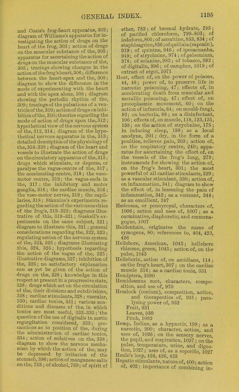 and Coats's frog-heart apparatus, 302; diagram of Williams's apparatus for in- vestigating the action of drugs on the heart of the frog, 303 ; action of drugs on the muscular substance of the, 305 ; appai-atus for ascertaining the action of drugs on the muscular substance of the, 305 ; tracings showing changes in the action of the frog's heart, 306; difference between the heart-apes and the, 308 ; diagram to show the diiference in the mode of experimenting with the heart and with the apex alone, 308 ; diagram showing the periodic rhythm of the, 30i); tracings of the pulsations of a ven- tricle of the, 310; action of drugs on inhi- bition of the, 310; theories regarding the mode of action of drugs upon the, 312 ; hypothetical view of the nervous system of the, 312, 314 ; diagram of the hypo- thetical nervous apparatus in the, 313; detailed description of the physiology of the, 316-328 ; diagram of the heart and vessels to illustrate the action of drugs on the circulatory apparatus of the, 315; drugs which stimulate, or depress, or paralyse the vagus-centre of the, 317 ; the accelerating-centre, 318 ; the vaso- motor centre, 319; the vagus-ends in the, 317 ; the inhibitory and motor ganglia, 316 ; the cardiac muscle, 316 ; the vaso-motor nerves, 318 ; the capil- laries, 318 ; Stannius's experiments re- garding the action of the various cavities of the frog's, 319-322; diagrams illus- trative of this, 319-321; Gaskell's ex- periments on the same subject, 321 ; diagram to illustrate this, 321 ; general considerations regarding the, 322, 323 ; regulating action of the nervous system of the, 324, 325 ; diagi-ams illustrating this, 324, 325; hypothesis regarding the action of the vagus of the, 325; illustrative diagrams, 327; inhibition of the, 326; no satisfactorj' explanation can as yet be given of the action of drugs on the, 328 ; knowledge in this respect at present in a progressive state, 328; drugs which act on the circulation of the, their divisions and subdivisions, 328 ; cardiac stimulants, 328 ; vascular, 330; cardiac tonics, 331; various con- ditions and diseases of the, in which tonics are most useful, 332-335; the question of the use of digitalis in aortic regurgitation considered, 333; pre- cautions as to position of the, during the administration of cardiac tonics, 334; action of sedatives on the, 338 ; diagram to show the nervous mecha- nism by which the action of the, may be depressed by irritation of the stomach, 396; action of manganese salts on the, 753 ; of alcohol, 769; of spirit of ether, 782 ; of bromal hydrate, 795; of purified chloroform, 799-803; of iodoform,805; of aconitine, 833, 834 ; of staphisagrine, 836; of quillaia (saponin), 919 ; of quinine, 946 ; of ipecacuanha, 949; of strychnine, 974 ; of gelsemium, 978; of solanine, 983 ; of tobacco, 992 ; of digitalin, 996 ; of camphor, 1019 ; of extract of ergot, 1071 Heat, effect of, on the power of poisons, 44, 48; power of, to preserve life in narcotic poisoning, 47; effects of, in accelerating death from muscular and metallic poisoning, 47; effect of, on protoplasmic movement, 60; on the action of infusoria, 64; on mould-fungi, 82; on bacteria, 88 ; as a disinfectant, 106; effects of, on muscle, 118,123,131, 138; on the action of strychnine, 176 ; in inducing sleep, 198; as a local anodyne, 201; dry, in the form of a poultice, relieves pain, 203 ; action of, on the respiratory centre, 240; appa- ratus for ascertaining the effect of, on the vessels of the frog's lung, 279; instruments for showing the action of, on the frog's heart, 301; the most powerful of all cardiac stimulants, 329; as a vascular stimulant, 330; action of, on inflammation, 341; diagram to show the etfect of, in lessening the pain of inflammation, 342; as a vesicant, 344; as an emollient, 347 Hedeoma, or pennyroyal, characters of, 1006; action and uses of, 1007; as a carminative, diaphoretic, and emmena- gogue, 1007 Heidenhain, originates the name of zymogens, 80; references to, 404, 423, 426 Hellebore, American, 1045; hellebore rhizome, green, 1045 ; action of, on the pulse, 1045 Helleborin, action of, on ascidians, 114 ; on the frog's heart, 307 ; on the cardiac muscle 316; as a cardiac tonic, 331 Hemiptera, 1090 Hemidesmus root, characters, compo- sition, and use of, 970 Hemlock (conium), composition, action, and therapeutics of, 931; para- lysing power of, 932 Fruit, 931 Leaves, 930 Pitch, 1062 Hemp, Indian, as a hypnotic, 199; as a narcotic, 200; character, action, and uses of, 1026; on the sensory nerves, the pupil, and respiration, 1027; on the pulse, temperature, urine, and diges- tion, 1027; uses of, as a soporific, fo27 Henle's loop, 424, 426, 435 Hepatic stimulants, natiu-e of, 400; action of, 402; importance of combining in-