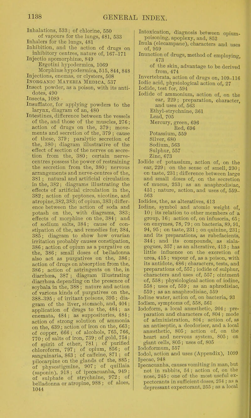Inhalations, 533; of chlorine, 550 of vapours for the lungs, 481, 533 Inhalers for the lungs, 481 Inhibition, and the action of drugs on inhibitory centres, nature of, 167-171 Injectio apomorphinEe, 849 Ergotini hj'podermica, 1069 Morphinte hj'podermica, 515, 844, 848 Injections, enemas, or clysters, 508 Inorganic Materia Medica, 537 Insect powder, as a xDoison, with its anti- dotes, 490 Insecta, 1089 Insufflator, for applying powders to the larynx, diagram of an, 480 Intestines, diiference between the vessels of the, and those of the muscles, 276 ; action of drugs on the, 379; move- ments and secretion of the, 379 ; cause of these, 379; paralytic secretion of the, 380; diagram illustrative of the effect of section of the nerves on secre- tion from the, 380; certain nerve- centres possess the power of restraining the secretion from the, 380; nervous arrangements and nerve-centres of the, 381; natural and artificial circulation in the, 382 ; diagrams illustrating the effects of artificial circulation in the, 382; action of peptones, nicotine, and atropine, 382,383; of opium, 383; differ- ence between the action of soda and potash on the, with diagrams, 383; effects of morphine on the, 384; and of sodium salts, 384; cause of con- stipation of the, and remedies for; 384, 385; diagram to show how ovarian irritation probably causes constipation, 386 ; action of opium as a purgative on the, 386; small doses of belladonna also act as purgatives on the, 386; action of diugs on absorption from the, 386 ; action of astringents on the, in diarrhoea, 387 ; diagram illustrating diarrhoea depending on the presence of scybala in the, 388 ; nature and action of various kinds of purgatives on the, 388-395 ; of irritant poisons, 395; dia- gram of the liver, stomach, and, 404 ; application of drugs to the, 484; as enemata, 484 ; as suppositories, 484; action of strong solution of ammonia on the, 639.; action of iron on the, 663; of copper, 666 ; of alcohols, 765, 766, 770; of salts of iron, 739 ; of gold, 754; of spirit of ether, 781 ; of purified chloroform, 797; of opium, 856; of sanguinaria, 863 ; of catfeine, 871; of pilocarpine on the glands of the, 885 ; of physostigraine, 907; of quillaia (saponin), 918 ; of ipecacuanha, 949 ; of sulphate of strychnine, 972; of belladonna or atropine, 988 ; of aloes, 1044 Intoxication, diagnosis between opium- poisoning, apoplexy, and, 852 Inula (elecampane), characters and uses of, 959 Inunction of drugs, method of emplovine- 473 ' ^' of the skin, advantage to be derived from, 474 Invertebrata, action of drugs on, 109-116 Iodic acid, physiological action of, 27 Iodide, test for, 594 Iodide of ammonium, action of, on the ear, 229 ; preparation, character, and uses of, 563 Ethyl-strychnine, 361 Lead, 705 Mercury, green, 696 Bed, 696 Potassium, 569 Silver, 680 Sodium, 563 Sulphur, 557 Zinc, 673 Iodide of potassium, action of, on the ear, 229; on the sense of smeU, 230; on taste, 231; difference between large and small doses of, on the secretion of mucus, 253; as an anaphrodisiac, 451; nature, action, and uses of, 559- 563 Iodides, the, as alteratives, 413 Iodine, symbol and atomic weight of, 10; its relation to other members of a group, 16 ; action of, on infusoria, 65 ; on enzymes, 78, 79; on bacteria, 89, 91, 94, 95 ; on taste, 231; on quinine, 231; and its preparations, as rubefacients, 344; and its compounds, as siala- gogues, 357 ; as an alterative, 413 ; has little influence on the excretion of urea, 415 ; vapour of, as a poison, with its antidote, 486; characters, tests, and preparations of, 557 ; iodide of sulphur, characters and uses of, 557; ointment of, 558; physiological action of iodine, 558 ; uses of, 559 ; as an aphrodisiac, 559 ; as an anaphrodisiac, 559 Iodine water, action of, on bacteria, 93 lodism, symptoms of, 558, 561 Iodoform, a local anajsthetic, 204; pre- paration and characters of, 804 ; mode of administration, 804; action of, as an antiseptic, a deodoriser, and a local anaesthetic, 805; action of, on the heart and nervous system, 805; on giant cells, 805; uses of, 805 lodoformum, 557 lodol, action and uses (Appendix), 1009 Ipecac, 948 Ipecacuanha, causes vomiting in man, but not in rabbits, 54; action of, on the nose, 245; one of the most useful ex- pectorants in sufficient doses, 254 ; as a depressant expectorant, 255 ; as a local