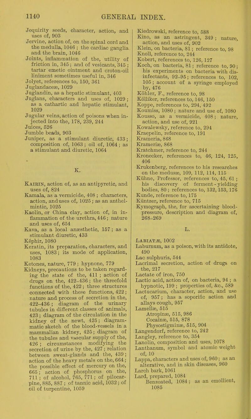 Jequirity seeds, character, action, and uses of, 903 Jervine, action of, on the spinal cord and the medulla, 1046 ; the cardiac ganglia and the brain, 1046 Joints, inflammation of the, utility of friction in, 345; and of vesicants, 345 ; tartar emetic ointment and croton-oil liniment sometimes useful in, 346 Jolyet, references to, 150, 361 Juglandacese, 1029 Juglandin, as a hepatic stimulant, 403 Juglans, characters and uses of, 1029 ; as a cathartic and hepatic stimulant, 1029 Jugular veins, action of poisons when in- jected into the, 178, 239, 244 Juices, 526 Jumble beads, 903 Juniper, as a stimulant diuretic, 433; composition of, 1063 ; oil of, 1064; as a stimulant and diuretic, 1064 Kairin, action of, as an antipyretic, and uses of, 824 Kamala, as a vermicide, 408 ; characters, action, and uses of, 1025 ; as an anthel- mintic, 1025 Kaolin, or China clay, action of, in in- flammation of the urethra, 446; nature and uses of, 654 Kava, as a local anesthetic, 157; as a stimulant diuretic, 433 Kephir, 1080 Keratin, its preparation, characters, and uses, 1083; its mode of application, 1083 Ketones, nature, 779 ; hypnone, 779 Kidneys, precautions to be taken regard- ing the state of the, 411 ; action of drugs on the, 422-436 ; the threefold functions of the, 422 ; three structures connected with these functions, 422 ; nature and process of secretion in the, 422-436 ; diagram of the urinary tubules in difFerent classes of animals, 423 ; diagram of the circulation in the kidney of the newt. 425; diagram- matic sketch of the blood-vessels in a mammalian kidney, 425; diagram of the tubules and vascular supply of the, 426 ; circumstances modifying the secretion of urine by the, 427 ; relation between sweat-glands and the, 439; action of the heavy metals on the, 664; the possible effect of mercury on the, 665; action of phosphorus on the, 711 ; of alcohol, 765, 771; of pilocar- pine, 885, 887 ; of tannic acid, 1032; of oil of turpentine, 1059 Kiedrowski, reference to, 588 Kino, as an astringent, 349 ; nature, action, and uses of, 902 Klein, on bacteria, 81; reference to, 98 Knoll, reference to, 244 Kobert, references to, 126,127 Koch, on bacteria, 81; reference to, 90; his experiments on bacteria with dis- infectants, 92-95; references to, 102, 105; account of a syringe employed by, 476 Kohler, F., reference to, 98 Kolliker, references to, 146, 150 Koppe, references to, 294, 492 Koumiss, 1080 ; nature and use of, 1080 Kousso, as a vermicide, 408; nature, action, and use of, 921 Kowalewsky, reference to, 294 Kraepelin, reference to, 191 Krameria, 868 Kramerise, 868 Kratchmer, reference to, 244 Kronecker, references to, 46, 124, 125, 406 Kirukenberg, references to his researches on the medusas, 109, 112, 114, 115 Kiihne, Professor, references to, 45, 61 ; his discovery of ferment - yielding bodies, 80 ; references to, 132,153, 176 Kunde, reference to, 175 Kiintzer, reference to, 715 Kymograph, the, for ascertaining blood- pressure, description and diagram of, 268-269 LABIATiE, 1002 Laburnum, as a poison, with its antidote, 490 Lac sulphuris, 544 Lacrimal secretion, action of drugs on the, 217 Lactate of iron, 750 Lactic acid, action of, on bacteria, 94 ; a hypnotic, 199 ; properties of, &c., 589 Lactucarium, character, action, and use of, 957; has a soporific action and allays cough, 957 Lamella, 515 Atropinas, 515, 986 Cocaince, 515, 878 Physostigminas, 515, 904 Langendorf, reference to, 242 Langley, reference to, 354 Lanolin, composition and uses, 1078 Lanthanum, symbol and atomic weight of, 10 Lappa, characters and uses of, 960; as an alterative, and in skin diseases, 960 Larch bark, 1061 Lard, prepared, 1084 Benzoated, 1084 ; as an emollient, 1085