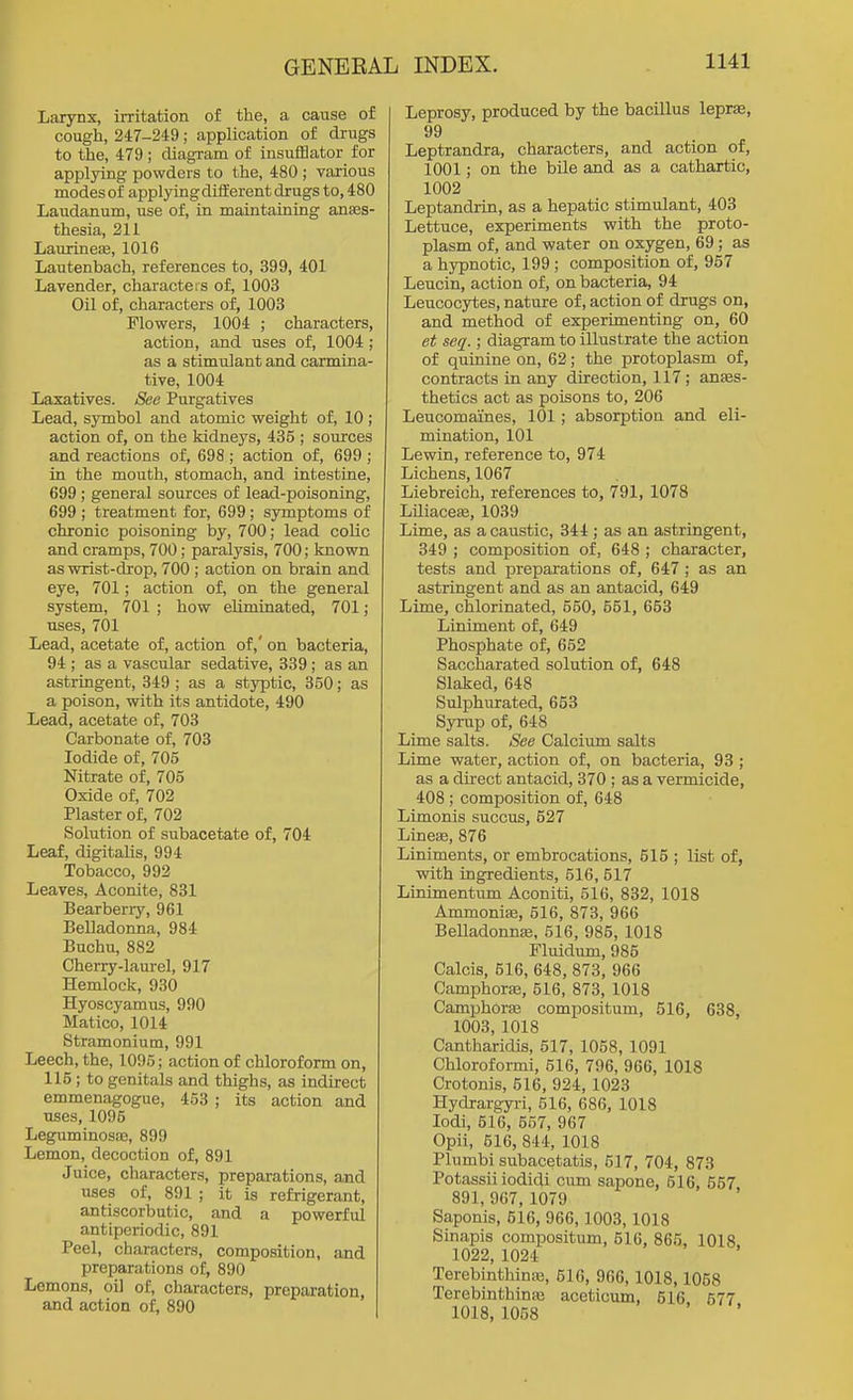 Larynx, irritation of the, a cause of cough, 247-249; application of drugs to the, 479; diagram of insufflator for applying powders to the, 480 ; various modes of applying different drugs to, 480 Laudanum, use of, in maintaining anaes- thesia, 211 LaurineiB, 1016 Lautenbach, references to, 399, 401 Lavender, characters of, 1003 Oil of, characters of, 1003 Flowers, 1004 ; characters, action, and uses of, 1004 ; as a stimulant and carmina- tive, 1004 Laxatives. See Purgatives Lead, symbol and atomic weight of, 10; action of, on the kidneys, 435 ; sources and reactions of, 698 ; action of, 699 ; in the mouth, stomach, and intestine, 699 ; general sources of lead-poisoning, 699 ; treatment for, 699; symptoms of chronic poisoning by, 700; lead colic and cramps, 700; paralysis, 700; known as wrist-djop, 700 ; action on brain and eye, 701; action of, on the general system, 701 ; how eUmLnated, 701; uses, 701 Lead, acetate of, action of,' on bacteria, 94 ; as a vascular sedative, 339 ; as an astringent, 349 ; as a styptic, 350; as a poison, with its antidote, 490 Lead, acetate of, 703 Carbonate of, 703 Iodide of, 705 Nitrate of, 705 Oxide of, 702 Plaster of, 702 Solution of subacetate of, 704 Leaf, digitalis, 994 Tobacco, 992 Leaves, Aconite, 831 Bearberry, 961 Belladonna, 984 Buchu, 882 Cherry-laurel, 917 Hemlock, 930 Hyoscyamus, 990 Matico, 1014 Stramonium, 991 Leech, the, 1095; action of chloroform on, 115; to genitals and thighs, as indirect emmenagogue, 453 ; its action and uses, 1095 Leg^minosre, 899 Lemon, decoction of, 891 Juice, characters, preparations, and uses of, 891 ; it is refrigerant, antiscorbutic, and a powerful antiperiodic, 891 Peel, characters, composition, and preparations of, 890 Lemons, oil of, characters, preparation, and action of, 890 Leprosy, produced by the bacillus lepr», 99 Leptrandra, characters, and action of, 1001; on the bile and as a cathartic, 1002 Leptandrin, as a hepatic stimulant, 403 Lettuce, experiments with the proto- plasm of, and water on oxygen, 69; as a hypnotic, 199 ; composition of, 957 Leucin, action of, on bacteria, 94 Leucocytes, nature of, action of drugs on, and method of experimenting on, 60 et seq.; diagram to illustrate the action of quinine on, 62; the protoplasm of, contracts in any direction, 117; anes- thetics act as poisons to, 206 Leucomaines, 101; absorption and eli- mination, 101 Lewin, reference to, 974 Lichens, 1067 Liebreich, references to, 791, 1078 Liliacefe, 1039 Lime, as a caustic, 344 ; as an astringent, 349 ; composition of, 648 ; character, tests and preparations of, 647; as an astringent and as an antacid, 649 Lime, chlorinated, 550, 551, 653 Liniment of, 649 Phosphate of, 652 Saccharated solution of, 648 Slaked, 648 Sulphurated, 653 Syrup of, 648 Lime salts. See Calcium salts Lime water, action of, on bacteria, 93 ; as a direct antacid, 370 ; as a vermicide, 408 ; composition of, 648 Limonis succus, 527 LincEe, 876 Liniments, or embrocations, 515 ; list of, with ingredients, 516, 517 Linimentum Aconiti, 516, 832, 1018 AmmoniiB, 516, 873, 966 BeUadonnsB, 516, 985, 1018 Fluidirm, 985 Calcis, 516, 648, 873, 966 CamphorEB, 516, 873, 1018 Camphorse compositum, 516, 638, 1003, 1018 Cantharidis, 517, 1058, 1091 Chloroformi, 516, 796, 966, 1018 Crotonis, 516, 924,1023 Hydrargyri, 516, 686, 1018 lodi, 516, 667, 967 Opii, 516, 844, 1018 Plumbi subacetatis, 517, 704, 873 Potassii iodidi cum sapone, 516, 557 891, 967, 1079 Saponis, 516, 966,1003,1018 Sinapis compositum, 516, 865, 1018 1022, 1024 TerebinthiuEe, 516, 966, 1018,1058 Terebinthinaj aceticum, 616 577 1018, 1058