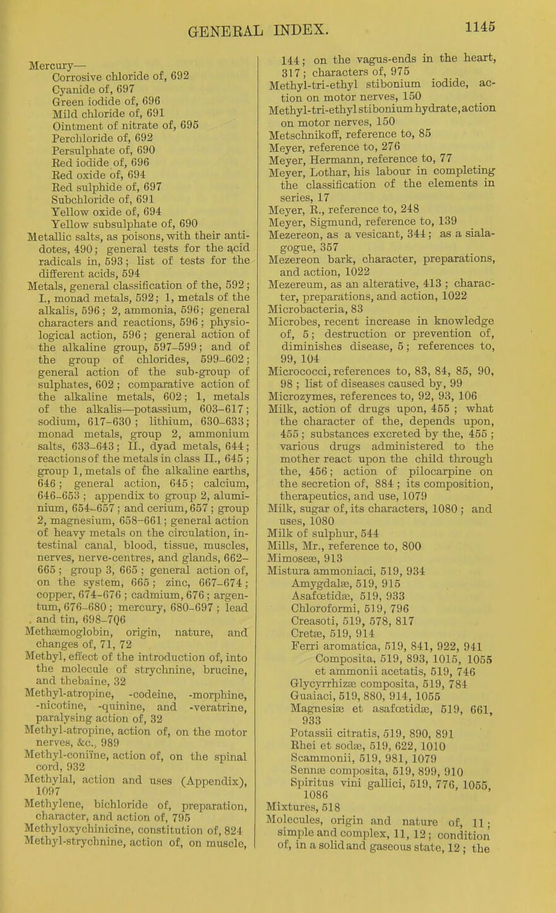 Mercury— Corrosive chloride of, 692 Cyanide of, 697 Green iodide of, 696 Mild chloride of, 691 Ointment of nitrate of, 696 Percliloride of, 692 Persulphate of, 690 Eed iodide of, 696 Ked oxide of, 694 Red sulphide of, 697 Subchloride of, 691 Yellow oxide of, 694 Yellow subsulphate of, 690 Metallic salts, as poisons, with their anti- dotes, 490; general tests for the acid radicals in, 593; list of tests for the different acids, 594 Metals, general classification of the, 592 ; I., monad metals, 592; 1, metals of the alkalis, 596 ; 2, ammonia, 596; general characters and reactions, 596 ; physio- logical action, 596 ; general action of the alkaline group, 597-599; and of the group of chlorides, 599-602; general action of the sub-group of sulphates, 602 ; comparative action of the alkaline metals, 602; 1, metals of the alkalis—potassium, 603-617; sodium, 617-630; lithium, 630-633; monad metals, group 2, ammonium salts, 633-643 ; 11., dyad metals, 644 ; reactions of the metals in class II., 645 ; group 1, metals of fhe alkaline earths, 646; general action, 645; calcium, 646-653 ; appendix to grouj) 2, alumi- nium, 654-657 ; and cerium, 657 ; group 2, magnesium, 658-661; general action of heavy metals on the circulation, in- testinal canal, blood, tissue, muscles, nerves, nerve-centres, and glands, 662- 665 ; group 3, 665 ; general action of, on the system, 665; zinc, 667-674; copper, 674-676 ; cadmium, 676; argen- tum, 676-680; mercury, 680-697 ; lead . and tin, 698-706 Methajmoglobin, origin, nature, and changes of, 71, 72 Methyl, effect of the introduction of, into the molecule of strychnine, brucine, and thebaine, 82 Methyl-atropine, -codeine, -morphine, -nicotine, -quinine, and -veratrine, paralysing action of, 32 Methyl-atropine, action of, on the motor nerves, Sec, 989 Methyl-coniine, action of, on the spinal cord, 932 Methylal, action and uses (Appendix), 1097 Methylene, bichloride of, preparation, character, and action of, 795 Methyloxychinicine, constitution of, 824 Methyl-strychnine, action of, on muscle, 144; on the vagus-ends in the heart, 317; characters of, 975 Methyl-tri-ethyl stibonium iodide, ac- tion on motor nerves, 150 Methyl-tri-ethyl stibonium hydrate, action on motor nerves, 150 Metschnikoff, reference to, 85 Meyer, reference to, 276 Meyer, Hermaim, reference to, 77 Meyer, Lothar, his labour in completing the classification of the elements in series, 17 Meyer, R., reference to, 248 Meyer, Sigmund, reference to, 139 Mezereon, as a vesicant, 344; as a siala- gogue, 357 Mezereon bark, character, preparations, and action, 1022 Mezereum, as an alterative, 413 ; charac- ter, preparations, and action, 1022 Microbacteria, 83 Microbes, recent increase in knowledge of, 5; destruction or prevention of, diminishes disease, 5; references to, 99, 104 Micrococci, references to, 83, 84, 85, 90, 98 ; list of diseases caused by, 99 Microzymes, references to, 92, 93, 106 Milk, action of drugs upon, 455 ; what the character of the, depends upon, 455 ; substances excreted by the, 455 ; various drugs administered to the mother react upon the child through the, 456; action of pilocarpine on the secretion of, 884 ; its composition, therapeutics, and use, 1079 Milk, sugar of, its characters, 1080 ; and uses, 1080 Milk of sulphur-, 544 Mills, Mr., reference to, 800 MimoseEe, 913 Mistura ammoniaci, 519, 934 Amygdalae, 519, 915 Asafoetida3, 519, 933 Chloroformi, 519, 796 Creasoti, 519, 578, 817 Gretas, 519, 914 Ferri aromatica, 519, 841, 922, 941 Composita, 519, 893, 1015, 1055 et ammonii acetatis, 519, 746 Glycyrrhizas composita, 519, 784 Guaiaci, 519, 880, 914, 1055 Magnesite et asafoetidEe, 519, 661, 933 Potassii citratis, 519, 890, 891 Rhei et sodfE, 519, 622, 1010 Scammonii, 519, 981, 1079 SenniB composita, 519, 899, 910 Spiritus vini gallici, 519, 776, 1055 1086 Mixtures, 518 Molecules, origin and nature of, 11; simple and complex, 11, 12; condition of, in a solid and gaseous state, 12 ; the