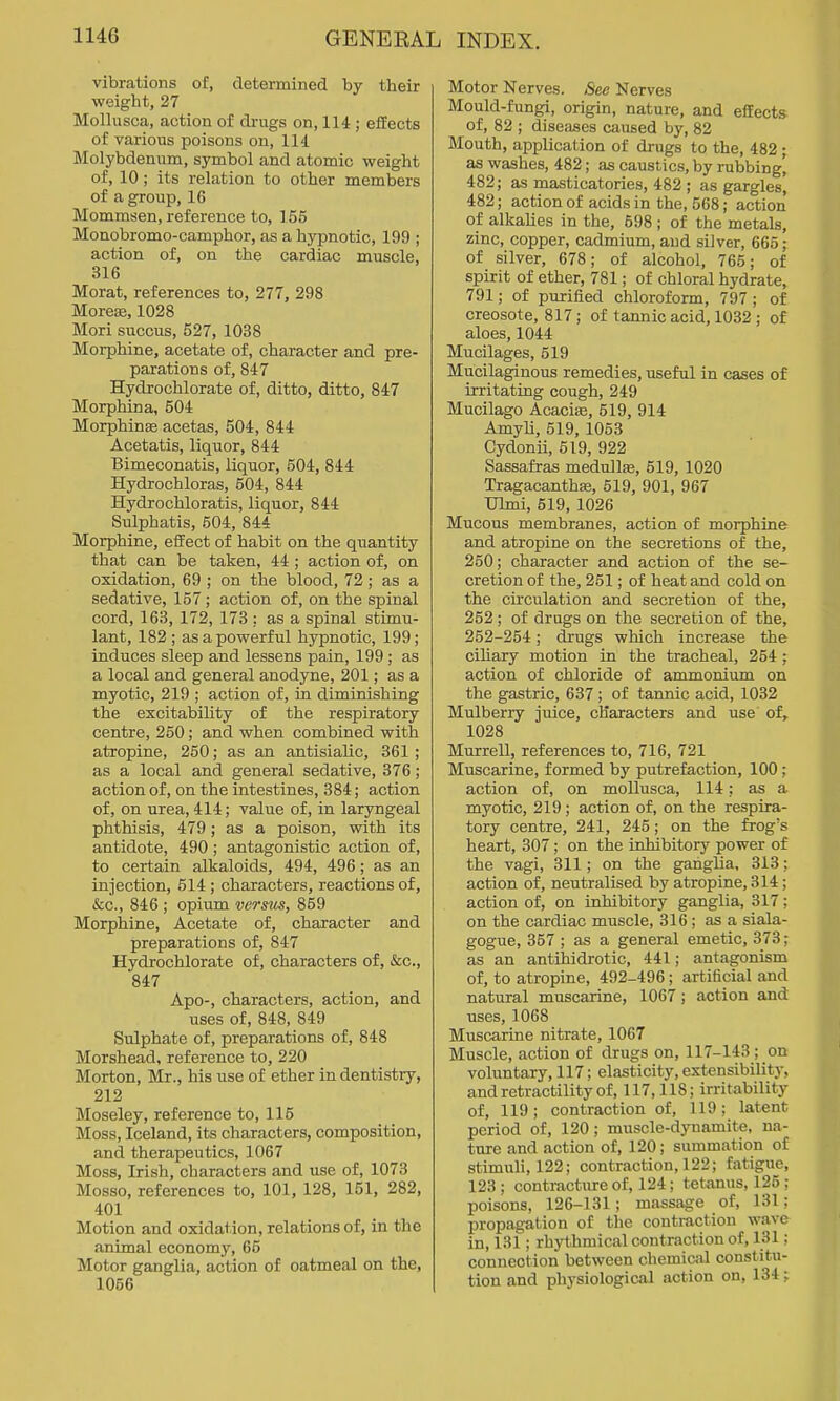 vibrations of, determined by their weight, 27 Mollusca, action of drugs on, 114; effects of various poisons on, 114 Molybdenum, symbol and atomic weight of, 10; its relation to other members of a group, 16 Mommsen, reference to, 155 Monobromo-camphor, as a hypnotic, 199 ; action of, on the cardiac muscle, 316 Morat, references to, 277, 298 Morese, 1028 Mori succus, 527, 1038 Moi-phine, acetate of, character and pre- parations of, 847 Hydrochlorate of, ditto, ditto, 847 Morphina, 504 Morphinse acetas, 504, 844 Acetatis, liquor, 844 Bimeconatis, liquor, 504, 844 Hydrochloras, 504, 844 Hydrochloratis, liquor, 844 Sulphatis, 504, 844 Morphine, effect of habit on the quantity that can be taken, 44; action of, on oxidation, 69 ; on the blood, 72; as a sedative, 157 ; action of, on the spinal cord, 163, 172, 173 : as a spinal stimu- lant, 182 ; as a powerful hypnotic, 199; induces sleep and lessens pain, 199; as a local and general anodyne, 201; as a myotic, 219 ; action of, in diminishing the excitabihty of the respiratory centre, 250; and when combined with atropine, 250; as an antisialic, 361 ; as a local and general sedative, 376; action of, on the intestines, 384; action of, on urea, 414; value of, in laryngeal phthisis, 479; as a poison, with its antidote, 490; antagonistic action of, to certain alkaloids, 494, 496; as an injection, 514 ; characters, reactions of, &c., 846 ; opiiim versus, 869 Morphine, Acetate of, character and preparations of, 847 Hydrochlorate of, characters of, &c,, 847 Apo-, characters, action, and uses of, 848, 849 Sulphate of, preparations of, 848 Morshead, reference to, 220 Morton, Mr., his use of ether in dentistry, 212 Moseley, reference to, 115 Moss, Iceland, its characters, composition, and therapeutics, 1067 Moss, Irish, characters and use of, 1073 Mosso, references to, 101, 128, 151, 282, 401 Motion and oxidation, relations of, in the animal economy, 65 Motor ganglia, action of oatmeal on the, 1056 Motor Nerves. See Nerves Mould-fungi, origin, nature, and effects of, 82 ; diseases caused by, 82 Mouth, application of drugs to the, 482 ; as washes, 482; as caustics, by rubbing' 482; as masticatories, 482 ; as gargles] 482; action of acids in the, 568; action of alkalies in the, 598 ; of the metals, zinc, copper, cadmium, and silver, 665; of silver, 678; of alcohol, 765; of spirit of ether, 781; of chloral hydrate, 791; of purified chloroform, 797 ; of creosote, 817; of tannic acid, 1032 ; of aloes, 1044 Mucilages, 519 Mucilaginous remedies, useful in cases of irritating cough, 249 Mucilago Acacise, 519, 914 AmyU, 519, 1053 Cydonii, 519, 922 Sassafras medullae, 519, 1020 Tragacanthse, 519, 901, 967 Uhni, 519, 1026 Mucous membranes, action of morphine and atropine on the secretions of the, 250; character and action of the se- cretion of the, 251; of heat and cold on the circulation and secretion of the, 252; of drugs on the secretion of the, 252-254; drugs which increase the cihary motion in the tracheal, 254; action of chloride of ammonium on the gastric, 637; of tannic acid, 1032 Mulberry juice, characters and use of, 1028 Murrell, references to, 716, 721 Muscarine, formed by putrefaction, 100; action of, on mollusca, 114; as a myotic, 219; action of, on the respira- tory centre, 241, 245; on the frog's heart, 307; on the inhibitory power of the vagi, 311; on the ganglia, 313; action of, neutralised by atropine, 314; action of, on inhibitory ganglia, 317; on the cardiac muscle, 316; as a siala- gogue, 357 ; as a general emetic, 373; as an antihidrotic, 441; antagonism of, to atropine, 492-496; artificial and natural muscarine, 1067; action and uses, 1068 Muscarine nitrate, 1067 Muscle, action of drugs on, 117-143 ; on voluntary, 117; elasticity, extensibility, and retractility of, 117,118; irritability of, 119; contraction of, 119; latent period of, 120; muscle-dynamite, na- ture and action of, 120; summation of stimuli, 122; contraction, 122; fatigue, 123 ; contracture of, 124; tetanus, 125 : poisons, 126-131; massage of, 131; propagation of the contraction wave in, 131; rhythmical contraction of, 131: connection between chemical constitu- tion and physiological action on, 134;