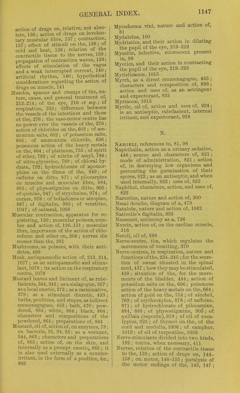 action of drugs on, relative, not abso- lute, 136 ; action of drugs on involun- tary muscular fibre, 137 ; contraction, 137; effect of stimuli on the, 138; of cold and heat, 138; relation of the contractile tissue to the nerves, 139 ; propagation of contraction waves, 139; effects of stimulation of the vagus and a weak interrupted current, 140 ; artificial rhythm, 140; hypothetical considerations regarding the action of drugs on muscle, 141 iMuscles, spasms and cramps of the, na- ture, cause, and general treatment of, 212-214; of the eye, 216 et seq.; of respiration, 235; difEerence between the vessels of the intestines and those of the, 276 ; the vaso-motor centre has no power over the vessels of the, 276; action of chlorides on the, 602 ; of am- monium salts, 602 ; of potassium salts, 605; of ammonium chloride, 636; poisonous action of the heavy metals on the, 664 ; of platinum, 755 ; of spirit of ether, 782 ; of nitrite of amyl, 786 ; of nitro-glycerine, 789 ; of chloral hy- drate, 792; hydrochlorate of apomor- phine on the fibres of the, 849; of cafi:eine on ditto, 871 ; of pilocarpine on muscles and muscular fibre, 884, 885; of physostigmine on ditto, 905 ; of quinine, 947; of strychnine, 974 ; of curare, 976 ; of belladonna or atropine, 987; of digitaUn, 995; of veratrine, 1047 ; of oatmeal, 1056 Muscular contraction, apparatus for re- gistering, 120 ; muscular poisons, num- ber and action of, 126-131; muscular fibre, importance of the action of chlo- roform and ether on, 206 ; nerves die sooner than the, 281 Mushrooms, as poisons, with their anti- dotes, 490 Musk, antispasmodic action of, 213, 214, 1077 ; as an antispasmodic and stimu- lant, 1078 ; its action on the respiratory centre, 1078 Mustard leaves and liniment of, as rube- facients, 344,345 ; as a sialagogue, 357 ; as a local emetic, 373 ; as a carminative, 379; as a stimulant diuretic, 433; baths, poultices, and stupes, as indirect emmenagogues, 453; bath, 470; pow- dered, 864 ; white, 864 ; black, 864 ; characters and compositions of the powdered, 864 ; preparations of, 864 Mustard, oil of, action of, on enzymes, 78; on bacteria, 91, 94, 95; as a vesicant, 344, 865 ; characters and preparations of, 865 ; action of, on the skin, and internally as a prompt emetic, 865 ; it is also used externally as a counter- irritant, in the form of a poultice, &c., 865 Mycoderma vini, nature and action of, 81 Mydaleine, 100 Mydriatics, and their action in dilating the pupil of the eye, 219-222 Myositis, infective, micrococci present in, 99 Myotics, and their action in contracting the pupil of the eye, 219-223 Myristicaceae, 1015 • Myrrh, as a direct emmenagogue, 453 ; characters and composition of, 893 ; action and uses of, as an astringent and expectorant, 893 MyrtaccEe, 1015 Myrtle, oil of, action and uses of, 924; is an antiseptic, rubefacient, internal irritant, and expectorant, 924 N. Naegeli, references to, 81, 98 Naphthalin, action as a urinary sedative, 446 ; source and characters of, 821; mode of administration, 821 ; action of, in destroying low organisms and preventing the germination of their spores, 822 ; as an antiseptic, and when used internally, 822 ; uses of, 822 Naphthol, characters, action, and uses of, 822 Narcotics, nature and action of, 200 Nasal douche, diagram of a, 478 Nataloin, nature and action of, 1042 Nativelle's digitalin, 995 Nauseant, antimony as a, 726 Nerein, action of, on the cardiac muscle, 316 Neroli, oil of, 888 Nerve-centre, the, which regnlates the movements of vomiting, 370 Nerve-centres, in respiration, nature and functions of the, 234-245 ; for the secre- tion of sweat situated in the spinal cord, 437 ; how they may be stimulated, 438 ; situation of the, for the move- ments of the bladder, 444; action of potassium salts on the, 606; poisonous action of the heavy metals on the, 664 ; action of gold on the, 754 ; of alcohol, 769 ; of erythroxylon, 878 ; of caffeine, 871; of hydrochlorate of pilocarpine, 884, 885 ; of physostigmine, 905 ; of quillaia (saponin), 919 ; of oil of euca- lyptus, 925 ; of thymol on the, of the cord and medulla, 1006 ; of camphor, 1019; of oil of turpentine, 1059 Nerve-stimulants divided into two kinds, 192 ; tonics, when necessary, 411 Nerves, relation of the contractile tissue to the, 139 ; action of drugs on, 144- 158; on.motor, 146-155; paralysis of the motor endings of the, 143, 147 ;