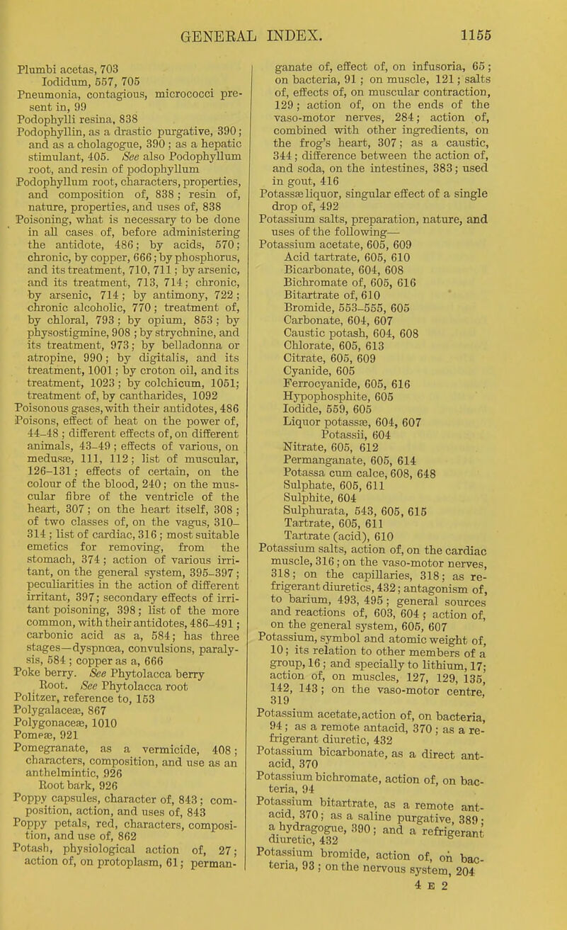 Plumbi acetas, 703 lodidum, 557, 705 Pneumonia, contagious, micrococci pre- sent in, 99 Podophylli resina, 838 Podophyllin, as a drastic purgative, 390; and as a cholagogue, 390 ; as a hepatic stimulant, 405. See also Podophyllum root, and resin of podophyllum Podophyllum root, characters, properties, and composition of, 838 ; resin of, nature, properties, and uses of, 838 Poisoning, what is necessary to be done in all cases of, before administering the antidote, 486; by acids, 670; chronic, by copper, 666; by phosphorus, and its treatment, 710, 711; by arsenic, and its treatment, 713, 714; chronic, by arsenic, 714 ; by antimony, 722 ; chronic alcoholic, 770; treatment of, by chloral, 793; by opium, 853 ; by physostigmine, 908 ; by strychnine, and its treatment, 973; by belladonna or atropine, 990; by digitalis, and its treatment, 1001; by croton oil, and its treatment, 1023 ; by colchicum, 1051; treatment of, by cantharides, 1092 Poisonous gases, with their antidotes, 486 Poisons, effect of heat on the power of, 44-48 ; different effects of, on different animals, 43-49 ; effects of various, on medusfe. 111, 112; list of muscular, 126-131; effects of certain, on the colour of the blood, 240; on the mus- cular fibre of the ventricle of the heart, 307; on the heart itself, 308 ; of two classes of, on the vagus, 310- 314 ; list of cardiac, 316 ; most suitable emetics for removing, from the stomach, 374; action of various irri- tant, on the general system, 395-397; peculiarities in the action of different irritant, 397; secondary effects of irri- tant poisoning, 398; list of the more common, with their antidotes, 486-491; carbonic acid as a, 584; has three stages—dyspnoea, convulsions, paraly- sis, 584 ; copper as a, 666 Poke berry. See Phytolacca berry Root. See Phytolacca root Politzer, reference to, 163 Polygalaceaa, 867 Polygonaceaj, 1010 Pompffi, 921 Pomegranate, as a vermicide, 408; characters, composition, and use as an anthelmintic, 926 Root bark, 926 Poppy capsules, character of, 843; com- position, action, and uses of, 843 Poppy petals, red, characters, composi- tion, and use of, 862 Potash, physiological action of, 27; action of, on protoplasm, 61; perman- ganate of, effect of, on infusoria, 66; on bacteria, 91 ; on muscle, 121; salts of, effects of, on muscular contraction, 129; action of, on the ends of the vaso-motor nerves, 284; action of, combined with other ingredients, on the frog's heart, 307; as a caustic, 344; difference between the action of, and soda, on the intestines, 383; used in gout, 416 Potassfe liquor, singular effect of a single drop of, 492 Potassium salts, preparation, nature, and uses of the following— Potassium acetate, 605, 609 Acid tartrate, 605, 610 Bicarbonate, 604, 608 Bichromate of, 605, 616 Bitartrate of, 610 Bromide, 553-555, 605 Carbonate, 604, 607 Caustic potash, 604, 608 Chlorate, 605, 613 Citrate, 605, 609 Cyanide, 605 Ferrocyanide, 605, 616 Hypophosphite, 605 Iodide, 559, 605 Liquor potassfs, 604, 607 Potassii, 604 Nitrate, 605, 612 Permanganate, 605, 614 Potassa cum calce, 608, 648 Sulphate, 606, 611 Sulphite, 604 Sulphurata, 543, 605, 616 Tartrate, 605, 611 Tartrate (acid), 610 Potassium salts, action of, on the cardiac muscle, 316; on the vaso-motor nerves, 318; on the capillaries, 318; as re- frigerant diuretics, 432; antagonism of, to barium, 493, 495 ; general sources and reactions of, 603, 604 ; action of, on the general system, 605, 607 Potassium, symbol and atomic weight of, 10; its relation to other members of a' group, 16; and specially to lithium, 17; action of, on muscles, 127, 129, 135, 142, 143; on the vaso-motor centre' 319 Potassium acetate, action of, on bacteria, 94; as a remote antacid, 370 ; as a re- frigerant diuretic, 432 Potassium bicarbonate, as a direct ant- acid, 370 Potassium bichromate, action of, on bac- teria, 94 Potassium bitartrate, as a remote ant- acid, 370; as a saline purgative 389 • a hydragogue, 390 ; and a refrigerant diuretic, 432 ^ Potassium bromide, action of, on bac- teria, 93 ; on the nervous system, 204 4 E 2