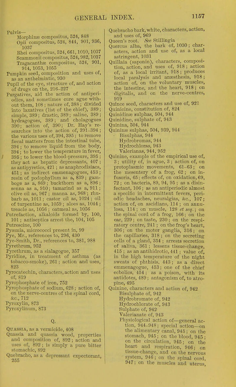 Pulvis— MorphinsB compositus, 524, 848 Opii compositus, 524, 844, 901, 936, 1037 Khei compositus, 524,661,1010,1037 Scammonii compositus, 524,982,1037 Tragacanthae compositus, 524, 901, 914, 1053, 1055 Pumpkin seed, composition and uses of, as an anthelmintic, 930 Pupil of the eye, structure of, and action of drugs on the, 216-227 Purgatives, aid the action of antiperi- odics, and sometimes cure ague with- out them, 108 ; nature of, 388 ; divided into laxatives (list of the chief), 389 ; simple, 389; drastic, 389; saline, 389 ; hydragogues, 389; and cholagogues 390; action of, 390; Dr. Hay's re- searches into the action of, 391-394 ; the various uses of, 394,395; to remove fiEcal matters from the intestinal tube, 394 ; to remove liquid from the body, 394; to lower the temperature in fever, 395; to lower the blood-pressure, 395 ; they act as hepatic depressants, 407 ; as antipyretics, 421 ; as anaphrodisiacs, 451; as indirect emmenagogues, 453 ; resin of podophyllum as a, 839 ; gam- boge as a, 869 ; buckthorn as a, 896 ; senna as a, 910; tamarind as a, 911; olive oil as, 967 ; manna as, 968 ; rhu- barb as, 1011; castor oil as, 1024 ; oil of turpentine as, 1059 ; aloes as, 1044; treacle as, 1056 ; oatmeal as, 1056 Putrefaction, alkaloids formed by, 100, 101; antiseptics arrest the, 104, 105 Putrescine, 100 Pysemia, micrococci present in, 99 Pye, Mr., references to, 296, 430 Pye-Smith, Dr., references to, 381, 988 Pyrethrum, 952 Pyrethrum, as a sialagogue, 357 Pyridine, in treatment of asthma (as tobacco-smoke), 261; action and uses, 823 Pyrocatechin, characters, action and uses of, 819 Pyrophosphate of iron, 752 Pyrophosphate of sodium, 628; action of, on the nerve-centres of the spinal cord, &c., 712 Pyroxylin, 873 Pyroxylinum, 873 Q. Quassia, as a vennicide, 408 Quassia and quassia wood, properties and composition of, 892; action and uses of, 892 ; is simply a pure bitter stomachic, 892 Quebracho, as a depressant expectorant, 255 Quebracho bark, white, characters, action, and uses of, 969 Queen's root. See Stillingia Quercus alba, the bark of, 1030; char- acters, action and use of, as a local astringent, 1031 Quillaia (saponin), characters, composi- tion, action, and uses of, 918; action of, as a local irritant, 918; produces local paralysis and anesthesia, 918; action of, on the voluntary muscles, the intestine, and the heart, 918; on digitalis, and on the nerve-centres, 919 Quince seed, characters and use of, 921 Quinicine, constitution of, 824 QuinidinEe sulphas, 504, 944 Quinidine, sulphate of, 943 Quinina, 504, 944 Quininee sulphas, 504, 939, 944 Bisulphas, 944 Hydrobromas, 944 Hydrochloras, 943 Valerianas, 944, 952 Quinine, example of the empirical use of, 3 ; utility of, in ague, 3 ; action of, on protoplasmic movements, 61-63; on the mesentery of a frog, 62; on in- fusoria, 65; elTects of, on oxidation, 69, 72 ; on bacteria, 89, 94, 95 ; as a disin- fectant, 106 ; as an antiperiodic almost a specific in intermittent fevers, peri- odic headaches, neuralgias, &c., 107; action of, on ascidians, 114 ; on anmi- losa, 114 ; on muscle, 128 et seq.; on the spinal cord of a frog, 166; on the ear, 229 ; on taste, 230 ; on the respi- ratory centre, 241; on the frog's heart, ' 306; on the motor ganglia, 316; on the capillaries, 318 ; on the secreting cells of a gland, 354 ; arrests secretion of saliva, 361; lessens tissue-change, 415 ; as an antihidrotic, 441; value of, in the high temperature of the night sweats of phthisis, 443 ; as a direct emmenagogue, 453; one of the chief ecbolics, 454; as a poison, with its antidotes, 489; antagonism of, to atro- pine, 495 Quinine, characters and action of, 942 Bisulphate of, 942 Hydrobromate of, 942 Hydrochlorate of, 943 Sulphate of, 942 Valerianate of, 943 Physiological action of—general ac- tion, 944-948; special action—on the alimentary canal, 946 ; on the stomach, 945; on the blood, 945 ; on the circulation, 945; on the heart and respiration, 946; on tissue-change, and on the nervous system, 946; on the spinal cord, 947; on the muscles and uterus.