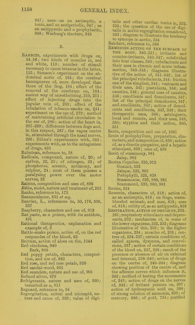 947; uses—as an antiseptic, a tonic, and an antiperiodic, 947 ; as an antipj-retic and a prophylactic, 948 ; Warburg's tincture, 948 R. Rabbits, experiments with drugs on, 54-56; two lands of muscles in, red and white, 119; number of stimuli necessary to cause tetanus in the latter, 125; Stenson's experiment on the ab- dominal aorta of, 164; the cerebral hemispheres of, more developed than those of the frog, 184; effect of the removal of the cerebrum on, 184; easiest way of anassthetising, 210, 211; effect of injecting drugs into the jugular vein of, 239; effect of the inhalation of tobacco-smoke on, 2.44; experiment on the ear of, 279 ; method of maintaining artificial cu-culation in the ear of, 280 ; action of the heart in, 287-289 ; difference between dogs and, in this respect, 287; the vagus centre in, stimulated through the nasal nerves, 296; Ziilzer's experiments with, 342; experiments with, as to the antagonism of drugs, 493 Eabuteau, reference to, 28 Radicals, compound, nature of, 20; of carbon, 22, 23; of nitrogen, 23; of phosphorus, arsenic, antimony, and sulphur, 24 ; most of them possess a paralysing power over the motor nerves, 32 Raisins, composition and uses of, 896 Sales, moist, nature and treatment of, 252 Ranke, reference to, 175 Ranimculaceaj, 831 et seq. Ranvier, L., references to, 50,176, 336, 337 Raspberry, cheiracters and use of, 919 Eat paste, as a poison, with its antidote, 491 Rational therapeutics, explanation and example of, 3 Rattle-snake poison, action of, on the red corpuscles of the blood, 63 Rectum, action of aloes on the, 1044 Red cinchona, 940 Bark, 940 Red poppy petals, characters, composi- tion, and use of, 862 Red rose, and red rose petals, 920 Red sandal-wood, 901 Red saunders, nature and use of, 901 Refined silver, 676 Refrigerants, nature and uses of, 360; tamarind as a, 911 Regnard, reference to, 94 ; Regurgitation, mitral and tricuspid, na- ture and cause of, 332; value of digi- talis and other cardiac tonics in, 332 333; the question of the use of 'digi- talis in aortic regurgitation considered 333 ; diagram to illustrate the tendency to syncope in aortic, 334 Reichert, reference to, 588 Remedies acting on the surface of THE BODY, 340-351; irritants and counter-irritants, 340-347; subdivided into four classes, 340 ; rubefacients and their uses in chronic and acute inflam- mation, 340-345; diagrams illustra- tive of the action of, 341-343 ; list of the principal rubefacients, 344; friction one of the simplest, 344; vesicants and their uses, 345; pustulants, 346; and caustics, 346 ; general uses of caustics, 346; emollients and demulcents, 347; list of the principal demulcents, 347; and emollients, 347; action of demul-  cents and emollients, 347, 348; their therapeutic uses, 348; astringents, local and remote, and their uses, 349, 350; styptics and their action, 350, 351 Resin, composition and use of, 1061 Eesin of podophyllum, preparation, cha- racters, and composition of, 838 ; action of, as a drastic purgative, and a hepatic stimulant, 839 ; uses of, 839 Resin of scammony, 981 Jalap, 982 Resina Copaiba;, 525,912 Guaiaci, 525 Jalapse, 625, 982 Podophylli, 526, 838 Scammonife, 525, 980, 981 Scammonii, 526, 980, 981 Resins, 524 Resorcin, characters of, 818; action of, as an antiseptic, 818 ; on frogs, warm- blooded animals, and man, 818 ; uses of, 818; utility of, as an antipyretic, 818 Respiration, action of drugs on, 232- 261; respiratory stimulants and depres- sants, 232; mechanism of, in some of the lower organisms, 232,233; diagrams illustrative of this, 233; in the higher organisms, 234 ; muscles of, 235 ; cen- tres of, 234-237; certain conditions of, called apnoea, dj'spnoea, and convul- sions, 237 ; action of certain conditions of the blood on, 237, 238 ; result of the presence or absence of air on external and internal, 238-240; action of drugs on the centre of, 240-244 ; diagram showing position of the centre of, and the afferent nerves which influence it, 242 ; method of testing the movement.s of, 243 ; action of drugs on the nerves of, 244 ; of irritant poisons on, 397 ; action of hydroc^'anic acid on, 588 : of strong solution of ammonia, 639 ; of mercury, 686 ; of gold, 764 ; purified