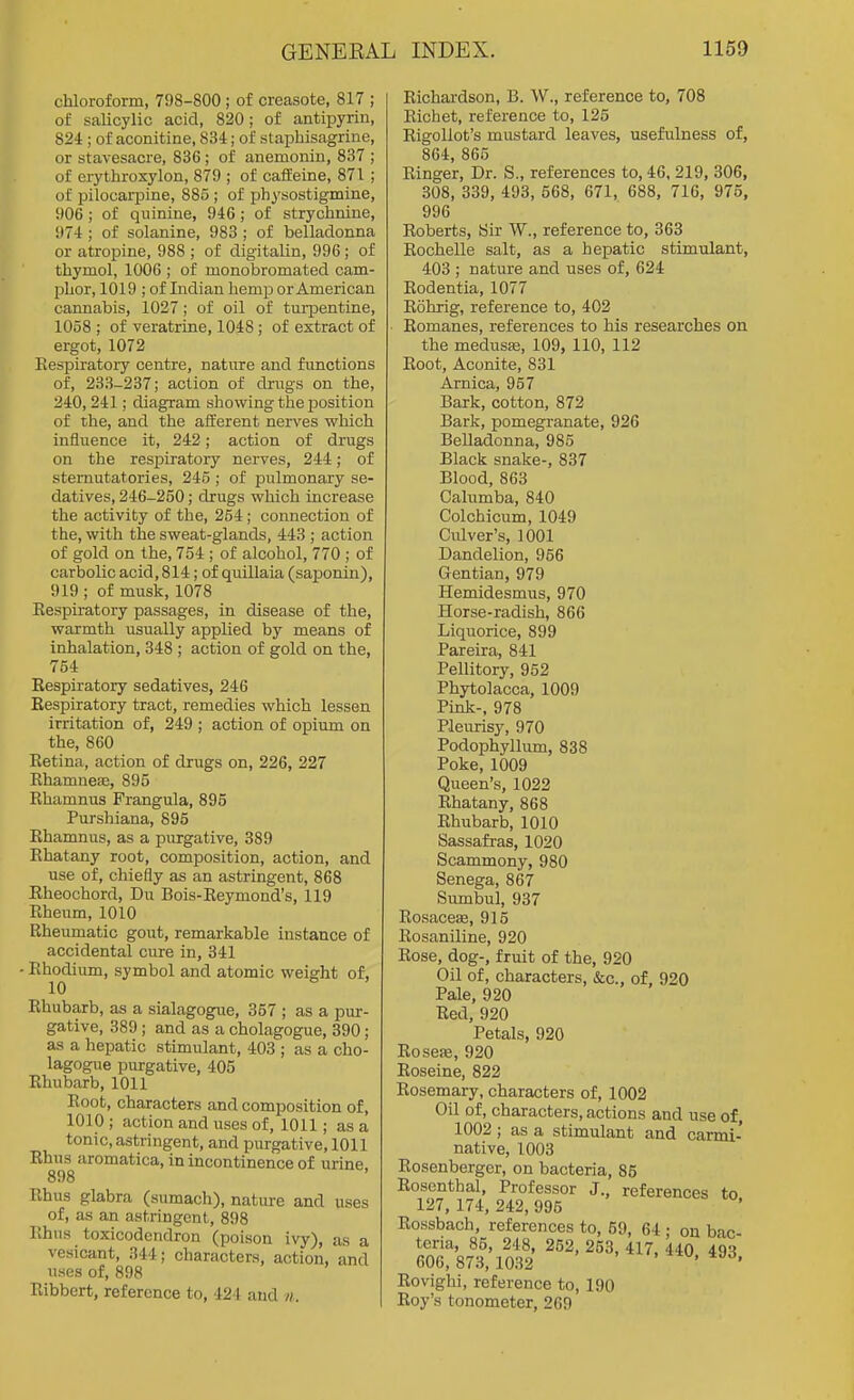 chloroform, 798-800 ; of creasote, 817 ; of salicylic acid, 820; of antipyrin, 824 ; of aconitine, 834; of staphisagrine, or stavesacre, 836; of anemonin, 837 ; of erythroxylon, 879 ; of caffeine, 871 ; of pilocarpine, 885 ; of physostigmine, 906 ; of quinine, 946; of strychnine, 974 ; of solanine, 983 ; of belladonna or atropine, 988 ; of digitalin, 996; of thymol, 1006 ; of monobromated cam- phor, 1019 ; of Indian hemp or American cannabis, 1027 ; of oil of turpentine, 1058 ; of veratrine, 1048 ; of extract of ergot, 1072 Respiratory centre, nature and functions of, 233-237; action of drugs on the, 240, 241; diagram showing the position of the, and the afferent nerves which influence it, 242; action of drugs on the respiratory nerves, 244; of sternutatories, 245 ; of pulmonary se- datives, 246-250; drugs which increase the activity of the, 254; connection of the, with the sweat-glands, 443 ; action of gold on the, 754 ; of alcohol, 770 ; of carbolic acid, 814; of quillaia (saponin), 919 ; of musk, 1078 Respiratory passages, in disease of the, warmth usually applied by means of inhalation, 348 ; action of gold on the, 754 Respiratory sedatives, 246 Respiratory tract, remedies which lessen irritation of, 249 ; action of opium on the, 860 Retina, action of drugs on, 226, 227 Rhamnese, 895 Rhamnus Frangula, 895 Purshiana, 895 Rhamnus, as a purgative, 389 Rhatany root, composition, action, and use of, chiefly as an astringent, 868 Eheochord, Du Bois-Reymond's, 119 Rheum, 1010 Rheumatic gout, remarkable instance of accidental cure in, 341 • Rhodium, symbol and atomic weight of, 10 Rhubarb, as a sialagogue, 357 ; as a pur- gative, 389; and as a cholagogue, 390; as a hepatic stimulant, 403 ; as a cho- lagogue purgative, 405 Rhubarb, 1011 Root, characters and composition of, 1010 ; action and uses of, 1011; as a tonic, astringent, and purgative, 1011 Rhus aromatica, in incontinence of urine 898 Rhus glabra (sumach), nature and uses of, as an astringent, 898 Rhus toxicodendron (poison ivy), as a vesicant, 344; characters, action, and uses of, 898 Ribbert, reference to, 424 and n. Richardson, B. W., reference to, 708 Richet, reference to, 125 Rigollot's mustard leaves, usefulness of, 864, 865 Ringer, Dr. S., references to, 46, 219, 306, 308, 339, 493, 568, 671, 688, 716, 975, 996 Roberts, Sir W., reference to, 363 Rochelle salt, as a hepatic stimulant, 403 ; nature and uses of, 624 Rodentia, 1077 Rohrig, reference to, 402 Romanes, references to his researches on the medusse, 109, 110, 112 Root, Aconite, 831 Arnica, 957 Bark, cotton, 872 Bark, pomegranate, 926 Belladonna, 985 Black snake-, 837 Blood, 863 Calumba, 840 Colchicum, 1049 Culver's, 1001 Dandelion, 956 Gentian, 979 Hemidesmus, 970 Horse-radish, 866 Liquorice, 899 Pareira, 841 Pellitory, 952 Phytolacca, 1009 Pink-, 978 Pleurisy, 970 Podophyllum, 838 Poke, 1009 Queen's, 1022 Rhatany, 868 Rhubarb, 1010 Sassafras, 1020 Scammony, 980 Senega, 867 Sumbul, 937 Rosaceae, 915 Rosaniline, 920 Rose, dog-, fruit of the, 920 Oil of, characters, &c., of, 920 Pale, 920 Red, 920 Petals, 920 Rosefe, 920 Roseine, 822 Rosemary, characters of, 1002 Oil of, characters, actions and use of, 1002 ; as a stimulant and carmi- native, 1003 Rosenberger, on bacteria, 85 Rosenthal, Professor J., references to 127, 174, 242, 995 Rossbach, references to, 69, 64 • on bac teria, 85, 248, 252, 253, 417, 440 493 606,873, 1032 ' ' Rovighi, reference to, 190 Roy's tonometer, 269