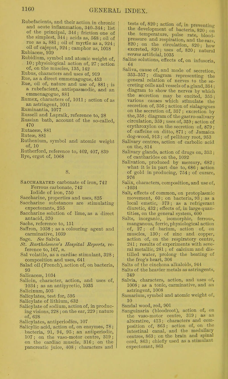 IIGO Eubefacients, and their action in chronic and acute InQammation, 340-344 ; list of the principal, 344 ; friction one of the simplest, 344; acids as, 568 ; oil of rue as a, 881; oil of myrtle as a, 924; oil of cajeput, 924; camphor as, 1018 Eubiacese, 939 Eubidium, sj'mbol and atomic weight of, 10; physiological action of, 27; action of, on the muscles, 135,142 Rubus, characters and uses of, 919 Rue, as a direct emmenagogue, 453 Rue, oil of, nature and use of, 881; is a rubefacient, antispasmodic, and an emmenagogue, 881 Rumex, characters of, 1011; action of as an astringent, 1011 Ruminantia, 1077 Russell and Lapraik, reference to, 28 Russian bath, account of the so-called, 470 Rutacese, 881 Ruteffi, 881 Ruthenium, symbol and atomic weig-ht of, 10 Rutherford, reference to, 402, 407, 839 Rye, ergot of, 1068 S. Sacchaeated carbonate of iron, 742 Ferrous carbonate, 742 Iodide of iron, 750 Saccharine, properties and uses, 825 Saccharine substances are stimulating expectorants, 255 Saccharine solution of lime, as a direct antacid, 370 Sachs, reference to, 151 Saffron, 1038 ; as a colouring agent and carminative, 1039 Sage. See Salvia St. Bai't1iolomem''s Hos^ntal Reports, re- ference to, 167, n. Sal volatile, as a cardiac stimulant, 328 ; composition and uses, 641 Salad oil (French), action of, on bacteria, 93 SalicaceEe, 1034 Salicin, character, action, and uses of, 1034 ; as an antipyi-etic, 1035 Salicinum, 505 Salicylates, test for, 595 Salicylate of lithium, 632 Salicylate of sodium, action of, in produc- ing visions, 228 ; on the ear, 229 ; nature of, 628 Salicylates, antiperiodics, 107 Salicylic acid, action of, on enzymes, 78; bacteria, 91, 94, 95 ; an antiperiodic, 107; on the vaso-motor centre, 319; on the cardiac muscle, 316 ; on the pancreatic juice, 408 ; characters and tests of, 820 ; action of, in preventinL' the development of bacteria, 820; on the temperature, pulse rate, blood- pressure and respiration, and the ears, 820; on the circulation, 820; how excreted, 820; uses of, 820; natm-al versus artificial, 1035 Saline solutions, effects of, on infusoria, 64 Saliva, cause of, and mode of secretion, 353-357; diagram representing the general relation of nerves to the se- creting cells and vessels of a gland, 354; diagram to show the nerves by whicli the secretion may be excited, 355; various causes which stimulate the secretion of, 356 ; action of sialagogues on the secretion of, 357 ; excretion by the, 358; diagi-am of the gastro-salivary circulation, 359; uses of, 359; action of erythroxylon on the secretion of, 879 ; of caffeine on ditto, 871; of Jamaica dog-wood, 913 ; of pellitory root, 953 Salivary centres, action of carbolic acid on the, 814 Salivary glands, action of drugs on, 353 ; of cantharides on the, 1092 Salivation, produced by mercury, 682; what it is in part due to, 686 ; action of gold in producing, 764; of curare, 976 Salts, chai-acters, composition, and use of, •1034 Salt, effects of common, on protoplasmic movement, 60; on bacteria, 93 ; as a local emetic, 373; as a refrigerant diuretic, 432 ; effects of, in large quan- tities, on the general system, 600 Salts, inorganic, isomorphic, ferrous, manganous, ferric, physiological action of, 27; of barium, action of, on muscles, 130; of zinc and copper, action of, on the respiratory centre, 241; results of experiments with seve- ral metallic, 281; of calcium and dis- tilled water, prolong the beating of the frog's heart, 306 Salts of the cinchona alkaloids, 944 Salts of the heavier metals as astringents, 349 Salvia, characters, action, and uses of, 1008; as a tonic, carminative, and an astringent, 1008 Samarium, symbol and atomic weight of, 10 Sandal wood, red, 901 Sanguinaria (bloodroot), action of, on the vaso-molor centre, 319; as an alterative, 413; characters and com- position of, 863; action of, on tlio intestinal canal, and tlie medullary centres, 863; on the brain and spinal cord, 863; chiefly used as a stimulant expectorant, 863