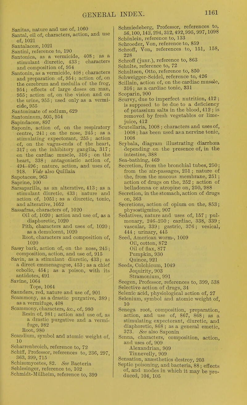 Sanitas, nature and use of, 1060 Santal, oil of, characters, action, and use of, 1021 Santalaceaj, 1021 Santiiii, reference to, 190 Santonica, as a vermicide, 408; as a stimulant diuretic, 433; characters and composition of, 954 Santonin, as a vermicide, 408; characters and preparation of, 954; action of, on the cerebrum and medulla of the frog, 954; effects of large doses on man, 955; action of, on the vision and on the urine, 955; used only as a vermi- cide, 955 Santoninate of sodium, 629 Santoninum, 505, 954 Sapindaceje, 897 Saponin, action of, on the respiratory- centre, 241 ; on the nose, 245 ; as a stimulating expectorant, 255 ; action of, on the vagus-ends of the heart, 817 ; on the inhibitory ganglia, 317; on the cardiac muscle, 316; on the heart, 338; antagonistic action of, 494-496; nature, action, and uses of, 918. Vide also Quillaia Sapotacese, 963 Saprine, 100 Sarsaparilla, as an alterative, 413; as a stimulant diuretic, 433; nature and action of, 1051; as a diuretic, tonic, and alterative, 1052 Sassafras, characters of, 1020 Oil of, 1020 ; action and use of, as a diaphoretic, 1020 Pith, characters and uses of, 1020; as a demulcent, 1020 Eoot, characters and composition of, 1020 Sassy bark, action of, on the nose, 245 ; composition, action, and use of, 915 Savin, as a stimulant diuretic, 433; as a direct emmenagogue, 453 ; as a chief ecbolic, 454; as a poison, with its antidotes, 491 Savine, 1064 Tops, 1064 Saunders, red, nature and use of, 901 Scammony, as a drastic purgative, 389 ; as a vermifuge, 408 Scammony, characters, &c., of, 980 Eesin of, 981 ; action and use of, as a drastic purgative and a vermi- fuge, 982 Eoot, 980 Scandium, symbol and atomic weight of, Scharrenbroich, reference to, 72 hJchiff, Professor, references to, 236, 297 363, 399, 715 Schizomycetes, 82. See Bacteria Schlesinger, reference to, 102 Schmidt-Miilheim, reference to, 399 Schmiedeberg, Professor, references to, 56,100,142,294,312, 492,996, 997,1098 Schonlein, reference to, 133 Schroeder, Von, reference to, 859 SchrofE, Von, references to, 161, 158, 228 SchrofE (junr.), reference to, 863 Schulte, reference to, 72 Schultzen, Otto, reference to, 850 Schweigger-Seidel, reference to, 426 Scillain, action of, on the cardiac mus(de, 316; as a cardiac tonic, 331 Scoparin, 900 Scurvy, due to imperfect nutrition, 412 ; is supposed to be due to a deficiency of potassium salts in the blood, 412 ; is removed by fresh vegetables or lime- juice, 412 Scutellaria, 1008 ; characters and uses of, 1008 ; has been used as a nervine tonic, 1008 Scybala, diagram illustrating diarrhoea depending on the presence of, in the intestine, 388 Sea-bathing, 469 Secretion, from the bronchial tubes, 260; from the air-passages, 251; nature of the, from the mucous membrane, 251; action of drugs on the, 252 ; action of belladonna or atropine on, 250, 988 Secretion, in the stomach, action of drugs on, 363 Secretions, action of opium on the, 853 ; physostigmine, 907 Sedatives, nature and uses of, 157 ; pul- monary, 246-250 ; cardiac, 338, 339 ; vascular, 339; gastric, 376; vesical, 444; urinary, 445 Seed, American worm-, 1009 Oil, cotton, 872 Oil of flax, 877 Pumpkin, 930 Quince, 921 Seeds, Colchicum, 1049 Jequirity, 903 Stramonium, 991 Seegen, Professor, references to, 399, 538 Selective action of drugs, 34 Selenic acid, physiological action of, 27 Selenium, symbol and atomic weight of, 10 Senega root, composition, preparation, action, and use of, 867, 868; as a stimulating expectorant, diuretic, and diaphoretic, 868 ; as a general emetic, 373. See also Saponin Senna, characters, composition, action, and uses of, 909 Alexandrian, 909 Tinnevelly, 909 Sensation, anassthetics destroy, 203 Septic poisoning, and bacteria, 88; effects of, and modes in which it may be pro- duced, 104, 105