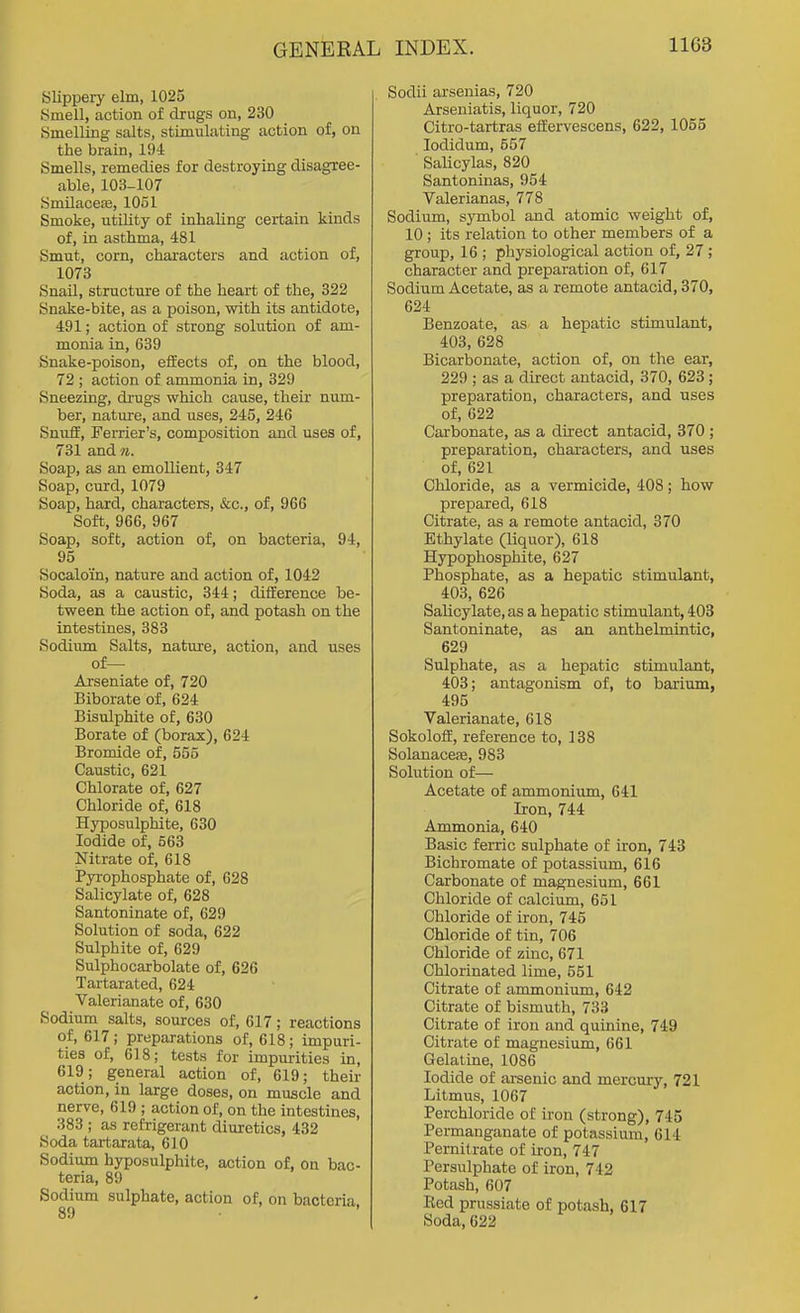 Slippeiy elm, 1025 Smell, action of drugs on, 230 Smelling salts, stimulating action of, on the brain, 194 Smells, remedies for destroying disagree- able, 103-107 Smilaceas, 1051 Smoke, utility of inhaling certain kinds of, in asthma, 481 Smut, corn, characters and action of, 1073 Snail, structure of the heart of the, 322 Snake-bite, as a poison, with its antidote, 491; action of strong solution of am- monia in, 639 Snake-poison, effects of, on the blood, 72 ; action of ammonia in, 329 Sneezing, di-ugs which cause, their num- ber, nature, and uses, 245, 246 Snuff, Ferrier's, composition and uses of, 731 and n. Soap, as an emollient, 347 Soap, curd, 1079 Soap, hard, characters, ifcc, of, 966 Soft, 966, 967 Soap, soft, action of, on bacteria, 94, 95 Socaloin, nature and action of, 1042 Soda, as a caustic, 344; difference be- tween the action of, and potash on the intestines, 383 Sodium Salts, nature, action, and uses of— Arseniate of, 720 Biborate of, 624 Bisulphite of, 630 Borate of (borax), 624 Bromide of, 556 Caustic, 621 Chlorate of, 627 Chloride of, 618 Hyposulphite, 630 Iodide of, 563 Nitrate of, 618 Pyrophosphate of, 628 Salicylate of, 628 Santoninate of, 629 Solution of soda, 622 Sulphite of, 629 Sulphocarbolate of, 626 Tartarated, 624 Valerianate of, 630 Sodium salts, sources of, 617; reactions of, 617 ; preparations of, 618; impuri- ties of, 618; tests for impurities in, 619; general action of, 619; their action, in large doses, on muscle and nerve, 619 ; action of, on the intestines, 383 ; as refrigerant diuretics, 432 Soda tartarata, 610 Sodium hyposulphite, action of, on bac- teria, 89 Sodium sulphate, action of, on bacteria. Sodii arsenias, 720 Arseniatis, liquor, 720 Citro-tartras effervescens, 622, 1055 lodidum, 557 Salicylas, 820 Santoninas, 954 Valerianas, 778 Sodium, s}'mbol and atomic weight of, 10 ; its relation to other members of a group, 16 ; physiological action of, 27; character and preparation of, 617 Sodium Acetate, as a remote antacid, 370, 624 Benzoate, as a hepatic stimulant, 403, 628 Bicarbonate, action of, on the ear, 229 ; as a direct antacid, 370, 623 ; preparation, characters, and uses of, 622 Carbonate, aa a direct antacid, 370 ; preparation, characters, and uses of, 621 Chloride, as a vermicide, 408; how prepared, 618 Citrate, as a remote antacid, 870 Ethylate (liquor), 618 Hypophosphite, 627 Phosphate, as a hepatic stimulant, 403, 626 Salicylate, as a hepatic stimulant, 403 Santoninate, as an anthelmintic, 629 Sulphate, as a hepatic stimulant, 403; antagonism of, to barium, 495 Valerianate, 618 Sokoloff, reference to, 138 Solanacete, 983 Solution of— Acetate of ammonium, 641 Iron, 744 Ammonia, 640 Basic ferric sulphate of iron, 743 Bichromate of potassium, 616 Carbonate of magnesium, 661 Chloride of calcium, 651 Chloride of iron, 745 Chloride of tin, 706 Chloride of zinc, 671 Chlorinated lime, 551 Citrate of ammonium, 642 Citrate of bismuth, 733 Citrate of iron and quinine, 749 Citrate of magnesium, 661 Gelatine, 1086 Iodide of arsenic and mercury, 721 Litmus, 1067 Perchloride of iron (strong), 745 Permanganate of potassium, 614 Pernitrate of iron, 747 Persulphate of iron, 742 Potash, 607 Eed prussiate of potash, 617 Soda, 622