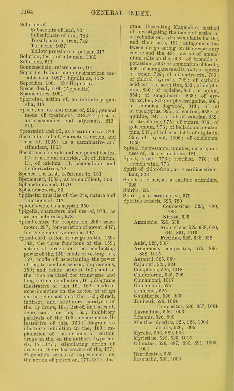 Solution of— Subacetate of lead, 704 Subsulphate of iron, 743 Tersulphate of iron, 742 Turmeric, 1037 Yellow prussiate of potash, 617 Solution, test-, of albumen, 1085 Solutions, 517 Sonnenschein, reference to, 101 Soporific, Indian hemp or American can- nabis as a, 1027 ; lupulin as, 1028 Soporifics, 196. See Hypnotics Space, dead, 1100 (Appendix) Spanish flies, 1091 Sparteine, action of, on inhibitory gan- glia, 317 Spasm, nature and cause of, 212 ; general mode of treatment, 212-214; list of antispasmodics and adjuvants, 213- 214 Spearmint and oil, as a carminative, 379 Spearmint, oil of, characters, action, and use of, 1005; as a carminative and stimulant, 1005 Spectrum of simple and compound bodies, 12; of calcium chloride, 12; of lithium, 13 ; of calcium, 13; hjemoglobin and its derivatives, 72 Spence, Dr. A. J., reference to, 181 Spermaceti, 1085 ; as an emollient, 1085 Sphacelinic acid, 1070 Sphasrobacteria, 83 Sphincter muscles of the iris, natm-e and functions of, 217 Spider's-web, as a styptic, 350 Spigelia, characters and use of, 978; as an anthelmintic, 978 Spinal centre for respiration, 236; vaso- motor, 287; for secretion of sweat, 437; for the generative organs, 447 Spinal cord, action of drugs on the, 159- 182; the three functions of the, 159 ; action of drugs on the conducting power of the, 159; mode of testing this, 159 ; mode of ascertaining the power of the, to conduct sensory impressions, 159; and reflex stimuli, 160; and of the time required for transverse and longitudinal conduction, 161; diagrams illustrative of this, 161, 162; mode of experimenting on the action of drugs on the reflex action of the, 163 ; direct, indirect, and inhibitory paralysis of the, by drugs, 164 ; list of, and uses of, depressants for the, 165; inhibitory paralysis of the, 165; experiments il- lustrative of this, 166 ; diagram to illustrate inhibition in the, 169; ex- planation of the actions of certain drugs on the, on the author's hypothe- sis, 171-177 ; stimulating action of drugs on the reflex powers of the, 177; Magendie's series of experiments on the action of poison on, 177-181; dia- gram illustrating JIagendie's method of investigating the mode of action of strychnine on, 179 ; stimulants for the, and their uses, 181; antagonism be- tween drugs acting on the respiratory centre and the, 494 ; action of ammo- nium salts on the, 603 ; of bromide of potassium, 553 ; of ammonium chloride, 636; of manganese salts, 753; of spirits of ether, 782; of nitroglycerin, 789; of chloral hydrate, 792 ; of carbolic acid, 814 ; of aconitine, 833 ; of delphi- nine, 836; of codeine, 850; of opium, 854; of sanguinaria, 863; of ery- throxylon, 879; of physostigmine, 905 ; of Jamaica dogwood, 913 ; of oil of eucalyptus, 925 ; of coniine, 932; of quinine, 947; of oil of valerian, 952; of stiychnine, 975 ; of curare, 976 ; of gelsemium, 978; of belladonna or atro- pine, 987; of tobacco, 992 ; of digitalin, 995; of thymol, 1006 ; of colchicum, 1050 Spinal depressants, number, nature, and uses of, 165 ; stimulants, 181 Spirit, proof, 776 ; rectified, 776; of French wine, 776 Spirit of chloroform, as a cardiac stimu- lant, 328 Spirit of ether, as a cardiac stimulant, 328 Spirits, 525 Spirits, as a carminative, 379 Spiritus Eetheris, 525, 780 Compositus, 525, 780, 783 Nitrosi, 525 Ammoniis, 525, 638 Aromaticus, 525, 638, 640, 641, 891, 1015 Foetidus, 525, 638, 932 Anisi, 525, 935 ArmoraciEe, compositus, 525, 866 888, 1015 Aurantii, 525, 889 Cajuputi, 525, 924 Camphone, 525, 1018 Chloroformi, 526, 796 Cinnamomi, 1017 Cinnamonii, 525 Frumenti, 525 Gaultherire, 526, 963 Juniperi, 526, 1064 Compositus, 526, 937, 1064 Lavandula}, 526, 1003 Limonis, 526, 890 MenthiB piperitas, 525, 626, 1004 Viridis, 626, 1005 MyrcifB, 626, 889, 923 Myristicffi, 625, 526, 1015 Odoratus, 526, 887, 890, 891, 1003, 1004 llectificatus, 525 Kosraarini, 525, 1003
