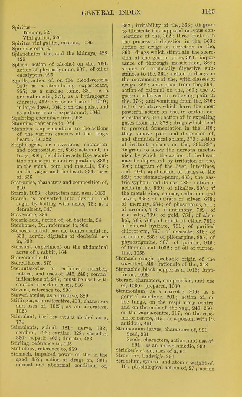 Spiritus— Tenuior, 525 Vini gallici, 526 Spiritus vini gallici, mistura, 1086 Spirobacteria, 83 Splanchnics, the, and the kidneys, 428, 429 Spleen, action of alcohol on the, 766 ; action of physostigmine, 907 ; of oil of eucalyptus, 925 Squills, action of, on the blood-vessels, 249; as a stimulating expectorant, 255; as a cardiac tonic, 331; as a general emetic, 373; as a hydragogue diuretic, 432; action and use of, 1040; in large doses, 1041; on the pulse, and as a diuretic and expectorant, 1041 Squirting cucumber fruit, 928 Stannius, reference to, 974 Stannius's experiments as to the actions of the various cavities of the frog's heart, 319-322 Staphisagria, or stavesacre, characters and composition of, 836; action of, in frogs, 836 ; delphinine acts like aconi- tine on the pulse and respiration, 836 ; on the spinal cord and medulla, 836; on the vagus and the heart, 836; uses of, 836 Star-anise, characters and composition of, 840 Starch, 1053 ; characters and uses, 1053 Starch, is converted into dextrin and sugar by boiling with acids, 73; as a demulcent, .347 Stavesacre, 836 Stearic acid, action of, on bacteria, 94 Stenhouse, Dr., reference to, 900 Stenosis, mitral, cardiac tonics useful in, 333; aortic, digitalis of doubtful use in, 333 Stenson's experiment on the abdominal aorta of a rabbit, 164 Stercorsmia, 101 Sterculiacete, 875 Sternutatories or errliines, number, nature, and uses of, 245, 246 ; contra- indications of, 246 ; must be used with caution in certain cases, 246 Stevens, reference to, 996 Stewed apples, as a laxative, 389 Stillingia, as an alterative, 413; characters and uses of, 1023; as an alterative, 1023 Stimulant, beef-tea versus alcohol as a, 774 Stimulants, spinal, 181; nerve, 192; cerebral, 192; cardiac, 328; vascular, 330; hepatic, 403 ; diuretic, 433 Stirling, reference to, 125 Stolnikow, reference to, 859 Stomach, impaired power of the, in the aged, 352; action of drugs on, 361; normal and abnormal condition of, I 362 ; irritability of the, 363 ; diagram to illustrate the supposed nervous con- nections of the, 362 ; three factors in the process of digestion in the, 363 ; action of drugs on secretion in the, 363 ; drugs which stimulate the secre- tion of the gastric juice, 363; impor- tance of thorough mastication, 364; supply of artificially digestive sub- stances to the, 364; action of drugs on the movements of the, with classes of drugs, 365 ; absorption from the, 368 ; action of calomel on the, 369 ; use of gastric sedatives in relieving pain in the, 376 ; and vomiting from the, 376 ; list of sedatives which have the most powerful action on the, in certain cir- cumstances, 377; action of, in expelling gases from the, 378 ; drugs which tend to prevent fermentation in the, 378; they remove pain and distension of, and diminish local spasm, 379 ; action of irritant poisons on the, 395-397 ; diagram to show the nervous mecha- nism by which the action of the heart may be depressed by irritation of the, 396; diagram of the liver, intestines, and, 404; application of drugs to the 482 ; the stomach-pump, 483; the gas- tric syphon, and its use, 483 ; action of acids in the, 569 ; of alkalies, 598 ; of the metals zinc, copper, cadmium, and silver, 666; of nitrate of silver, 678; of mercury, 684 ; of phosphorus, 711; of arsenic, 713 ; of antimony, 722 ; of iron salts, 739; of gold, 754; of alco- hol, 765, 766 ; of spirit of ether, 781; of chloral hydrate, 791; of purified chloroform, 797; of creasote, 818; of aconitine, 835 ; of pilocarpine, 885 ; of physostigmine, 907; of quinine, 945; of tannic acid, 1032; of oil of turpen- tine, 1058 Stomach cough, probable origin of the so-called, 248 ; rationale of the, 248 Stomachic, black pepper as a, 1013; lupu- lin as, 1028 Storax, characters, composition, and use of, 1030; prepared, 1030 Stramonium, as a narcotic, 200; as a general anodyne, 201; action of, on the lungs, on the respiratory centre, and on the ends of the vagi, 249, 250 ; on the vagus-centre, 317; on the vaso- motor centre, 319; as a poison, with its antidote, 491 Stramonium leaves, characters of. 991 Seed, 991 Seeds, characters, action, and use of, 991; as an antispasmodic, 992 Strieker's stage, uses of a, 60 Stromuhr, Ludwig's, 294 Strontium, symbol and atomic weight of, 10; physiological action of, 27 ; action