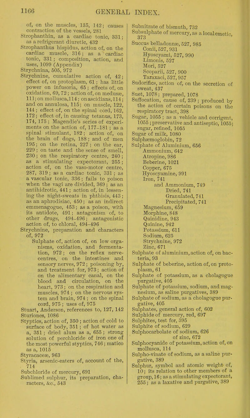 of, on the muscles, 135, 142; causes contraction of the vessels, 281 Strophanthin, as a cardiac tonic, 331; as a refrigerant diuretic, 432 Strophanthus hispidus, action of, on the cardiac muscle, 316; as a cardiac tonic, 331; composition, action, and uses, 1099 (Appendix) Strychnina, 505, 972 Strychnine, cumulative action of, 42; eiiect of, on protoplasm, 61; has little power on infusoria, 65; effects of, on oxidation, 69, 72; action of, on medusae, 111; on mollusca, 114; on ascidi ans, 114; and on annulosa, 115; on muscle, 122, 144 ; eiiect of, on the spinal cord, 162, 172; effect of, in causing tetanus, 173, 174, 175 ; Magendie's series of experi- ments on the action of, 177-181 ; as a spinal stimulant, 182 ; action of, on the brain of dogs, 188 ; and of men 195; on the retina, 227 ; on the ear, 229 ; on taste and the sense of smell, 230; on the respiratory centre, 240; as a stimulating expectorant, 255; action of, on the vaso-motor centre, 287, 319 ; as a cardiac tonic, 331; as a vascular tonic, 336 ; fails to poison when the vagi are divided, 369 ; as an antihidrotic, 441; action of, in lessen- ing the night-sweats in phthisis, 443 ; as an aphrodisiac, 450; as an indirect emmenagogue, 453; as a poison, with its antidote, 491; antagonism of, to other drugs, 494-496; antagonistic action of, to chloral, 494-496 Strychnine, preparation and characters of, 972 Sulphate of, action of, on low orga- nisms, oxidation, and fermenta- tion, 972; on the reflex nerve- centres, on the intestines and sensory nerves, 972 ; poisoning by, and treatment for, 973; action of on the alimentary canal, on the blood and circulation, on the heart, 973 ; on the respiration and muscles, 974 ; on the nervous sys- tem and brain, 974 ; on the spinal cord, 975 ; uses of, 975 Stuart, Anderson, references to, 127, 142 Sturiones, 1086 Styptics, action of, 350 ; action of cold to surface of body, 351 ; of hot water as a, 361 ; dried alum as a, 655 ; strong solution of perchloride of iron one of the most powerful styptics, 746; matico as a, 1015 Styracaceae, 963 Styria, arsenic-eaters of, account of the, 714 Subchloride of mercury, 691 Sublimed sulphur, its preparation, cha- racters, &c., 543 Subnitrate of bismuth, 732 Subsulphate of mercury, as a local emetic, 373 Succus belladonna}, 527, 985 Conii, 527, 931 liyoscyami, 527, 990 Limonis, 527 Mori, 527 Scoparii, 527, 900 Taraxaci, 527, 957 Sudorifics, action of, on the secretion of sweat, 437 Suet, 1078 ; prepared, 1078 Suffocation, cause of, 239; produced by the action of certain poisons on the respiratory tract, 398 Sugar, 1055 ; as a vehicle and corrigent, 1055 ; preservative and antiseptic, 1055; sugar, refined, 1055 Sugar of milk, 1080 Sulphsemoglobin, 72 Sulphate of Aluminium, 656 • Ammonium, 642 Atropine, 986 Beberine, 1021 Copper, 675 Hyoscyamine, 991 Iron, 741 and Ammonium, 749 Dried, 741 Granulated, 741 Precipitated, 741 Magnesium, 659 Morphine, 848 Quinidine, 943 Quinine, 942 Potassium, 611 Sodium, 625 Strychnine, 972 Zinc, 671 Sulphate of aluminium, action of, on bac- teria, 93 Sulphate of beberine, action of, on proto- plasm, 61 Sulphate of potassium, as a cholagogue purgative, 405 Sulphate of potassium, sodium, and mag- nesium, as saline purgatives, 389 Sulphate of sodium, as a cholagogue piir- gative, 405 Sulphates, general action of, 602 Sulphide of mercury, red, 697 Sulphites, test for, 595 Sulphite of sodium, 629 Sulphocarbolate of sodium, 626 of zinc, 672 Sulphocyanide of potassium, action of, on mollusca, 114 Sulpho-vinate of sodium, as a saline pur- gative, 389 Sulphur, symbol and atomic weight of, 10; its relation to other members of a group, 16; as a stimulating expectorant, 255; as a laxative and purgative, 389