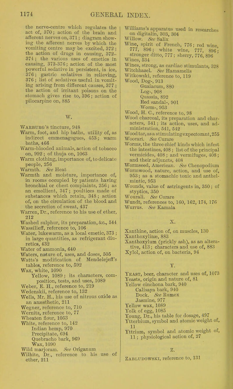 the nerve-centre which regulates the act of, 370; action of the brain and afferent nerves on, 371; diagram show- ing the afferent nerves by which the vomiting centre may be excited, 372 ; the action of drugs in causing, 372- 374 ; the various uses of emetics in causing, 373-376; action of the most powerful sedative in persistent, is ice, 376; gastric sedatives in relieving, 376 ; list of sedatives useful in vomit- ing arising from different causes, 377 ; the action of irritant poisons on the stomach gives rise to, 396; action of pilocarpine on, 885 W. Warburg's tincture, 948 Warm, foot, and hip baths, utility of, as indirect emmenagogues, 453; warm baths, 466 Warm-blooded animals, action of tobacco on, 992 ; of thuja on, 1063 Warm clothing, importance of, to delicate people, 256 Warmth. See Heat Warmth and moisture, importance of, in rooms occupied by patients having bronchial or chest complaints, 256 ; as an emollient, 347; poultices made of substances which retain, 348 ; action of, on the circulation of the blood and the secretion of sweat, 437 Warren, Dr., reference to his use of ether, 212 Washed sulphur, its preparation, &c., 544 Wassilieff, reference to, 106 Water, lukewarm, as a local emetic, 373 ; in large quantities, as refrigerant diu- retics, 432 Water of ammonia, 640 Waters, nature of, uses, and doses, 506 Watts's modification of Mendelejeff's tables, reference to, 592 Wax, white, 1090 Yellow, 1089 ; its characters, com- position, tests, and uses, 1089 Weber, E. H., reference to, 219 Wedenskii, reference to, 132 Wells, Mr. H., his use of nitrous oxide as an ansesthetic, 211 Wegner, reference to, 710 Wernitz, reference to, 77 Wlieaten flour, 1053 White, reference to, 142 Indian hemp, 970 Precipitate, 694 Quebracho bark, 969 Wax, 1090 Wild marjoram. See Origanum Wilhitc, Dr., reference to his use of ether, 211 WilUams's apparatus used in researches on digitalin, 303, 304 Willow. See Salix Wine, spirit of French, 776; red wine, 777, 896; white wine, 777, 896'; stronger ditto, 777; sheiTy, 776, 896 Wines, 534 Wines, strong, as cardiac stimulants, 328 Witchhazel. Sec Hamamelis Witkowski, reference to, 119 Wood, Dog-, 913 Guaiacum, 880 Log-, 908 Quassia, 892 Eed sandal-, 901 Worm-, 953 Wood, H. C, reference to, 98 Wood charcoal, its preparation and char- acte]-s, 641; its action, uses, and ad- ministration, 641, 642 Wood tar, as a stimulatingexpectorant, 255 Woorari. See Curare Worms, the three chief kinds which infest the intestines, 408 ; list of the principal vermicides, 408 ; and vermifuges, 408; and their adjuncts, 408 Wormseed, American. See Chenopodium Wormwood, nature, action, and use of, 953 ; as a stomachic tonic and anthel- mintic, 953 Wounds, value of astringents in, 350; of styptics, 350 Wourali. See Ciirare Wundt, references to, 160, 162, 174, 176 Wurrus. See Kamala X. Xanthine, action of, on muscles, 130 Xanthoxylinae, 883 Xanthoxylum (prickly ash), as an altera- tive, 413; characters and use of, 883 Xylol, action of, on bacteria, 94 Y. Yeast, beer, character and uses of, 1073 Yeasts, origin and nature of, 81 Yellow cinchona bark, 940 Calisaya bark, 940 Dock. See Kumex Jasmine, 977 Yellow wax, 1089 Yolk of egg, 1085 Young, Dr., his table for dosage, 497 Ytterbium, symbol and atomic weight of, 11 Yttrium, symbol and atomic weight of, 11; pliysiological action of, 27 Z. Zabludowsici, reference to, 131